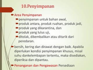 10.Penyimpanan
Area Penyimpanan
penyimpanan untuk bahan awal,
produk antara, produk ruahan, produk jadi,
produk yang dikarantina, dan
produk yang lulus uji,
ditolak, dikembalikan atau ditarik dari
peredaran.
bersih, kering dan dirawat dengan baik. Apabila
diperlukan kondisi penyimpanan khusus, misal
suhu dankelembapan tertentu, maka disediakan,
diperiksa dan dipantau.
Penanganan dan Pengawasan Persediaan
 