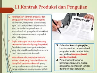 11.Kontrak Produksi dan Pengujian
 Pelaksanaan kontrak produksi dan
pengujian hendaknya secara jelas
dijabarkan, disepakati dan diawasi,
agar tidak terjadi kesalahpahaman
atau salah dalam penafsiran di
kemudian hari, yang dapat berakibat
tidak memuaskannya mutu produk
atau pekerjaan.
 Guna mencapai mutu-produk yang
memenuhi standard yang disepakati,
hendaknya semua aspek pekerjaan
yang dikontrakkan ditetapkan secara
rinci pada dokumen kontrak.
 Hendaknya ada perjanjian tertulis
antara pihak yang memberi kontrak
dan pihak penerima kontrak yang
menguraikan secara jelas tugas dan
tanggungjawab masingmasing pihak.
 Dalam hal kontrak pengujian,
keputusan akhir terhadap hasil
pengujian suatu produk, tetap
merupakan tanggung jawab
pemberi kontrak.
 Penerima kontrak hanya
bertanggungjawab terhadap
pelaksanaan pengujian sampai
diperoleh hasil pengujian.
 