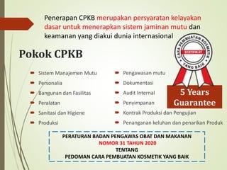 Pokok CPKB
 Sistem Manajemen Mutu
 Personalia
 Bangunan dan Fasilitas
 Peralatan
 Sanitasi dan Higiene
 Produksi
PERATURAN BADAN PENGAWAS OBAT DAN MAKANAN
NOMOR 31 TAHUN 2020
TENTANG
PEDOMAN CARA PEMBUATAN KOSMETIK YANG BAIK
Penerapan CPKB merupakan persyaratan kelayakan
dasar untuk menerapkan sistem jaminan mutu dan
keamanan yang diakui dunia internasional
 Pengawasan mutu
 Dokumentasi
 Audit Internal
 Penyimpanan
 Kontrak Produksi dan Pengujian
 Penanganan keluhan dan penarikan Produk
5 Years
Guarantee
 