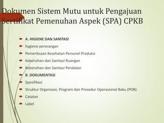 Dokumen Sistem Mutu untuk Pengajuan
Sertifikat Pemenuhan Aspek (SPA) CPKB
 A. HIGIENE DAN SANITASI
 hygiene perorangan
 Pemeriksaan Kesehatan Personel Produksi
 Kebersihan dan Sanitasi Ruangan
 Kebersihan dan Sanitasi Peralatan
 B. DOKUMENTASI
 Spesifikasi
 Struktur Organisasi, Program dan Prosedur Operasional Baku (POB)
 Catatan
 Label
 