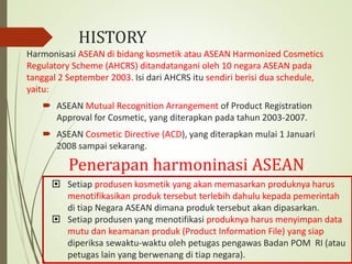 Harmonisasi ASEAN di bidang kosmetik atau ASEAN Harmonized Cosmetics
Regulatory Scheme (AHCRS) ditandatangani oleh 10 negara ASEAN pada
tanggal 2 September 2003. Isi dari AHCRS itu sendiri berisi dua schedule,
yaitu:
 ASEAN Mutual Recognition Arrangement of Product Registration
Approval for Cosmetic, yang diterapkan pada tahun 2003-2007.
 ASEAN Cosmetic Directive (ACD), yang diterapkan mulai 1 Januari
2008 sampai sekarang.
 Setiap produsen kosmetik yang akan memasarkan produknya harus
menotifikasikan produk tersebut terlebih dahulu kepada pemerintah
di tiap Negara ASEAN dimana produk tersebut akan dipasarkan.
 Setiap produsen yang menotifikasi produknya harus menyimpan data
mutu dan keamanan produk (Product Information File) yang siap
diperiksa sewaktu-waktu oleh petugas pengawas Badan POM RI (atau
petugas lain yang berwenang di tiap negara).
Penerapan harmoninasi ASEAN
HISTORY
 