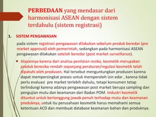 PERBEDAAN yang mendasar dari
harmonisasi ASEAN dengan sistem
terdahulu (sistem registrasi)
1. SISTEM PENGAWASAN
pada sistem registrasi pengawasan dilakukan sebelum produk beredar (pre
market approval) oleh pemerintah, sedangkan pada harmonisasi ASEAN
pengawasan dilakukan setelah beredar (post market surveillance).
 Alasannya karena dari analisa penilaian resiko, kosmetik merupakan
produk beresiko rendah sepanjang peraturan/regulasi kosmetik telah
dipatuhi oleh produsen. Hal tersebut menguntungkan produsen karena
dapat mempersingkat proses untuk memperoleh izin edar , karena tidak
perlu evaluasi pre market terlebih dahulu, tetapi konsumen tetap
terlindungi karena adanya pengawasan post market berupa sampling dan
pengujian mutu dan keamanan dari Badan POM. Industri kosmetik
dituntut untuk bertanggung jawab penuh terhadap mutu dan keamanan
produknya, untuk itu perusahaan kosmetik harus memahami semua
ketentuan ACD dan membuat database keamanan bahan dan produknya.
 