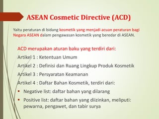 ASEAN Cosmetic Directive (ACD)
Yaitu peraturan di bidang kosmetik yang menjadi acuan peraturan bagi
Negara ASEAN dalam pengawasan kosmetik yang beredar di ASEAN.
ACD merupakan aturan baku yang terdiri dari:
Artikel 1 : Ketentuan Umum
Artikel 2 : Definisi dan Ruang Lingkup Produk Kosmetik
Artikel 3 : Persyaratan Keamanan
Artikel 4 : Daftar Bahan Kosmetik, terdiri dari:
 Negative list: daftar bahan yang dilarang
 Positive list: daftar bahan yang diizinkan, meliputi:
pewarna, pengawet, dan tabir surya
 