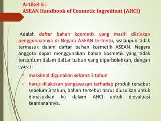 Adalah daftar bahan kosmetik yang masih diizinkan
penggunaannya di Negara ASEAN tertentu, walaupun tidak
termasuk dalam daftar bahan kosmetik ASEAN. Negara
anggota dapat menggunakan bahan kosmetik yang tidak
tercantum dalam daftar bahan yang diperbolehkan, dengan
syarat:
 maksimal digunakan selama 3 tahun
 harus dilakukan pengawasan terhadap produk tersebut
sebelum 3 tahun, bahan tersebut harus diusulkan untuk
dimasukkan ke dalam AHCI untuk dievaluasi
keamanannya.
Artikel 5 :
ASEAN Handbook of Cosmetic Ingredient (AHCI)
 