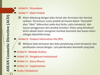  Artikel 6 : Penandaan
 Artikel 7 : Klaim Produk
 Klaim didukung dengan data ilmiah dan formulasi dari bentuk
sediaan. Penentuan suatu produk termasuk dalam “kosmetik”
atau “obat” didasarkan pada dua factor, yaitu komposisi dan
tujuan penggunaan dari produk tersebut. Klaim yang dimaksud
disini adalah klaim mengenai manfaat kosmetik dan bukan klaim
sebagai obat/efek terapi.
 Artikel 8 : Product Information File (PIF)
 Meliputi data kemanan dan data pendukung untuk komposisi dan
pembuatan sesuai dengan cara pembuatan kosmetik yang baik.
 Artikel 9 : Metode Analisa
 Artikel 10 : Pengaturan Institusional
 Artikel 11 : Kasus Khusus
 Artikel 12 : Implementasi
 Aneks (Tambahan)
ASEAN
Cosmetic
Directive
(ACD)
 