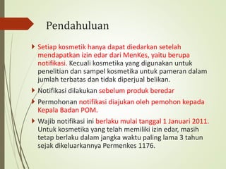 Pendahuluan
 Setiap kosmetik hanya dapat diedarkan setelah
mendapatkan izin edar dari MenKes, yaitu berupa
notifikasi. Kecuali kosmetika yang digunakan untuk
penelitian dan sampel kosmetika untuk pameran dalam
jumlah terbatas dan tidak diperjual belikan.
 Notifikasi dilakukan sebelum produk beredar
 Permohonan notifikasi diajukan oleh pemohon kepada
Kepala Badan POM.
 Wajib notifikasi ini berlaku mulai tanggal 1 Januari 2011.
Untuk kosmetika yang telah memiliki izin edar, masih
tetap berlaku dalam jangka waktu paling lama 3 tahun
sejak dikeluarkannya Permenkes 1176.
 