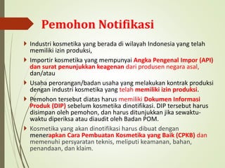  Industri kosmetika yang berada di wilayah Indonesia yang telah
memiliki izin produksi,
 Importir kosmetika yang mempunyai Angka Pengenal Impor (API)
dan surat penunjukkan keagenan dari produsen negara asal,
dan/atau
 Usaha perorangan/badan usaha yang melakukan kontrak produksi
dengan industri kosmetika yang telah memiliki izin produksi.
 Pemohon tersebut diatas harus memiliki Dokumen Informasi
Produk (DIP) sebelum kosmetika dinotifikasi. DIP tersebut harus
disimpan oleh pemohon, dan harus ditunjukkan jika sewaktu-
waktu diperiksa atau diaudit oleh Badan POM.
 Kosmetika yang akan dinotifikasi harus dibuat dengan
menerapkan Cara Pembuatan Kosmetika yang Baik (CPKB) dan
memenuhi persyaratan teknis, meliputi keamanan, bahan,
penandaan, dan klaim.
Pemohon Notifikasi
 
