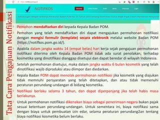  Pemohon mendaftarkan diri kepada Kepala Badan POM.
 Pemohon yang telah mendaftarkan diri dapat mengajukan permohonan notifikasi
dengan mengisi formulir (template) secara elektronik melalui website Badan POM
(https://notifkos.pom.go.id/).
 Apabila dalam jangka waktu 14 (empat belas) hari kerja sejak pengajuan permohonan
notifikasi diterima oleh Kepala Badan POM tidak ada surat penolakan, terhadap
kosmetika yang dinotifikasi dianggap disetujui dan dapat beredar di wilayah Indonesia.
 Setelah permohonan disetujui, maka dalam jangka waktu 6 bulan kosmetik yang telah
dinotifikasi wajib diproduksi atau diimpor dan diedarkan.
 Kepala Badan POM dapat menolak permohonan notifikasi jika kosmetik yang diajukan
tidak memnuhi persyaratan yang telah ditetapkan, dan atau tidak memenuhi
peraturan perundang-undangan di bidang kosmetika.
 Notifikasi berlaku selama 3 tahun, dan dapat diperpanjang jika telah habis masa
berlakunya.
 Untuk permohonan notifikasi dikenakan biaya sebagai penerimaan negara bukan pajak
sesuai ketentuan perundang-undangan. Untuk sementara ini, biaya notifikasi sama
dengan biaya untuk pembuatan izin edar, selama peraturan perundang2an tentang
biaya notifikasi kosmetika belum berlaku.
Tata
Cara
Pengajuan
Notifikasi
 
