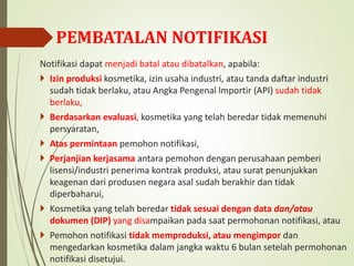 PEMBATALAN NOTIFIKASI
Notifikasi dapat menjadi batal atau dibatalkan, apabila:
 Izin produksi kosmetika, izin usaha industri, atau tanda daftar industri
sudah tidak berlaku, atau Angka Pengenal lmportir (API) sudah tidak
berlaku,
 Berdasarkan evaluasi, kosmetika yang telah beredar tidak memenuhi
persyaratan,
 Atas permintaan pemohon notifikasi,
 Perjanjian kerjasama antara pemohon dengan perusahaan pemberi
lisensi/industri penerima kontrak produksi, atau surat penunjukkan
keagenan dari produsen negara asal sudah berakhir dan tidak
diperbaharui,
 Kosmetika yang telah beredar tidak sesuai dengan data dan/atau
dokumen (DIP) yang disampaikan pada saat permohonan notifikasi, atau
 Pemohon notifikasi tidak memproduksi, atau mengimpor dan
mengedarkan kosmetika dalam jangka waktu 6 bulan setelah permohonan
notifikasi disetujui.
 