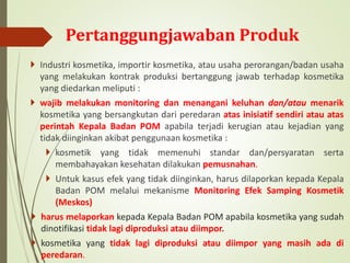Pertanggungjawaban Produk
 Industri kosmetika, importir kosmetika, atau usaha perorangan/badan usaha
yang melakukan kontrak produksi bertanggung jawab terhadap kosmetika
yang diedarkan meliputi :
 wajib melakukan monitoring dan menangani keluhan dan/atau menarik
kosmetika yang bersangkutan dari peredaran atas inisiatif sendiri atau atas
perintah Kepala Badan POM apabila terjadi kerugian atau kejadian yang
tidak diinginkan akibat penggunaan kosmetika :
 kosmetik yang tidak memenuhi standar dan/persyaratan serta
membahayakan kesehatan dilakukan pemusnahan.
 Untuk kasus efek yang tidak diinginkan, harus dilaporkan kepada Kepala
Badan POM melalui mekanisme Monitoring Efek Samping Kosmetik
(Meskos)
 harus melaporkan kepada Kepala Badan POM apabila kosmetika yang sudah
dinotifikasi tidak lagi diproduksi atau diimpor.
 kosmetika yang tidak lagi diproduksi atau diimpor yang masih ada di
peredaran.
 