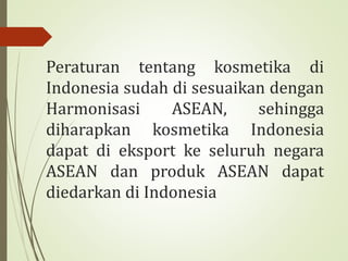 Peraturan tentang kosmetika di
Indonesia sudah di sesuaikan dengan
Harmonisasi ASEAN, sehingga
diharapkan kosmetika Indonesia
dapat di eksport ke seluruh negara
ASEAN dan produk ASEAN dapat
diedarkan di Indonesia
 