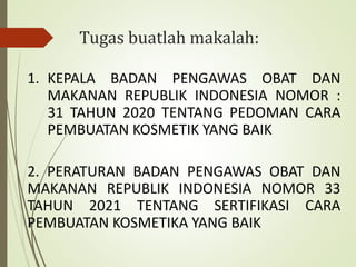 Tugas buatlah makalah:
1. KEPALA BADAN PENGAWAS OBAT DAN
MAKANAN REPUBLIK INDONESIA NOMOR :
31 TAHUN 2020 TENTANG PEDOMAN CARA
PEMBUATAN KOSMETIK YANG BAIK
2. PERATURAN BADAN PENGAWAS OBAT DAN
MAKANAN REPUBLIK INDONESIA NOMOR 33
TAHUN 2021 TENTANG SERTIFIKASI CARA
PEMBUATAN KOSMETIKA YANG BAIK
 