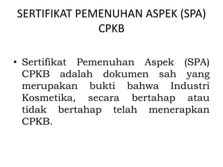 SERTIFIKAT PEMENUHAN ASPEK (SPA)
CPKB
• Sertifikat Pemenuhan Aspek (SPA)
CPKB adalah dokumen sah yang
merupakan bukti bahwa Industri
Kosmetika, secara bertahap atau
tidak bertahap telah menerapkan
CPKB.
 