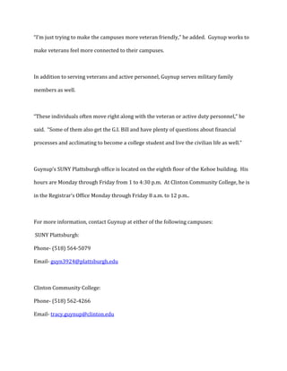 “I’m just trying to make the campuses more veteran friendly,” he added. Guynup works to
make veterans feel more connected to their campuses.

In addition to serving veterans and active personnel, Guynup serves military family
members as well.

“These individuals often move right along with the veteran or active duty personnel,” he
said. “Some of them also get the G.I. Bill and have plenty of questions about financial
processes and acclimating to become a college student and live the civilian life as well.”

Guynup’s SUNY Plattsburgh office is located on the eighth floor of the Kehoe building. His
hours are Monday through Friday from 1 to 4:30 p.m. At Clinton Community College, he is
in the Registrar’s Office Monday through Friday 8 a.m. to 12 p.m..

For more information, contact Guynup at either of the following campuses:
SUNY Plattsburgh:
Phone- (518) 564-5079
Email- guyn3924@plattsburgh.edu

Clinton Community College:
Phone- (518) 562-4266
Email- tracy.guynup@clinton.edu

 