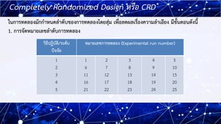 9
9
Completely Randomized Design หรือ CRD
ในการทดลองมักกาหนดลาดับของการทดลองโดยสุ่ม เพื่อลดผลเรื่องความลาเอียง มีขั้นตอนดั...
