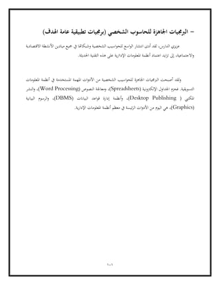 101
-
)‫اهلدف‬ ‫عامة‬ ‫تطبيقية‬ ‫(برجميات‬ ‫الشخصي‬ ‫للحاسوب‬ ‫اجلاهزة‬ ‫الربجميات‬
‫االقتصادية‬ ‫األنشطة‬ ‫ميادين‬ ‫مجيع‬ ‫يف‬ ‫وشبكاهتا‬ ‫الشخصية‬ ‫اسيب‬‫و‬‫للح‬ ‫اسع‬‫و‬‫ال‬ ‫انتشار‬ ‫أدى‬ ‫لقد‬ ،‫الدارس‬ ‫يزي‬‫ز‬‫ع‬
‫التقنية‬ ‫هذه‬ ‫على‬ ‫ية‬‫ر‬‫اإلداا‬ ‫املعلومات‬ ‫أنظمة‬ ‫اعتماد‬ ‫ايد‬‫ز‬‫ت‬ ‫إىل‬ ،‫االجتماعية‬‫و‬
.‫احلديثة‬
‫يف‬ ‫املستخدمة‬ ‫املهمة‬ ‫ات‬‫و‬‫األد‬ ‫من‬ ‫الشخصية‬ ‫اسيب‬‫و‬‫للح‬ ‫اجلاهزة‬ ‫الربجميات‬ ‫أصبحت‬ ‫لقد‬‫و‬
‫املعلومات‬ ‫أنظمة‬
( ‫اإللكرتونية‬ ‫اجلداول‬ ‫فحزم‬ .‫التسويقية‬
Spreadsheets
( ‫النصوص‬ ‫ومعاجلة‬ ،)
Word Processing
‫النشر‬‫و‬ ،)
( ‫املكتيب‬
Desktop Publishing
( ‫البياانت‬ ‫اعد‬‫و‬‫ق‬ ‫إدارة‬ ‫أنظمة‬‫و‬ ،)
DBMS
‫البيانية‬ ‫الرسوم‬‫و‬ ،)
(
Graphics
‫املعلومات‬ ‫أنظمة‬ ‫معظم‬ ‫يف‬ ‫ئيسة‬‫ر‬‫ال‬ ‫ات‬‫و‬‫األد‬ ‫من‬ ‫اليوم‬ ‫هي‬ ،)
‫ية‬‫ر‬‫اإلدا‬
.
 