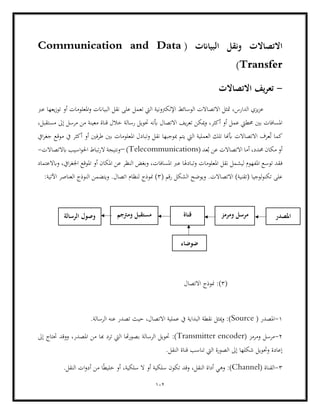 102
( ‫البياانت‬ ‫ونقل‬ ‫االتصاالت‬
Communication and Data
Transfer
)
-
‫االتصاالت‬ ‫يف‬‫ر‬‫تع‬
‫الب‬ ‫نقل‬ ‫على‬ ‫تعمل‬ ‫اليت‬ ‫اإللكرتونية‬ ‫الوسائط‬ ‫االتصاالت‬ ‫متثل‬ ،‫الدارس‬ ‫يزي‬‫ز‬‫ع‬
‫عرب‬ ‫يعها‬‫ز‬‫تو‬ ‫أو‬ ‫املعلومات‬‫و‬ ‫ياانت‬
‫يف‬‫ر‬‫تع‬ ‫ميكن‬‫و‬ ،‫أكثر‬ ‫أو‬ ‫عمل‬ ‫حمطيت‬ ‫بني‬ ‫املسافات‬
،‫مستقبل‬ ‫إىل‬ ‫مرسل‬ ‫من‬ ‫معينة‬ ‫قناة‬ ‫خالل‬ ‫رسالة‬ ‫حتويل‬ ‫أبنه‬ ‫االتصال‬
‫ايف‬‫ر‬‫جغ‬ ‫موقع‬ ‫يف‬ ‫أكثر‬ ‫أو‬ ‫طرفني‬ ‫بني‬ ‫املعلومات‬ ‫وتبادل‬ ‫نقل‬ ‫مبوجبها‬ ‫يتم‬ ‫اليت‬ ‫العملية‬ ‫تلك‬ ‫أبهنا‬ ‫االتصاالت‬ ‫عرف‬ُ‫ت‬ ‫كما‬
‫حم‬ ‫مكان‬ ‫أو‬
( ‫عد‬ُ‫ب‬ ‫عن‬ ‫االتصاالت‬ ‫أما‬ ،‫دد‬
Telecommunications
)
–
‫ابال‬ ‫اسيب‬‫و‬‫احل‬ ‫تباط‬‫ر‬‫ال‬ ‫ونتيجة‬
‫تصاالت‬
-
‫ف‬
‫وابالعتماد‬ ،‫ايف‬‫ر‬‫اجلغ‬ ‫املوقع‬ ‫أو‬ ‫املكان‬ ‫عن‬ ‫النظر‬ ‫وبغض‬ ،‫املسافات‬ ‫عرب‬ ‫وتبادهلا‬ ‫املعلومات‬ ‫نقل‬ ‫ليشمل‬ ‫املفهوم‬ ‫توسع‬ ‫قد‬
( ‫رقم‬ ‫الشكل‬ ‫ويوضح‬ .‫االتصاالت‬ )‫(تقنية‬ ‫لوجيا‬‫و‬‫تكن‬ ‫على‬
3
‫لن‬ ‫منوذج‬ )
:‫اآلتية‬ ‫العناصر‬ ‫النوذج‬ ‫ويتضمن‬ .‫اتصال‬ ‫ظام‬
(
3
‫االتصال‬ ‫منوذج‬ :)
1
-
( ‫املصدر‬
Source
.‫الرسالة‬ ‫عنه‬ ‫تصدر‬ ‫حيث‬ ،‫االتصال‬ ‫عملية‬ ‫يف‬ ‫البداية‬ ‫نقطة‬ ‫ميثل‬‫و‬ :)
2
-
( ‫ومرمز‬ ‫مرسل‬
Transmitter encoder
‫حتويل‬ :)
‫ب‬ ‫الرسالة‬
‫إىل‬ ‫حتتاج‬ ‫ووقد‬ ،‫املصدر‬ ‫من‬ ‫هبا‬ ‫ترد‬ ‫اليت‬ ‫هتا‬‫ر‬‫صو‬
.‫النقل‬ ‫قناة‬ ‫تناسب‬ ‫اليت‬ ‫الصورة‬ ‫إىل‬ ‫شكلها‬ ‫وحتويل‬ ‫إعادة‬
3
-
( ‫القناة‬
Channel
.‫النقل‬ ‫ات‬‫و‬‫أد‬ ‫من‬ ‫ا‬ً‫ط‬‫خلي‬ ‫أو‬ ،‫سلكية‬ ‫ال‬ ‫أو‬ ‫سلكية‬ ‫تكون‬ ‫وقد‬ ،‫النقل‬ ‫أداة‬ ‫وهي‬ :)
‫ضوضاء‬
‫املصدر‬
‫الرسالة‬ ‫وصول‬ ‫ومرتجم‬ ‫مستقبل‬ ‫قناة‬ ‫ومرمز‬ ‫مرسل‬
 