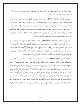 104
‫نقل‬ ‫يف‬ ‫الطويلة‬
‫على‬ ‫الفضاء‬ ‫اتثري‬ ‫ألن‬ ‫البياانت؛‬
‫البياانت‬ ‫يتلف‬ ‫اإلشارة‬
‫ا‬ً‫جماني‬ ‫الوسيط‬ ‫كان‬‫وإذا‬ ،‫لة‬‫و‬‫املنق‬
-
‫احلالة‬ ‫هذه‬ ‫يف‬
-
‫ات‬‫و‬‫أد‬ ‫فإن‬
.‫كذلك‬‫ليست‬ ‫االستقبال‬‫و‬ ‫اإلرسال‬
3
-
( ‫امليكروية‬ ‫املوجات‬
Microwaves
‫عن‬ ‫يد‬‫ز‬‫ي‬ ‫ا‬ً
‫جد‬ ‫تفع‬‫ر‬‫م‬ ‫تردد‬ ‫ذات‬ ‫لكنها‬‫و‬ ‫اديويةن‬‫ر‬ ‫موجات‬ ‫وهي‬ :)
(
300MHz
‫حد‬ ‫إىل‬ ‫تتأثر‬ ‫ال‬ ‫أهنا‬ ‫العادية‬ ‫اديوية‬‫ر‬‫ال‬ ‫املوجات‬ ‫وبني‬ ‫بينها‬ ‫الفرق‬‫و‬ .)
‫تص‬ُ
‫مت‬ ‫أهنا‬ ‫كما‬،‫اجلوي‬ ‫ابجملال‬ ‫كبري‬
‫يك‬ ‫أن‬ ‫حيتم‬ ‫مما‬ ‫األرض‬ ‫اسطة‬‫و‬‫ب‬
‫الرؤية؛‬ ‫خط‬ ‫على‬ ‫ون‬
‫املرسل‬ ‫مع‬ ‫مباشرة‬ ‫رؤية‬ ‫خط‬ ‫على‬ ‫يكون‬ ‫أن‬ ‫بد‬ ‫ال‬ ‫املستقبل‬ ‫أن‬ ‫مبعىن‬
‫االثن‬ ‫وجود‬ ‫أن‬ ‫كما‬.‫احملول‬ ‫أو‬
،‫املسافة‬ ‫يقصر‬ ‫الرؤية‬ ‫خط‬ ‫على‬ ‫ني‬
‫أجهزة‬ ‫عليها‬ ‫تعلق‬ ‫اليت‬ ‫القمة‬ ‫على‬ ‫املسافة‬ ‫وتتوقف‬
‫و‬ ‫اإلرسال‬
‫اس‬ ‫ميكن‬‫و‬ ‫تفعةن‬‫ر‬‫امل‬ ‫املباين‬ ‫أو‬ ‫اجلبال‬ ‫قمم‬ :‫مثل‬ ،‫االستقبال‬ ‫أجهزة‬
‫إىل‬ ‫وحتويلها‬ ‫القمم‬ ‫إحدى‬ ‫يف‬ ‫اإلشارة‬ ‫تقبال‬
.‫لة‬‫و‬‫الد‬ ‫داخل‬ ‫املدن‬ ‫وبني‬ ،‫الكبرية‬ ‫املدن‬ ‫داخل‬ ‫ذلك‬ ‫ويصلح‬ ،‫أخرى‬ ‫قمة‬
4
-
( )‫الصناعية‬ ‫(األقمار‬ ‫األرضية‬ ‫ابع‬‫و‬‫الت‬
Satellites
‫البيا‬ ‫نقل‬ ‫يف‬ ‫امليكروية‬ ‫املوجات‬ ‫تستخدم‬ :)
‫بني‬ ‫املعلومات‬‫و‬ ‫انت‬
‫ا‬ ‫يق‬‫ر‬‫ط‬ ‫عن‬ ‫احمليطات‬ ‫وعرب‬ ‫ات‬‫ر‬‫القا‬ ‫وبني‬ ‫الدول‬
‫يكون‬ ‫أن‬ ‫األرضي‬ ‫للتابع‬ ‫بد‬ ‫وال‬ .‫الصناعية‬ ‫ابألقمار‬ ‫املعروفة‬ ‫األرضية‬ ‫ابع‬‫و‬‫لت‬
( ‫تفع‬‫ر‬‫ي‬ ‫مدار‬ ‫يف‬ ‫يوضع‬ ‫لذلك‬‫و‬ ،‫وحمول‬ ‫مستقبل‬ ‫ومعه‬ ‫اجلبل‬ ‫قمة‬ ‫مثل‬ ،‫ا‬ً
‫مستقر‬
22,300
)
،‫اء‬‫و‬‫االست‬ ‫خط‬ ‫فوق‬ ‫ميل‬
‫األرض‬ ‫كة‬
‫حر‬ ‫بنفس‬ ‫يتحرك‬ ‫حيث‬
‫ا‬‫و‬ ‫للمستقبالت‬ ‫ابلنسبة‬ ‫ا‬ً‫اثبت‬ ‫يكون‬ ‫التابع‬ ‫فإن‬ ‫وابلتايل‬ .‫ا‬ً
‫متام‬
.‫األرض‬ ‫على‬ ‫حملوالت‬
.‫ات‬‫ر‬‫القا‬ ‫بط‬‫ر‬‫ت‬ ‫كانت‬‫اليت‬ ‫ية‬‫ر‬‫البح‬ ‫األسالك‬ ‫حمل‬ ‫امليكروية‬ ‫املوجات‬‫و‬ ‫األرضية‬ ‫ابع‬‫و‬‫الت‬ ‫حلت‬ ‫وقد‬
5
-
( ‫الضوئية‬ ‫األلياف‬
Fiber-optic
‫ال‬ ‫الضوء‬‫و‬ .‫املعلومات‬‫و‬ ‫البياانت‬ ‫لنقل‬ ‫الضوء‬ ‫استخدام‬ ‫انتشر‬ :)
‫عرب‬ ‫يرسل‬
( ‫زجاجية‬ ‫ألياف‬ ‫يف‬ ‫حيمل‬ ‫لكنه‬‫و‬ ،‫اء‬‫و‬‫اهل‬
glass fibers
‫أ‬ )
( ‫الضوئية‬ ‫األلياف‬ ‫تسمى‬ ،‫أس‬‫ر‬‫ال‬ ‫شعر‬ ‫من‬ ‫رفع‬
fiber-
optic
‫اف‬‫ر‬‫األط‬ ‫أحد‬ ‫يف‬ ‫ا‬ً‫ضوء‬ ‫لد‬‫و‬‫ي‬ ً
‫اي‬‫ر‬‫ليز‬ ‫ا‬ً‫إشعاع‬ ‫تنتج‬ ‫الضوئبة‬ ‫األلياف‬ ‫يف‬ ‫اإللكرتونية‬ ‫اإلشارة‬‫و‬ ،)
‫اآلخر‬ ‫الطرف‬ ‫وعلى‬
‫وحت‬ ‫الضوء‬ ‫تلتقط‬ ‫ضوئي‬ ‫غحساس‬ ‫أداة‬ ‫توجد‬
.‫إلكرتونية‬ ‫ات‬‫ر‬‫إشا‬ ‫إىل‬ ‫أخرى‬ ‫مرة‬ ‫له‬‫و‬
‫ال‬ ‫لأللياف‬ ‫إحالل‬ ‫هناك‬ ‫أصبح‬‫و‬
‫ضوئية‬
‫االستقبال‬ ‫ات‬‫و‬‫أد‬ ‫لكن‬‫و‬ ،‫النحاسي‬ ‫الوسيط‬ ‫من‬ ‫أرخص‬ ‫الزجاجي‬ ‫فالوسيط‬ ،‫التطبيقات‬ ‫من‬ ‫كثري‬‫يف‬ ‫األسالك‬ ‫حمل‬
.‫املاء‬ ‫من‬ ‫الناتج‬ ‫التلف‬‫و‬ ‫للصدأ‬ ‫عرضة‬ ‫ليس‬‫و‬ ،‫صالبة‬ ‫أكثر‬ ‫الزجاجي‬ ‫الوسيط‬ ‫أن‬ ‫كما‬،‫تكلفة‬ ‫أكثر‬ ‫التحويل‬‫و‬
‫ميزة‬ ‫أهم‬‫و‬
‫حت‬ ‫أهنا‬ ‫الضوئية‬ ‫لأللياف‬
،‫البياانت‬ ‫من‬ ‫ا‬ً‫كبري‬‫ا‬ً
‫كم‬‫مل‬
‫وقد‬ .‫ا‬ً
‫جد‬ ‫كبرية‬‫بسرعة‬ ‫البياانت‬ ‫وتنقل‬ ،‫األسالك‬ ‫حتمله‬ ‫ما‬ ‫أضعاف‬
.‫امليكروية‬ ‫املوجات‬‫و‬ ‫األسالك‬ ‫تطبيقات‬ ‫من‬ ‫كثري‬‫مكان‬ ‫حتل‬ ‫لكي‬ ‫يؤهلها‬ ‫النضج‬ ‫من‬ ‫درجة‬ ‫إىل‬ ‫الضوئية‬ ‫األلياف‬ ‫وصلت‬
 