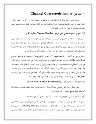 105
-
( ‫القناة‬ ‫خصائص‬
Channel Characteristics
)
‫ان‬‫ر‬‫أش‬ ،‫الدارس‬ ‫يزي‬‫ز‬‫ع‬
‫أن‬ ‫ميكن‬ ‫القناة‬ ‫أن‬ ‫إىل‬ ‫ا‬ً
‫ق‬‫ساب‬
‫وسيط‬ ‫من‬ ‫أكثر‬ ‫من‬ ‫أو‬ ‫احد‬‫و‬ ‫وسيط‬ ‫من‬ ‫تتكون‬
،
‫وهناك‬
-
‫ا‬ً
‫أيض‬
-
‫بعض‬ ‫نفحص‬ ‫وسوف‬ .‫القناة‬ ‫خصائص‬ ‫الطرق‬ ‫هذه‬ ‫وحتدد‬ ،‫الوسائط‬ ‫هذه‬ ‫الستخدام‬ ‫املختلفة‬ ‫الطرق‬ ‫من‬ ‫العديد‬
:‫اآليت‬ ‫النحو‬ ‫على‬ ‫اابها‬‫ز‬‫م‬ ‫بعض‬ ‫إىل‬ ‫ونشري‬ ،‫الطرق‬ ‫هذه‬
ً
‫أوأل‬
( ‫املزدوج‬ ‫النقل‬ ‫مقابل‬ ‫واحد‬ ‫اجتاه‬ ‫يف‬ ‫النقل‬ :
Simplex Versus Duplex
)
-
‫حيث‬ ‫التلفاذ‬‫و‬ ‫اإلذاعة‬ :‫احد‬‫و‬‫ال‬ ‫االجتاه‬ ‫ذات‬ ‫ات‬‫و‬‫القن‬ ‫أمثلة‬ ‫ومن‬ ،‫احد‬‫و‬ ‫اجتاه‬ ‫يف‬ ‫االتصال‬ ‫يتم‬ :‫احد‬‫و‬ ‫اجتاه‬ ‫يف‬ ‫النقل‬
،‫ا‬ً
‫جد‬ ‫قليل‬ ‫احلاسب‬ ‫جمال‬ ‫يف‬ ‫االتصاالت‬ ‫من‬ ‫النوع‬ ‫هذا‬ ‫استخدام‬‫و‬ .‫ا‬ً‫شيئ‬ ‫نرسل‬ ‫ال‬‫و‬ ‫نستقبل‬
‫ضرورة‬ ‫هناك‬ ‫تكون‬ ‫حيث‬
‫البياان‬ ‫ذهبت‬ ‫فإذا‬ ،‫االجتاهني‬ ‫يف‬ ‫لإلرسال‬
‫الطابعة‬ ‫اآللة‬ ‫مثل‬ ‫اآلخر‬ ‫االجتاه‬ ‫يف‬ ‫إشارة‬ ‫عادة‬ ‫هناك‬ ‫يكون‬ ‫احد‬‫و‬ ‫اجتاه‬ ‫يف‬ ‫ت‬
."‫عندي‬ ‫مما‬ ‫بعد‬ ‫أنته‬ ‫مل‬ ‫أان‬ ‫البياانت‬ ‫من‬ ‫ا‬ً
‫يد‬‫ز‬‫م‬ ‫ترسل‬ ‫"ال‬ :‫تقول‬ ‫إشارة‬ ‫وترسل‬ ،‫البياانت‬ ‫تستقبل‬ ‫اليت‬
-
‫يف‬ ‫االتصال‬ ‫أما‬ :‫املزدوج‬ ‫النقل‬
‫وابستخدا‬ .‫احملول‬‫و‬ ‫املستقبل‬ ‫الطرفني‬ ‫كال‬‫يف‬ ‫فيوجد‬ ‫االجتاهني‬
‫اج‬‫و‬‫االزد‬ ‫نصف‬ ‫يقة‬‫ر‬‫ط‬ ‫م‬
(
Half-duplex
‫ابلكثري‬ ‫تتم‬ ‫اليت‬ ‫احملاداثت‬ ‫ذلك‬ ‫على‬ ‫املثال‬‫و‬ .‫احد‬‫و‬‫ال‬ ‫الوقت‬ ‫يف‬ ‫احد‬‫و‬ ‫اجتاه‬ ‫يف‬ ‫تذهب‬ ‫البياانت‬ ‫فإن‬ )
‫اآلخ‬ ‫اجلانب‬ ‫يف‬ ‫الثاين‬ ‫ويسمع‬ ،‫جانب‬ ‫يف‬ ‫يتحدث‬ ‫ا‬ً
‫شخص‬ ‫فإن‬ ،‫الالسلكي‬ ‫أجهزة‬ ‫من‬
‫يف‬ ‫التحدث‬ ‫لالثنني‬ ‫ميكن‬ ‫وال‬ ،‫ر‬
‫املزدو‬ ‫االتصال‬ ‫أما‬ .‫احد‬‫و‬ ‫وقت‬
( ‫الكامل‬ ‫ج‬
Full duplex
‫االستقبال‬ ‫ميكن‬ ‫حيث‬ ،‫اهلاتفية‬ ‫احملادثة‬ ‫يشبه‬ ‫فإنه‬ ‫)؛‬
‫يف‬ ‫رسالتني‬ ‫تنقل‬ ‫حيث‬ ،‫غريها‬ ‫من‬ ‫ا‬ً
‫تعقيد‬ ‫أكثر‬ ‫تكون‬ ‫الكاملة‬ ‫املزدوجة‬ ‫القناة‬‫و‬ .‫احد‬‫و‬ ‫وقت‬ ‫يف‬ ‫الطرفني‬ ‫على‬ ‫اإلرسال‬‫و‬
‫يف‬ ‫معاكسني‬ ‫اجتاهني‬
‫ا‬ً
‫أيض‬ ‫احد‬‫و‬ ‫وقت‬ ‫يف‬ ‫التحويل‬‫و‬ ‫اإلرسال‬ ‫على‬ ‫القدرة‬ ‫مع‬ ،‫احد‬‫و‬ ‫وقت‬
.
( ‫املوسع‬ ‫والنقل‬ ‫األساسي‬ ‫النقل‬ :‫ا‬ً‫اثني‬
Base Band Versus Broadband
)
‫ا‬ً
‫اححد‬‫و‬ ً
‫اتصاال‬ ‫األساسي‬ ‫النقل‬ ‫حالة‬ ‫يف‬ ‫القناة‬ ‫حتمل‬
‫احلالة‬ ‫هذه‬ ‫يف‬ ‫االتصال‬ ‫يتطلب‬ ‫حيث‬ ،‫احد‬‫و‬‫ال‬ ‫الوقت‬ ‫يف‬
.‫ين‬‫ر‬‫أم‬ ‫ألحد‬ ‫ذلك‬ ‫يف‬ ‫السبب‬ ‫ويرجع‬ .‫القناة‬ ‫طلقة‬ ‫كل‬
-
‫الوس‬ ‫أن‬ :‫أوهلما‬
‫اهلا‬ ‫سلك‬ ‫مثل‬ ‫ا‬ً
‫متطور‬ ‫ليس‬ ‫يط‬
،‫تف‬
.‫احدة‬‫و‬ ‫رسالة‬ ‫من‬ ‫أكثر‬ ‫حيتمل‬ ‫ال‬ ‫فإنه‬ ‫لذا‬‫و‬
-
‫ا‬ً
‫جد‬ ‫عالية‬ ‫بسرعة‬ ‫يتم‬ ‫االتصال‬ ‫أن‬ :‫اثنيهما‬
–
‫الثانية‬ ‫يف‬ ‫احلروف‬ ‫ماليني‬
-
‫فال‬
.‫أخرى‬ ‫رسالة‬ ‫حتويل‬ ‫يعطل‬ ‫ا‬ً‫وقت‬ ‫يستغرق‬
( ‫الزمنية‬ ‫كة‬
‫ابملشار‬ ‫إما‬ ،‫االتصاالت‬ ‫من‬ ‫عدد‬ ‫بني‬ ‫القناة‬ ‫فيقسم‬ ‫املوسع‬ ‫النقل‬ ‫أما‬
sharing time
‫الق‬ ‫بتقسيم‬ ‫أو‬ ،)
‫ناة‬
‫األساسىي‬ ‫فالنقل‬ .‫املوسع‬ ‫النقل‬‫و‬ ‫األساسي‬ ‫النقل‬ ‫بني‬ ‫نة‬‫ز‬‫ا‬‫و‬‫م‬ ‫توجد‬ ‫أن‬ ‫الطبيعي‬ ‫ومن‬ .‫التلفاز‬ ‫يعمل‬ ‫مثلما‬ ،‫ابلرتددات‬
 