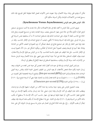 106
‫ميكن‬
‫ذلك‬ ‫فإن‬ ،‫املوسع‬ ‫النقل‬ ‫يقة‬‫ر‬‫بط‬ ‫القناة‬ ‫لتعمل‬ ‫ات‬‫و‬‫األد‬ ‫نفس‬ ‫جهزت‬ ‫وإذا‬ ،‫االتصال‬ ‫سرعة‬ ‫ايدة‬‫ز‬ ‫غلى‬ ‫يؤدي‬ ‫أن‬
‫السرع‬ ‫لكن‬‫و‬ ،‫امنة‬‫ز‬‫املت‬ ‫االتصاالت‬ ‫من‬ ‫لعدد‬ ‫يسمج‬
.‫أقل‬ ‫ستكون‬ ‫ة‬
( ‫امن‬‫ز‬‫الت‬ ‫عدم‬ ‫مقابل‬ ‫امن‬‫ز‬‫الت‬ :‫ا‬ً‫اثلث‬
Synchronous Versus Asynchronous
)
‫أمهي‬ ‫ذا‬ ‫امن‬‫ز‬‫الت‬ ّ
‫د‬‫ع‬ُ‫ي‬ ،‫الدارس‬ ‫يزي‬‫ز‬‫ع‬
‫تسجيل‬ ‫إىل‬ ‫تستمع‬ ‫كنت‬‫إذا‬ ‫حيدث‬ ‫ماذا‬ ‫فكر‬ ‫االتصاالت؛‬ ‫عامل‬ ‫يف‬ ‫ابلغة‬ ‫ة‬
‫إن‬ ،‫العادية‬ ‫سرعته‬ ‫بنصف‬ ‫التسجيل‬ ‫جهاز‬ ‫عمل‬ ‫حالة‬ ‫يف‬ ، ً
‫مثال‬ ‫الكرمي‬ ‫القرآن‬ ‫لرتتيل‬
‫هذه‬ ‫ومثل‬ ،‫الصوت‬ ‫تستسيغ‬ ‫لن‬ ‫ك‬
‫يستقبل‬ ‫أن‬ ‫بد‬ ‫ال‬ ‫البياانت؛‬ ‫مثستقبل‬ ‫فإن‬ ‫لذلك‬ ‫البياانت؛‬ ‫على‬ ‫يتعرف‬ ‫ال‬ ‫جتعله‬ ‫اجلاسب‬ ‫مع‬ ‫احلالة‬
‫اليت‬ ‫السرعة‬ ‫بنفس‬ ‫ها‬
،‫تكفي‬ ‫ال‬ ‫وحدها‬ ‫السرعة‬ ‫فإن‬ ‫ذلك‬ ‫ومع‬ .‫املرسل‬ ‫هبا‬ ‫يرسل‬
‫مر‬ ‫لقد‬‫و‬ .‫املناسب‬ ‫اإلطار‬ ‫يف‬ ‫البياانت‬ ‫توضع‬ ‫أن‬ ‫فيجب‬
‫التلف‬ ‫صور‬ ‫رؤية‬ ‫علينا‬
‫الشاشة‬ ‫من‬ ‫األعلى‬ ‫النصف‬ ‫يف‬ ‫الصورة‬ ‫نرى‬ ‫أن‬ ‫فيمكن‬ ،‫ضبط‬ ‫إىل‬ ‫حيتاج‬ ‫صحيح‬ ‫غري‬ ‫إطار‬ ‫يف‬ ‫از‬
‫الصورة‬ ‫ونصف‬ ‫الوسط‬ ‫يف‬ ‫أسود‬ ‫خط‬ ‫وهناك‬
‫ليست‬ ‫الصورة‬ ‫ألن‬ ‫سار؛‬ ‫غري‬ ‫الشكل‬ ‫ويكون‬ ،‫العكس‬ ‫أو‬ ‫الشاشة‬ ‫أسفل‬
‫بيم‬ ‫امن‬‫ز‬‫الت‬ ‫من‬ ‫بد‬ ‫وال‬ .‫للحاسب‬ ‫ابلنسبة‬ ‫مقبول‬ ‫غري‬ ‫املوقف‬ ‫هذا‬ ‫مثل‬ .‫املناسب‬ ‫اإلطار‬ ‫يف‬
،‫االستقبال‬‫و‬ ‫اإلرسال‬ ‫طريف‬
‫يو‬ ‫االتصال‬ ‫بداية‬ ‫ويف‬ .‫تنتهي‬ ‫ومىت‬ ‫البياانت‬ ‫حزمة‬ ‫تبدأ‬ ‫مىت‬ ‫اتمة‬ ‫بدقة‬ ‫املستقبل‬ ‫الطرف‬ ‫يعرف‬ ‫حبيث‬
‫سلسلة‬ ‫املرسل‬ ‫جه‬
.‫الرسالة‬ ‫إىل‬ ‫ينطلق‬ ‫مث‬ ‫اإليقاع‬ ‫ضبط‬ ‫يف‬ ‫املستقبل‬ ‫يستخدمها‬ ،‫وإطاره‬ ‫اإلرسال‬ ‫سرعة‬ ‫حتدد‬ ‫ات‬‫ر‬‫اإلشا‬ ‫من‬
‫إبرساهل‬ ‫البياانت‬ ‫حتويل‬ ‫امن‬‫ز‬‫ت‬ ‫يتم‬
‫وبعد‬ ،‫احلروف‬ ‫من‬ ‫العدد‬ ‫نفس‬ ‫حزمة‬ ‫كل‬‫تتضمن‬ ،‫اثبتة‬ ‫ال‬‫و‬‫أط‬ ‫ذات‬ ‫حزم‬ ‫يف‬ ‫ا‬
‫حتويل‬ ‫سرعة‬ ‫وتقاس‬ ،‫التالية‬ ‫احلزمة‬ ‫لتحويل‬ ‫الطرفني‬ ‫بني‬ ‫امن‬‫ز‬‫الت‬ ‫يعود‬ ‫مث‬ ،‫لألخطاء‬ ‫فحص‬ ‫هناك‬ ‫يكون‬ ‫احلزمة‬ ‫إرسال‬
([ ‫الثانية‬ ‫يف‬ )‫بعدد(البت‬ ‫عادة‬ ‫البيامات‬
BPS
)
bits per second
‫ل‬ ‫املخصصة‬ ‫السرعة‬ ‫اوح‬‫رت‬‫وت‬ ،]
‫من‬ ‫الصوت‬ ‫نقل‬
(
9.600
)
( ‫إىل‬
1.000000
( ‫مبعدل‬ ‫الثانية‬ ‫يف‬ ‫بت‬ )‫مليون‬
8
(‫من‬ ‫اوح‬‫رت‬‫ت‬ ‫السرعة‬ ‫أن‬ ‫يعين‬ ‫فهذا‬ ‫للحرف‬ ‫بت‬ )
1.200
)
( ‫إىل‬
125.000
[( ‫الثانية‬ ‫يف‬ ‫ا‬ً‫ف‬‫حر‬ )
CPS
]
Characters per second
.)
‫بياانت‬ ‫حزمة‬ ‫وجود‬ ‫على‬ ‫امن‬‫ز‬‫املت‬ ‫التحويل‬ ‫يعتمد‬
-
‫عدة‬ ‫مبا‬‫ر‬
‫احلروف‬ ‫من‬ ‫آالف‬
-
‫م‬ ‫لإلرسال‬ ‫جلهزة‬
،‫احدة‬‫و‬ ‫رة‬
‫ل‬ ‫من‬ ‫اإلنسان‬ ‫يكتبها‬ ‫بياانت‬ ‫إرسال‬ ‫عند‬ ‫ا‬ً
‫جد‬ ‫عملي‬ ‫اء‬‫ر‬‫إج‬ ‫وهذا‬ ‫اإلرسال‬ ‫أثناء‬ ‫يف‬ ‫التوقف‬ ‫عدم‬ ‫ذلك‬ ‫ويتطلب‬
‫وجة‬
‫اآليل‬ ‫احلاسب‬ ‫جلهاز‬ ‫املفاتيح‬
‫يكتب‬ ‫أن‬ ‫يستطيع‬ ‫ال‬ ‫اإلنسان‬ ‫ألن‬ ،‫آخر‬ ‫حاسب‬ ‫جهاز‬ ‫إىل‬ ‫لريسلها‬ ‫طرفية‬ ‫لنهاية‬ ‫أو‬ ،
‫األدىن‬ ‫ابحلد‬
( ‫وهو‬ ‫السرعة‬ ‫من‬
1.200
‫ال‬ ‫يف‬ ‫حرف‬ )
‫يتوقف‬ ‫فإنه‬ ،‫السرعة‬ ‫هبذه‬ ‫يكتب‬ ‫أن‬ ‫اإلنسان‬ ‫استطاع‬ ‫إذا‬ ‫حىت‬ .‫ثانية‬
‫حدة‬ ‫على‬ ‫كل‬‫احلروف‬ ‫إبرسال‬ ‫يسمح‬ ‫مبا‬ ‫امن‬‫ز‬‫مت‬ ‫غري‬ ‫اتصال‬ ‫إىل‬ ‫حتتاج‬ ‫احلالة‬ ‫هذه‬ ‫ويف‬ .‫إخل‬... ‫اق‬‫ر‬‫األو‬ ‫يقلب‬ ‫أو‬ ‫ليفكر‬
 