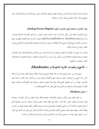 107
‫املست‬ ‫جيهز‬ ‫أن‬ ‫يستلزم‬ ‫امن‬‫ز‬‫الت‬ ‫وعدم‬ .‫متباعدة‬ ‫زمنية‬ ‫ات‬‫رت‬‫ف‬ ‫يف‬
‫اإلرسال‬ ‫سرعة‬ ‫بنفس‬ ‫لالستقبال‬ ‫قبل‬
‫حرف‬ ‫كل‬‫فإن‬ ‫وبذلك‬ ،
.‫العملية‬ ‫من‬ ‫ا‬ً‫جزء‬ ‫بوصفه‬ ‫التحويل‬ ‫عملية‬ ‫إطار‬ ‫يف‬ ‫يوضع‬
( ‫الرقمية‬ ‫ات‬‫ر‬‫اإلشا‬ ‫مقابل‬ ‫التماثلية‬ ‫ات‬‫ر‬‫اإلشا‬ :‫ا‬ً‫ابع‬‫ر‬
Analog Versus Digital
)
.‫مبوجات‬ ‫التماثلية‬ ‫ات‬‫ر‬‫اإلشا‬ ‫متثل‬ ‫بينما‬ .‫املوجب‬ ‫التيار‬‫و‬ ‫السالب‬ ‫التيار‬ ‫من‬ ‫سلسلة‬ ‫شكل‬ ‫على‬ ‫الرقمية‬ ‫ات‬‫ر‬‫اإلشا‬ ‫ترسل‬
‫ذات‬
( ‫تردداترخمتلفة‬
loudness
)
or
(
amplitude
( )
pitch
‫صورة‬ ‫يف‬ ‫تظهر‬ ،‫متثيلية‬ ‫إشارة‬ ‫اإلنسان‬ ‫فصوت‬ .)
‫مستمرة‬ ‫نطاقات‬ ‫خالل‬ ‫تتنوع‬ ‫أن‬ ‫ميكن‬ ‫اليت‬ ‫املوجات‬ ‫من‬ ‫سلسلة‬
‫وإرسال‬ ‫اإلذاعي‬ ‫اإلرسال‬ ‫كذلك‬
‫و‬ ،‫الصوتية‬ ‫الرتددات‬ ‫من‬
.‫متاثلية‬ ‫ات‬‫ر‬‫إشا‬ ‫عن‬ ‫عبارة‬ ‫التلفاز‬
‫ابإلشار‬ ‫إال‬ ‫يعمل‬ ‫ال‬ ‫احلاسب‬‫و‬
‫ات‬‫ر‬‫اإلشا‬ ‫حنول‬ ‫ملاذا‬‫و‬ ‫التماثلية؟‬ ‫ات‬‫ر‬‫اإلشا‬ ‫عن‬ ‫حيدث‬ ‫ملاذا‬ ‫نتساءل‬ ‫لذلك‬‫و‬ ،‫الرقمية‬ ‫ات‬
‫ق‬ ‫أكثر‬ ‫من‬ ‫اثنني‬ ‫أن‬ ‫يف‬ ‫يكمن‬ ‫السبب‬‫و‬ ‫متاثلية؟‬ ‫ات‬‫و‬‫قن‬ ‫ابستخدام‬ ‫الرقمية‬
:‫مها‬ ‫التماثلية‬ ‫ات‬‫و‬‫للقن‬ ‫ا‬ً
‫استخدام‬ ‫االتصال‬ ‫ات‬‫و‬‫ن‬
.‫امليكروية‬ ‫املوجات‬‫و‬ ،‫اهلاتف‬
-
‫لالتصاالت‬ ‫الالزمة‬ ‫واملعدات‬ ‫األجهزة‬
(
Hardware
)
‫ثالثة‬ ‫أو‬ ‫مرتين‬ ‫عادة‬ ‫تكون‬ ‫مبسطة‬ ‫سلكية‬ ‫وصلة‬ ‫إىل‬ ‫حنتاج‬ ‫طابعة‬ ‫آبلة‬ ‫احلاسب‬ ‫نوصل‬ ‫حينما‬ ،‫الدارس‬ ‫يزي‬‫ز‬‫ع‬
‫فإن‬ ،‫املسافة‬ ‫طالت‬ ‫وإذا‬ ،‫األمتار‬ ‫من‬ ‫مئات‬ ‫بضعة‬ ‫أقصاها‬ ‫قصرية‬ ‫مبسافات‬ ‫حمدود‬ ‫الوصالت‬ ‫من‬ ‫النوع‬ ‫هذا‬ ‫أمتارز‬
‫و‬ ‫تقوية‬ ‫إألى‬ ‫حتتاج‬ ‫الطرفني‬ ‫أحد‬ ‫من‬ ‫لدة‬‫و‬‫امل‬ ‫ات‬‫ر‬‫اإلشا‬
‫ل‬ ‫تعرضت‬ ‫إال‬
‫طويلة‬ ‫ملسافات‬ ‫االتصاالت‬ ‫فإن‬ ‫لذلك‬‫و‬ ،‫لتلف‬
.‫املعدات‬‫و‬ ‫األجهزة‬ ‫هذه‬ ‫بعض‬ ‫أييت‬ ‫فيما‬ ‫وسنناقش‬ ،‫إضافية‬ ‫ومعدات‬ ‫أجهزة‬ ‫تتطلب‬
1
-
( ‫املودم‬
Modem
)
‫م‬ ‫النظام‬ ‫وهذا‬ . ً
‫فعال‬ ‫املوجودة‬ ‫االتصاالت‬ ‫ات‬‫و‬‫قن‬ ‫من‬ ‫شبكة‬ ‫ميثل‬ ‫اهلاتف‬ ‫نظام‬ ‫إن‬
‫ا‬ً
‫استخدام‬ ‫ات‬‫ر‬‫اخليا‬ ‫أكثر‬ ‫ن‬
‫لنقل‬
‫ا‬ ‫يف‬ ‫البياانت‬
‫احلايل‬ ‫لوقت‬
‫لنقل‬ ‫ا‬ً
‫خصيص‬ ‫صممت‬ ،‫صوتية‬ ‫ات‬‫و‬‫قن‬ ‫يتضمن‬ ‫اهلاتف‬ ‫نظام‬ ‫فإن‬ ،‫ا‬ً
‫ق‬‫ساب‬ ‫ان‬‫ر‬‫أش‬ ‫كما‬
‫و‬ .
‫احلاسب‬ ‫بني‬ ‫بط‬‫ر‬‫لل‬ ‫وذلك‬ ،‫ا‬ً
‫أيض‬ ‫العكس‬‫و‬ ‫صوتية‬ ‫ات‬‫ر‬‫إشا‬ ‫إىل‬ ‫الرقمية‬ ‫ات‬‫ر‬‫اإلشا‬ ‫حتويل‬ ‫من‬ ‫بد‬ ‫ال‬ ‫لذلك‬‫و‬ .‫الصوتية‬ ‫الرسائل‬
‫الرقمية‬ ‫اإلشارة‬ ‫بتحويل‬ ‫املودم‬ ‫جهاز‬ ‫ويقوم‬ .‫اهلاتف‬ ‫ونظام‬
‫ا‬‫ر‬‫إشا‬ ‫إىل‬
‫يف‬ ‫متاثلية‬ ‫ت‬
‫طرف‬ ‫إىل‬ ‫اهلاتف‬ ‫عرب‬ ‫تصل‬ ‫حىت‬ ‫طرف‬
.‫احلاسب‬ ‫إىل‬ ‫إدخاهلا‬ ‫قبل‬ ‫رقمية‬ ‫ات‬‫ر‬‫إشا‬ ‫إىل‬ ‫التماثلية‬ ‫ات‬‫ر‬‫اإلشا‬ ‫بتحويل‬ ‫آخر‬ ‫مودم‬ ‫جهاز‬ ‫يقوم‬ ‫إذ‬ ،‫آخر‬
 