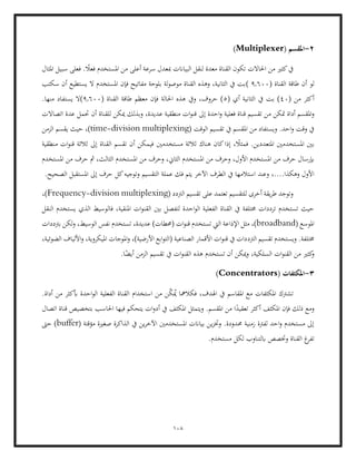 108
2
-
( ‫املقسم‬
Multiplexer
)
‫سبيل‬ ‫فعلى‬ . ً
‫فعال‬ ‫املستخدم‬ ‫من‬ ‫أعلى‬ ‫سرعة‬ ‫مبعدل‬ ‫البياانت‬ ‫لنقل‬ ‫معدة‬ ‫القناة‬ ‫تكون‬ ‫احلاالت‬ ‫من‬ ‫كثري‬‫يف‬
‫املثال‬
( ‫القناة‬ ‫طاقة‬ ‫أن‬ ‫لو‬
9.600
(
‫سكتب‬ ‫أن‬ ‫يستطيع‬ ‫ال‬ ‫املستخدم‬ ‫فإن‬ ‫مفاتيح‬ ‫بلوحة‬ ‫لة‬‫و‬‫موص‬ ‫القناة‬ ‫وهذه‬ ،‫الثانية‬ ‫يف‬ ‫بت‬
( ‫من‬ ‫أكثر‬
40
( ‫أي‬ ‫الثانية‬ ‫يف‬ ‫بت‬ )
5
‫احل‬ ‫هذه‬ ‫ويف‬ ،‫حروف‬ )
( ‫القناة‬ ‫طاقة‬ ‫معظم‬ ‫فإن‬ ‫الة‬
9.600
(
.‫منها‬ ‫يستفاد‬ ‫ال‬
‫متكن‬ ‫أداة‬ ‫املقسم‬‫و‬
‫إىل‬ ‫احدة‬‫و‬ ‫فعلية‬ ‫قناة‬ ‫تقسيم‬ ‫من‬
‫اتصاالت‬ ‫عدة‬ ‫حتمل‬ ‫أن‬ ‫للقناة‬ ‫ميكن‬ ‫وبذلك‬ ،‫عديدة‬ ‫منطقية‬ ‫ات‬‫و‬‫قن‬
( ‫الوقت‬ ‫تقسيم‬ ‫يف‬ ‫املقسم‬ ‫من‬ ‫ويستفاد‬ .‫احد‬‫و‬ ‫وقت‬ ‫يف‬
time-division multiplexing
‫الزمن‬ ‫يقسم‬ ‫حيث‬ ،)
‫املستخ‬ ‫بني‬
‫مستخدمني‬ ‫ثالثة‬ ‫هناك‬ ‫كان‬‫إذا‬ ، ً
‫فمثال‬ .‫املتعددين‬ ‫دمني‬
‫منطقية‬ ‫ات‬‫و‬‫قن‬ ‫ثالثة‬ ‫إىل‬ ‫القناة‬ ‫تقسم‬ ‫أن‬ ‫فيمكن‬
‫املستخدم‬ ‫من‬ ‫حرف‬ ‫مث‬ ،‫الثالث‬ ‫املستخدم‬ ‫من‬ ‫وحرف‬ ،‫الثاين‬ ‫املستخدم‬ ‫من‬ ‫وحرف‬ ،‫األول‬ ‫املستخدم‬ ‫من‬ ‫حرف‬ ‫إبرسال‬
‫الت‬ ‫عملة‬ ‫فك‬ ‫يتم‬ ‫اآلخر‬ ‫الطرف‬ ‫يف‬ ‫استالمها‬ ‫وعند‬ ،....‫وهكذا‬ ‫األول‬
.‫الصحيح‬ ‫املستقبل‬ ‫إىل‬ ‫حرف‬ ‫كل‬‫وتوجيه‬ ‫قسيم‬
( ‫الرتدد‬ ‫تقسيم‬ ‫على‬ ‫تعتمد‬ ‫للتقسيم‬ ‫أخرى‬ ‫يقة‬‫ر‬‫ط‬ ‫وتوجد‬
Frequency-division multiplexing
،)
‫النقل‬ ‫يستخدم‬ ‫الذي‬ ‫فالوسيط‬ ،‫املنقية‬ ‫ات‬‫و‬‫القن‬ ‫بني‬ ‫لتفصل‬ ‫احدة‬‫و‬‫ال‬ ‫الفعلية‬ ‫القناة‬ ‫يف‬ ‫خمتلفة‬ ‫ترددات‬ ‫تستخدم‬ ‫حيث‬
( ‫املوسع‬
broadband
‫اإلذا‬ ‫مثل‬ ،)
‫برتددات‬ ‫لكن‬‫و‬ ،‫الوسيط‬ ‫نفس‬ ‫تستخدم‬ ،‫عديدة‬ )‫(حمطات‬ ‫ات‬‫و‬‫قن‬ ‫تستخدم‬ ‫اليت‬ ‫عة‬
‫الرتد‬ ‫تقسيم‬ ‫ويستخدم‬ .‫خمتلفة‬
،‫الضوئية‬ ‫األلياف‬‫و‬ ،‫امليكروية‬ ‫املوجات‬‫و‬ ،)‫األرضية‬ ‫ابع‬‫و‬‫(الت‬ ‫الصناعية‬ ‫األقمار‬ ‫ات‬‫و‬‫قن‬ ‫يف‬ ‫دات‬
‫ا‬ً
‫أيض‬ ‫الزمن‬ ‫تقسيم‬ ‫يف‬ ‫ات‬‫و‬‫القن‬ ‫هذه‬ ‫تستخدم‬ ‫أن‬ ‫ميكن‬‫و‬ ،‫السلكية‬ ‫ات‬‫و‬‫القن‬ ‫من‬ ‫كثري‬
‫و‬
.
3
-
( ‫املكثفات‬
Concentrators
)
‫القن‬ ‫استخدام‬ ‫من‬ ‫ن‬ّ
‫ك‬ُ
‫مي‬ ‫فكالمها‬ ،‫اهلدف‬ ‫يف‬ ‫املقاسم‬ ‫مع‬ ‫املكثفات‬ ‫تشرتك‬
.‫أداة‬ ‫من‬ ‫أبكثر‬ ‫احدة‬‫و‬‫ال‬ ‫الفعلية‬ ‫اة‬
‫اتصال‬ ‫قناة‬ ‫بتخصيص‬ ‫احلاسب‬ ‫فيها‬ ‫يتحكم‬ ‫ات‬‫و‬‫أد‬ ‫يف‬ ‫املكثف‬ ‫ويتمثل‬ .‫املقسم‬ ‫من‬ ‫ا‬ً
‫تعقيد‬ ‫أكثر‬ ‫املكثف‬ ‫فإن‬ ‫ذلك‬ ‫ومع‬
( ‫مؤقتة‬ ‫صغرية‬ ‫الذاكرة‬ ‫يف‬ ‫ين‬‫ر‬‫اآلخ‬ ‫املستخدمني‬ ‫بياانت‬ ‫ين‬‫ز‬‫وخت‬ .‫حمدودة‬ ‫زمنية‬ ‫لفرتة‬ ‫احد‬‫و‬ ‫مستخدم‬ ‫إىل‬
buffer
‫حىت‬ )
‫و‬ ‫القناة‬ ‫غ‬
‫تفر‬
‫خت‬
.‫مستخدم‬ ‫لكل‬ ‫ابلتناوب‬ ‫صص‬
 