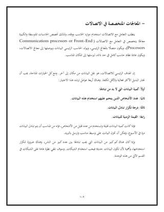 109
-
‫املع‬
‫االتصاالت‬ ‫يف‬ ‫املتخصصة‬ ‫اجلات‬
‫الكبرية‬‫و‬ ‫املتوسطة‬ ‫احلاسبات‬ ‫ختصص‬ ‫لذلك‬‫و‬ ،‫ووقته‬ ‫احلاسب‬ ‫ارد‬‫و‬‫م‬ ‫استخدام‬ ‫االتصاالت‬ ‫مع‬ ‫التعامل‬ ‫يتطلب‬
( ‫االتصاالت‬ ‫مع‬ ‫التعامل‬ ‫يف‬ ‫يتخصص‬ ‫ا‬ً‫معاجل‬
Communications processors or Front-End
Processors
‫متص‬ ‫ويكون‬ ،)
‫لد‬‫و‬‫وي‬ ،‫ئيسي‬‫ر‬‫ال‬ ‫ابملعاجل‬ ً
‫ال‬
،‫االتصاالت‬ ‫معاجل‬ ‫إىل‬ ‫ويوصلها‬ ‫البياانت‬ ‫ئيسي‬‫ر‬‫ال‬ ‫احلاسب‬
.‫املناسب‬ ‫املكان‬ ‫إىل‬ ‫لريسلها‬ ،‫ذاته‬ ‫حد‬ ‫يف‬ ‫كامل‬‫حاسب‬ ‫نظام‬ ‫عادة‬ ‫ويكون‬
‫أن‬ ‫جيب‬ ،‫املتاحة‬ ‫ات‬‫ر‬‫اخليا‬ ‫كل‬‫ومع‬ .‫آخر‬ ‫إىل‬ ‫مكان‬ ‫من‬ ‫البياانت‬ ‫نقل‬ ‫هو‬ ،‫لالتصاالت‬ ‫ئيسي‬‫ر‬‫ال‬ ‫اهلدف‬ ‫إن‬
‫األ‬ ‫البديل‬ ‫خنتار‬
‫وه‬ .‫تكلفة‬ ‫األقل‬‫و‬ ‫فعالية‬ ‫كثر‬
:‫االختيار‬ ‫هذا‬ ‫ترشد‬ ‫امل‬‫و‬‫ع‬ ‫بعة‬‫ر‬‫أ‬ ‫ناك‬
.‫تبادهلا‬ ‫من‬ ‫بد‬ ‫ال‬ ‫اليت‬ ‫البياانت‬ ‫كمية‬:ً‫ال‬‫أو‬
:‫ا‬ً‫اثني‬
.‫البياانت‬ ‫هذه‬ ‫استخدام‬ ‫عليهم‬ ‫يتحتم‬ ‫الذين‬ ‫األشخاص‬ ‫عدد‬
.‫البياانت‬ ‫تبادل‬ ‫ار‬‫ر‬‫تك‬ ‫درجة‬ :‫ا‬ً‫اثلث‬
.‫للبياانت‬ ‫الزمنية‬ ‫القيمة‬ :‫ا‬ً‫ابع‬‫ر‬
‫البياان‬ ‫كمية‬‫كانت‬‫فإذا‬
‫قليل‬ ‫عدد‬ ‫من‬ ‫وتستخدم‬ ‫قليلة‬ ‫ت‬
‫البياانت‬ ‫تبادل‬ ‫يتم‬ ‫أن‬ ‫املناسب‬ ‫من‬ ‫فإنه‬ ،‫األشخاص‬ ‫من‬
.‫ابلربيد‬ ‫وترسل‬ ‫مناسب‬ ‫وسيط‬ ‫على‬ ‫البيانت‬ ‫ختزن‬ ‫أن‬ ‫ميكن‬‫و‬ ،‫األسبوع‬ ‫يف‬ ‫مرة‬
‫ار‬‫ر‬‫لتك‬ ‫ضرورة‬ ‫وهناك‬ ،‫الناس‬ ‫من‬ ‫كبري‬ ‫عدد‬ ‫بني‬ ‫تبادهلا‬ ‫جيب‬ ‫اليت‬ ‫البياانت‬ ‫من‬ ‫كبري‬ ‫كم‬ ‫هناك‬ ‫كان‬ ‫وإذا‬
‫أمهي‬‫و‬ ،‫استخدامها‬
‫البياانت‬ ‫تكون‬ ‫ألن‬ ‫ة‬
‫يف‬ ‫الشبكات‬ ‫غلى‬ ‫عامة‬ ‫نظرة‬ ‫نلقي‬ ‫وسوف‬ .‫الشبكات‬ ‫استخدام‬ ‫فيجب‬ ‫حديثة‬
.‫الوحدة‬ ‫هذه‬ ‫من‬ ‫اآليت‬ ‫القسم‬
 
