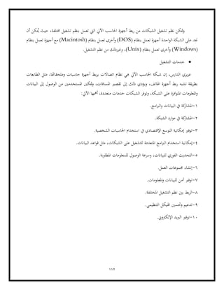 112
‫أن‬ ‫كن‬ُ
‫مي‬ ‫حيث‬ ،‫خمتلفة‬ ‫تشغيل‬ ‫بنظم‬ ‫تعمل‬ ‫اليت‬ ‫اآليل‬ ‫احلاسب‬ ‫أجهزة‬ ‫بط‬‫ر‬ ‫من‬ ‫الشبكات‬ ‫تشغيل‬ ‫نظم‬ ‫متكن‬‫و‬
( ‫بنظام‬ ‫تعمل‬ ‫أجهزة‬ ‫احدة‬‫و‬‫ال‬ ‫الشبكة‬ ‫على‬ ‫جند‬
DOS
‫تع‬ ‫أخرى‬‫و‬ )
( ‫بنظام‬ ‫مل‬
Macintosh
‫بنظام‬ ‫تعمل‬ ‫أجهزة‬ ‫مع‬ )
(
Windows
( ‫بنظام‬ ‫تعمل‬ ‫أخرى‬‫و‬ )
Unix
.‫التشغيل‬ ‫نظم‬ ‫من‬ ‫وغريذلك‬ ،)
•
‫التشغيل‬ ‫خدمات‬
‫حاسبات‬ ‫أجهزة‬ ‫بط‬‫ر‬‫ي‬ ‫اتصاالت‬ ‫نظام‬ ‫هي‬ ‫اآليل‬ ‫احلاسب‬ ‫شبكة‬ ‫إن‬ ،‫الدارس‬ ‫يزي‬‫ز‬‫ع‬
‫الطابعات‬ ‫مثل‬ ،‫وملحقاهتا‬
‫تقصري‬ ‫إىل‬ ‫ذلك‬ ‫ويؤدي‬ ،‫اهلاتف‬ ‫أجهزة‬ ‫بط‬‫ر‬ ‫تشبه‬ ‫يقة‬‫ر‬‫بط‬
‫البياانت‬ ‫إىل‬ ‫الوصول‬ ‫من‬ ‫املستخدمني‬ ‫متكني‬‫و‬ ،‫املسافات‬
:‫اآليت‬ ‫أمهها‬ ،‫متعددة‬ ‫خدمات‬ ‫الشبكات‬ ‫وتوفر‬ ،‫الشبكة‬ ‫على‬ ‫افرة‬‫و‬‫املت‬ ‫املعلومات‬‫و‬
1
-
.‫امج‬‫رب‬‫ال‬‫و‬ ‫البياانت‬ ‫يف‬ ‫كة‬
‫املشار‬
2
-
‫الشب‬ ‫ارد‬‫و‬‫م‬ ‫يف‬ ‫كة‬
‫املشار‬
.‫كة‬
3
-
.‫الشخصية‬ ‫احلاسبات‬ ‫استخدام‬ ‫يف‬ ‫اإلقتصادي‬ ‫التوسع‬ ‫إمكانية‬ ‫توفري‬
4
-
‫إمكا‬
.‫البياانت‬ ‫اعد‬‫و‬‫ق‬ ‫مثل‬ ،‫الشبكات‬ ‫على‬ ‫للتشغيل‬ ‫املتعددة‬ ‫امج‬‫رب‬‫ال‬ ‫استخدام‬ ‫نية‬
5
-
.‫املطلوبة‬ ‫للمعلومات‬ ‫الوصول‬ ‫وسرعة‬ ،‫للبياانت‬ ‫الفوري‬ ‫التحديث‬
6
-
.‫العمل‬ ‫جمموعات‬ ‫إنشاء‬
7
-
‫للبياانت‬ ‫آمن‬ ‫توفري‬
.‫املعلومات‬‫و‬
8
-
.‫املختلفة‬ ‫التشغيل‬ ‫نظم‬ ‫بني‬ ‫بط‬‫ر‬‫ال‬
9
-
.‫التنظيمي‬ ‫اهليكل‬ ‫وحتسني‬ ‫تدعيم‬
10
-
‫ت‬
.‫اإللكرتوين‬ ‫الربيد‬ ‫وفري‬
 