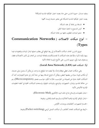 115
‫نتساءل‬ ‫وعليه‬
-
‫ان‬‫ز‬‫ي‬‫ز‬‫ع‬
‫الدارس‬
-
‫للشبكة؟‬ ‫املناسبة‬ ‫اهليكلية‬ ‫اختيار‬ ‫يعتمد‬ ‫ماذا‬ ‫على‬
:‫أمهها‬ ،‫ئيسة‬‫ر‬ ‫عديدة‬ ‫معايري‬ ‫على‬ ‫للشبكة‬ ‫املناسبة‬ ‫اهليكلية‬ ‫اختيار‬ ‫يعتمد‬
•
.‫الشبكة‬ ‫عقد‬ ‫أو‬ ‫نقاط‬ ‫بني‬ ‫املسافة‬
•
.‫النقل‬ ‫عملية‬ ‫لتنفيذ‬ ‫به‬ ‫املسموح‬ ‫الزمن‬
•
‫البيا‬ ‫حجم‬
.‫الشبكة‬ ‫نقاط‬ ‫بني‬ ‫نقلها‬ ‫املطلوب‬ ‫انت‬
-
( ‫االتصاالت‬ ‫شبكات‬ ‫أنواع‬
Communication Nerworks
Types
)
‫فيما‬ ‫املعلومات‬‫و‬ ‫البياانت‬ ‫تبادل‬ ‫عملها‬ ‫يتطلب‬ ‫اليت‬ ‫اقع‬‫و‬‫امل‬ ‫بط‬‫ر‬ ‫إىل‬ ‫االتصاالت‬ ‫شبكات‬ ‫هتدف‬ ،‫الدارس‬ ‫يزي‬‫ز‬‫ع‬
‫ا‬ ‫ملعاجلة‬ ‫إمكانيات‬ ‫تقدم‬ ‫ال‬ ‫الشبكات‬ ‫هذه‬ ‫فإن‬ ‫ا‬ً
‫ق‬‫ساب‬ ‫ان‬‫ر‬‫ذك‬ ‫كما‬
‫و‬ ،‫بينها‬
‫أتمني‬ ‫إىل‬ ‫هتدف‬ ‫بل‬ ،‫لبياانت‬
،‫فقط‬ ‫االتصاالت‬
:‫اآلتية‬ ‫الثالثة‬ ‫ئيسة‬‫ر‬‫ال‬ ‫اع‬‫و‬‫األن‬ ‫على‬ ،‫الدارس‬ ‫يزي‬‫ز‬‫ع‬ ،‫أييت‬ ‫فيما‬ ‫وسنتعرف‬
( ‫احمللية‬ ‫الشبكات‬ : ً
‫أوال‬
LAN
)
(
Local Area Network
:)
‫عديد‬ ‫مباين‬ ‫يشمل‬ ‫أن‬ ‫ميكن‬ ‫بل‬ ،‫احد‬‫و‬ ‫بناء‬ ‫ابملوقع‬ ‫هنا‬ ‫يقصد‬ ‫ال‬‫و‬ ،‫ا‬ً
‫احد‬‫و‬ ‫ا‬ً‫موقع‬ ‫تغطي‬ ‫اتصال‬ ‫شبكات‬ ‫وهي‬
،‫ة‬
‫من‬ ‫ا‬ً‫نسبي‬ ‫يبة‬‫ر‬‫ق‬ ‫مكاتب‬ ‫أو‬
،‫ات‬‫رت‬‫كيلوم‬‫عشرة‬ ‫إىل‬ ‫أمتار‬ ‫عدة‬ ‫من‬ ‫بينها‬ ‫املسافة‬ ‫اوح‬‫رت‬‫ت‬ ‫أن‬ ‫ميكن‬‫و‬ ،‫البعض‬ ‫بعضها‬
‫أن‬ ‫كما‬
،‫احمللية‬ ‫الشبكات‬
( ،‫مصغر‬ ‫اسيب‬‫و‬‫ح‬ ‫تكون‬ ‫ما‬ ‫ا‬ً‫غالب‬ ،‫اسيب‬‫و‬‫احل‬ ‫من‬ ‫جمموعة‬ ‫عن‬ ‫عبارة‬
Microcomputers
‫يتم‬ ،)
‫ال‬‫و‬ ،‫امج‬‫رب‬‫ال‬‫و‬ ،‫ات‬‫ز‬‫التجهي‬ ،‫وتبادل‬ ،‫تقاسم‬ ‫خالهلا‬ ‫من‬
‫املعلومات‬ ‫أنظمة‬ ‫يف‬ ‫احمللية‬ ‫الشبكات‬ ‫وتستخدم‬ ،‫املتوفرة‬ ‫بياانت‬
:‫اآلتية‬ ‫اض‬‫ر‬‫لألغ‬ ‫ية‬‫ر‬‫اإلدا‬
-
( ‫اإللكرتوين‬ ‫الربيد‬ ‫ذلك‬ ‫يف‬ ‫مبا‬ ‫الرسائل‬‫و‬ ‫املعلومات‬ ‫تبادل‬
Electronic Mail
.)
-
‫ا‬‫ر‬‫كاملذك‬‫الفنية‬‫و‬ ‫ية‬‫ر‬‫اإلدا‬ ‫الواثئق‬ ‫تبادل‬
.‫وغريها‬ ،‫ير‬‫ر‬‫التقا‬‫و‬ ‫الفنية‬ ‫الرسوم‬‫و‬ ‫ت‬
-
‫ك‬،‫ات‬‫ز‬‫التجهي‬ ‫اقتسام‬
.‫اص‬‫ر‬‫األق‬ ‫ووحدات‬ ‫الطابعات‬
-
‫ا‬
‫كاهلاتف‬،‫العامة‬ ‫الشبكات‬ ‫مع‬ ‫بط‬‫ر‬‫ل‬
( ‫الرزمي‬ ‫التبديل‬ ‫شبكات‬ ‫أو‬ ،
Packet switvhing
)
.‫وغريها‬
 