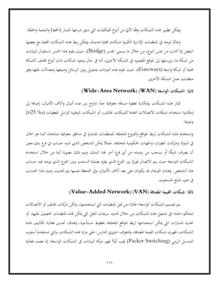 116
‫الشبكات‬ ‫هذه‬ ‫تطوير‬ ‫ميكن‬‫و‬
‫النجم‬‫و‬ )‫(اخلط‬ ‫املسار‬ ‫شرحها‬ ‫سبق‬ ‫اليت‬ ‫اهليكليات‬ ‫اع‬‫و‬‫أن‬ ‫من‬ ّ
‫ألي‬ ‫ا‬ً
‫ق‬‫وف‬
‫ة‬
.‫احللقة‬‫و‬
‫شبك‬ ‫الكبرية‬ ‫ية‬‫ر‬‫اإلدا‬ ‫املنظمات‬ ‫يف‬ ‫توجد‬ ‫ا‬ً‫وغالب‬
‫بعضها‬ ‫مع‬ ‫احمللية‬ ‫الشبكات‬ ‫هذه‬ ‫بط‬‫ر‬ ‫ميكن‬‫و‬ ،‫عديدة‬ ‫حملية‬ ‫ات‬
( ‫اجلسر‬ ‫يسمى‬ ‫ما‬ ‫خالل‬ ‫من‬ ،‫النوع‬ ‫نفس‬ ‫من‬ ‫كانت‬‫إذا‬ ‫البعض‬
Bridge
‫البياانت‬ ‫ابستقبال‬ ‫اجلسر‬ ‫هذا‬ ‫يقوم‬ ‫حيث‬ ،)
‫الشبك‬ ‫يف‬ ‫املقصود‬ ‫املوقع‬ ‫إىل‬ ‫ويرسلها‬ ،‫ما‬ ‫شبكة‬ ‫من‬
‫كشبكة‬‫خمتلف‬ ‫اع‬‫و‬‫أن‬ ‫ذات‬ ‫شبكات‬ ‫وجود‬ ‫حال‬ ‫يف‬ ‫أما‬ ،‫األخرى‬ ‫ة‬
‫حم‬
( ‫اسعة‬‫و‬ ‫شبكة‬ ‫أو‬ ‫لية‬
Gateways
‫وفق‬ ‫نقلها‬ ‫ومعدالت‬ ‫وصيغها‬ ‫الرسائل‬ ‫رموز‬ ‫بتحويل‬ ‫اابت‬‫و‬‫الب‬ ‫هذه‬ ‫تقوم‬ ‫حيث‬ ،)
‫عمل‬ ‫متطلبات‬
.‫األخرى‬ ‫الشبكة‬
( ‫الواسعة‬ ‫الشبكات‬ :‫ا‬ً‫اثني‬
WAN
( )
Wide-Area Network
:)
‫األ‬ ‫وآالف‬ ‫أميال‬ ‫عدد‬ ‫بني‬ ‫اوح‬‫رت‬‫ت‬ ‫ا‬ً
‫جد‬ ‫افية‬‫ر‬‫جغ‬ ‫مسافة‬ ‫تغطية‬ ‫إبمكانية‬ ‫الشبكات‬ ‫هذه‬ ‫متتاز‬
‫إىل‬ ‫إضافة‬ ،‫ميال‬
ً
‫(مثال‬ ‫املعطيات‬ ‫اسل‬‫رت‬‫ل‬ ‫الوطنية‬ ‫الشبكات‬ ‫أو‬ ،‫اهلاتف‬ ‫كشبكات‬‫العامة‬ ‫االتصاالت‬ ‫شبكات‬ ‫استخدام‬ ‫إمكانية‬
x25
)
.‫وغريها‬
‫املختلفة‬ ‫الفروع‬‫و‬ ‫اقع‬‫و‬‫امل‬ ‫بط‬‫ر‬‫ل‬ ‫الشبكات‬ ‫هذه‬ ‫وتستخدم‬
‫احلال‬ ‫هو‬ ‫كما‬،‫متباعدة‬ ‫افية‬‫ر‬‫جغ‬ ‫مناطق‬ ‫يف‬ ‫املنتشرة‬ ‫للمنظمات‬
‫ا‬‫ري‬‫الط‬ ‫كات‬
‫وشر‬ ‫البنوك‬ ‫يف‬
‫معني‬ ‫بنك‬ ‫ع‬
‫فر‬ ‫يف‬ ‫حساب‬ ‫لديه‬ ‫الذي‬ ‫للشخص‬ ‫ميكن‬ ً
‫فمثال‬ .‫املختلفة‬ ‫احلكومية‬ ‫اجلهات‬‫و‬ ،‫ن‬
‫استخدام‬ ‫خالل‬ ‫من‬ ‫آنية‬ ‫بصورة‬ ‫ذلك‬ ‫ويتم‬ ،‫البنك‬ ‫هلذا‬ ‫آخر‬ ‫ع‬
‫فر‬ ‫أي‬ ‫من‬ ‫رصيده‬ ‫من‬ ‫يسحب‬ ‫أو‬ ‫ا‬ً
‫ك‬‫شي‬ ‫يصرف‬ ‫أن‬
‫الش‬
‫ا‬ ‫ع‬
‫الفر‬ ‫وبني‬ ‫السحب‬ ‫بعملية‬ ‫يقوم‬ ‫الذي‬ ‫ع‬
‫الفر‬ ‫بني‬ ً
‫اي‬‫ر‬‫فو‬ ‫االتصال‬ ‫يتم‬ ‫حيث‬ ‫اسعة‬‫و‬‫ال‬ ‫بكات‬
‫حساب‬ ‫فيه‬ ‫يوجد‬ ‫لذي‬
‫هذ‬ ‫رصيد‬ ‫حتذيث‬ ‫يتم‬ ‫نفسها‬ ‫اللحظة‬ ‫ويف‬ ،‫األميال‬ ‫آالف‬ ‫بعد‬ ‫على‬ ‫يكوانن‬ ‫قد‬ ‫الفرعان‬ ‫وهذان‬ .‫الشخص‬ ‫هذا‬
‫احلساب‬ ‫ا‬
.‫املسحوب‬ ‫املبلغ‬ ‫ضوء‬ ‫يف‬
( ‫املضافة‬ ‫القيمة‬ ‫شبكات‬ :‫ا‬ً‫اثلث‬
VAN
)
(
Value-Added Network
:)
‫اسعة‬‫و‬‫ال‬ ‫الشبكات‬ ‫تصميم‬ ‫يتم‬
-
‫ا‬َ‫غالب‬
-
‫تست‬ ‫اليت‬ ‫املنظمات‬ ‫قبل‬ ‫من‬
‫االتصاالت‬ ‫أو‬ ‫اهلاتف‬ ‫كات‬
‫شر‬ ‫ولكن‬ ،‫خدمها‬
‫تتحكم‬
-
‫عادة‬
-
‫أو‬ ،‫عليها‬ ‫احلصول‬ ‫املنظمات‬ ‫هلذه‬ ‫ميكن‬ ‫اليت‬ ‫النقل‬ ‫سرعات‬ ‫حتديد‬ ‫خالل‬ ‫من‬ ‫الشبكات‬ ‫هذه‬ ‫تشغيل‬ ‫يف‬
‫خبطوط‬ ‫املختلفة‬ ‫اقع‬‫و‬‫امل‬ ‫بط‬‫ر‬‫ل‬ ‫استخدامها‬ ‫ميكن‬ ‫اليت‬ ‫ات‬‫ر‬‫املسا‬ ‫حتديد‬
‫هذه‬ ‫تكاليف‬ ‫فعالية‬ ‫حتسني‬ ‫وهبدف‬ ،‫مستأجرة‬
‫شبك‬ ‫ظهرت‬ ،‫الشبكات‬
‫للتعرف‬‫و‬ ،‫املضافة‬ ‫القيمة‬ ‫ات‬
-
‫الدارس‬ ‫يزي‬‫ز‬‫ع‬
-
‫أسلوب‬ ‫تستخدم‬ ‫اليت‬‫و‬ ،‫الشبكات‬ ‫هذه‬ ‫ااي‬‫ز‬‫م‬ ‫على‬
( ‫الرزمي‬ ‫التبدسل‬
Packet Switching
‫فعالية‬ ‫تعتمد‬ ‫إذ‬ ‫اسعة؛‬‫و‬‫ال‬ ‫الشبكات‬ ‫يف‬ ‫البياانت‬ ‫كة‬
‫حر‬ ‫فهم‬ ً
‫أوال‬ ‫جيب‬ )
 