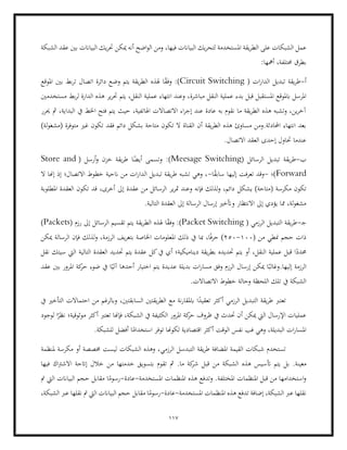 117
‫الط‬ ‫على‬ ‫الشبكات‬ ‫عمل‬
‫ميكن‬ ‫أنه‬ ‫اضح‬‫و‬‫ال‬ ‫ومن‬ ،‫فيها‬ ‫البياانت‬ ‫يك‬‫ر‬‫لتح‬ ‫املستخدمة‬ ‫يقة‬‫ر‬
‫الشبكة‬ ‫عقد‬ ‫بني‬ ‫البياانت‬ ‫يك‬‫ر‬‫حت‬
:‫أمهها‬ ،‫حمتلفة‬ ‫بطرق‬
‫أ‬
-
( ‫ات‬‫ر‬‫الدا‬ ‫تبديل‬ ‫يقة‬‫ر‬‫ط‬
Circuit Switching
‫املوقع‬ ‫بني‬ ‫بط‬‫ر‬‫ت‬ ‫اتصال‬ ‫دائرة‬ ‫وضع‬ ‫يتم‬ ‫يقة‬‫ر‬‫الط‬ ‫هلذه‬ ‫ا‬ً
‫ق‬‫وف‬ :)
‫مباشرة‬ ‫النقل‬ ‫عملية‬ ‫بدء‬ ‫قبل‬ ‫املستقبل‬ ‫ابملوقع‬ ‫املرسل‬
‫مستخ‬ ‫بط‬‫ر‬‫ل‬ ‫الدارة‬ ‫هذه‬ ‫ير‬‫ر‬‫حت‬ ‫يتم‬ ،‫النقل‬ ‫عملية‬ ‫انتهاء‬ ‫وعند‬ ،
‫دمني‬
‫حيرر‬ ‫مث‬ ،‫البداية‬ ‫يف‬ ‫اخلط‬ ‫فتح‬ ‫يتم‬ ‫حيث‬ ،‫اهلاتفية‬ ‫االتصاالت‬ ‫اء‬‫ر‬‫إج‬ ‫عند‬ ‫عادة‬ ‫به‬ ‫نقوم‬ ‫ما‬ ‫يقة‬‫ر‬‫الط‬ ‫هذه‬ ‫وتشبه‬ ،‫ين‬‫ر‬‫آخ‬
‫غ‬ ‫تكون‬ ‫فقد‬ ‫دائم‬ ‫بشكل‬ ‫متاحة‬ ‫تكون‬ ‫ال‬ ‫القناة‬ ‫أن‬ ‫يقة‬‫ر‬‫الط‬ ‫هذه‬ ‫مساوئ‬ ‫ومن‬.‫احملادثة‬ ‫انتهاء‬ ‫بعد‬
)‫لة‬‫و‬‫(مشغ‬ ‫متوفرة‬ ‫ري‬
.‫االتصال‬ ‫العقد‬ ‫إحدى‬ ‫حتاول‬ ‫عندما‬
‫ب‬
-
‫ي‬‫ر‬‫ط‬
( ‫الرسائل‬ ‫تبديل‬ ‫قة‬
Meesage Switching
( ‫أرسل‬‫و‬ ‫خزن‬ ‫يقة‬‫ر‬‫ط‬ ‫ا‬ً
‫أيض‬ ‫وتسمى‬ :)
Store and
Forward
‫)؛‬
-
‫ا‬ً
‫ق‬‫ساب‬ ‫إليها‬ ‫تعرفت‬ ‫وقد‬
-
‫ال‬ ‫إهنا‬ ‫إذ‬ ‫االتصال؛‬ ‫خطوط‬ ‫انحية‬ ‫من‬ ‫ات‬‫ر‬‫الدا‬ ‫تبديل‬ ‫يقة‬‫ر‬‫ط‬ ‫تشبه‬ ‫وهي‬ ،
‫يشكل‬ )‫(متاحة‬ ‫مكرسة‬ ‫تكون‬
،‫أخرى‬ ‫إىل‬ ‫عقدة‬ ‫من‬ ‫الرسائل‬ ‫ير‬‫ر‬‫مت‬ ‫وعند‬ ‫فإنه‬ ‫لذلك‬‫و‬ ،‫دائم‬
‫قد‬
‫املطلوبة‬ ‫العقدة‬ ‫تكون‬
.‫التالية‬ ‫العقدة‬ ‫إىل‬ ‫الرسالة‬ ‫إرسال‬ ‫وأتخري‬ ‫االنتظار‬ ‫إىل‬ ‫يؤدي‬ ‫مما‬ ،‫لة‬‫و‬‫مشغ‬
‫ج‬
-
‫الرزمي‬ ‫التبديل‬ ‫يقة‬‫ر‬‫ط‬
(
Packet Switching
( ‫رزم‬ ‫إىل‬ ‫الرسائل‬ ‫تقسيم‬ ‫يتم‬ ‫يقة‬‫ر‬‫الط‬ ‫هلذه‬ ‫ا‬ً
‫ق‬‫وف‬ :)
Packets
)
( ‫من‬ ‫منطي‬ ‫حجم‬ ‫ذات‬
100
-
250
‫بت‬ ‫اخلاصة‬ ‫املعلومات‬ ‫ذلك‬ ‫يف‬ ‫مبا‬ ،‫ا‬ً‫ف‬‫حر‬ )
‫ميكن‬ ‫الرسالة‬ ‫فإن‬ ‫لذلك‬‫و‬ ،‫الرزمة‬ ‫يف‬‫ر‬‫ع‬
‫نقل‬ ‫سيتك‬ ‫اليت‬ ‫التالية‬ ‫العقدة‬ ‫حتديد‬ ‫يتم‬ ‫عقدة‬ ‫كل‬‫يف‬ ‫أي‬ ‫ديناميكية؛‬ ‫يقة‬‫ر‬‫بط‬ ‫حتديده‬ ‫يتم‬ ‫أو‬ ،‫النقل‬ ‫عملية‬ ‫قبل‬ ‫ا‬ً
‫حمدد‬
‫مسار‬ ‫وفق‬ ‫الرزم‬ ‫إرسال‬ ‫ميكن‬ ‫ا‬ً‫وغالب‬.‫إليها‬ ‫الرزمة‬
‫عقد‬ ‫بني‬ ‫املرور‬ ‫كة‬
‫حر‬ ‫ضوء‬ ‫يف‬ ‫ا‬ً‫آلي‬ ‫أحدها‬ ‫اختيار‬ ‫يتم‬ ‫عديدة‬ ‫بديلة‬ ‫ات‬
.‫االتصاالت‬ ‫خطوط‬ ‫وحالة‬ ‫اللحظة‬ ‫تلك‬ ‫يف‬ ‫الشبكة‬
‫يف‬ ‫التأخري‬ ‫احتماالت‬ ‫من‬ ‫وابلرغم‬ ،‫السابقتني‬ ‫يقتني‬‫ر‬‫الط‬ ‫مع‬ ‫نة‬‫ر‬‫ابملقا‬ ‫ا‬ً
‫تعقيد‬ ‫أكثر‬ ‫الرزمي‬ ‫التبديل‬ ‫يقة‬‫ر‬‫ط‬ ‫تعترب‬
‫حر‬ ‫ظروف‬ ‫يف‬ ‫حتدث‬ ‫أن‬ ‫ميكن‬ ‫اليت‬ ‫اإلرسال‬ ‫عمليات‬
‫لوجو‬ ‫ا‬ً
‫نظر‬ ‫موثوقية؛‬ ‫أكثر‬ ‫تعترب‬ ‫فإهنا‬ ،‫الشبكة‬ ‫يف‬ ‫الكثيفة‬ ‫املرور‬ ‫كة‬
‫د‬
.‫للشبكة‬ ‫أفضل‬ ‫ا‬ً
‫استخدام‬ ‫توفر‬ ‫لكوهنا‬ ‫اقتصادية‬ ‫أكثر‬ ‫الوقت‬ ‫نفس‬ ‫فب‬ ‫وهي‬ ،‫البديلة‬ ‫ات‬‫ر‬‫املسا‬
‫الرزمي‬ ‫التبدسل‬ ‫يقة‬‫ر‬‫ط‬ ‫املضافة‬ ‫القيمة‬ ‫شبكات‬ ‫تستخدم‬
‫ملنظمة‬ ‫مكرسة‬ ‫أو‬ ‫خمصصة‬ ‫ليست‬ ‫الشبكات‬ ‫وهذه‬ ،
.‫معينة‬
‫أت‬ ‫يتم‬ ‫بل‬
‫إات‬ ‫خالل‬ ‫من‬ ‫خدمتها‬ ‫بتسويق‬ ‫تقوم‬ ‫مث‬ .‫ما‬ ‫كة‬
‫شر‬ ‫قبل‬ ‫من‬ ‫الشبكة‬ ‫هذه‬ ‫سيس‬
‫فيها‬ ‫اك‬‫رت‬‫االش‬ ‫حة‬
‫املستخدمة‬ ‫املنظمات‬ ‫هذه‬ ‫وتدفع‬ .‫املختلفة‬ ‫املنظمات‬ ‫قبل‬ ‫من‬ ‫استخدامها‬‫و‬
-
‫عادة‬
-
‫مت‬ ‫اليت‬ ‫البياانت‬ ‫حجم‬ ‫مقابل‬ ‫ا‬ً
‫رسوم‬
‫املستخدمة‬ ‫املنظمات‬ ‫هذه‬ ‫تدفع‬ ‫إضافة‬ ،‫الشبكة‬ ‫عرب‬ ‫نقلها‬
-
‫عادة‬
-
‫مقابل‬ ‫ا‬ً
‫رسوم‬
،‫الشبكة‬ ‫عرب‬ ‫نقلها‬ ‫مت‬ ‫اليت‬ ‫البياانت‬ ‫حجم‬
 