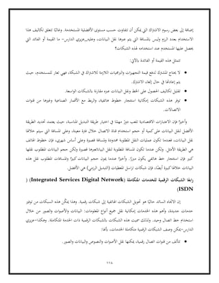 118
‫االشرت‬ ‫رسوم‬ ‫بعض‬ ‫إىل‬ ‫إضافة‬
‫هذا‬ ‫تكاليف‬ ‫تتعلق‬ ‫ا‬ً‫وغالب‬ .‫املستخدمة‬ ‫األفضلية‬ ‫مستوى‬ ‫حسب‬ ‫تتفاوت‬ ‫أن‬ ‫ميكن‬ ‫اليت‬ ‫اك‬
‫ليس‬‫و‬ ‫الرزم‬ ‫بعدد‬ ‫االستخدام‬
‫الدارس‬ ‫يزي‬‫ز‬‫وعليه_ع‬ ،‫البياانت‬ ‫نقل‬ ‫عربها‬ ‫يتم‬ ‫اليت‬ ‫ابملسافة‬
-
‫اليت‬ ‫الفائد‬ ‫أو‬ ‫القيمة‬ ‫ما‬
‫حيصل‬
‫الشبكات؟‬ ‫هلذه‬ ‫استخدامه‬ ‫عند‬ ‫املستخدم‬ ‫عليها‬
‫ال‬ ‫أو‬ ‫القيمة‬ ‫هذه‬ ‫تتمثل‬
:‫ابآليت‬ ‫فائدة‬
•
‫حيث‬ ،‫للمستخدم‬ ‫تعار‬ ‫فهي‬ ،‫الشبكة‬ ‫يف‬ ‫اك‬‫رت‬‫لالش‬ ‫الالزمة‬ ‫الربجميات‬‫و‬ ‫ات‬‫ز‬‫التجهي‬ ‫قيمة‬ ‫لدفع‬ ‫املشرتك‬ ‫حيتاج‬ ‫ال‬
.‫االشرتك‬ ‫إلغاء‬ ‫حال‬ ‫يف‬ ‫إعادهتا‬ ‫يتم‬
•
‫البياان‬ ‫ونقل‬ ‫اخلط‬ ‫على‬ ‫احلصول‬ ‫تكاليف‬ ‫تقليل‬
‫اسعة‬‫و‬‫ال‬ ‫ابلشبكات‬ ‫نة‬‫ر‬‫مقا‬ ‫عربه‬ ‫ت‬
.
•
‫خطو‬ ‫استئجار‬ ‫إمكانية‬ ‫الشبكات‬ ‫هذه‬ ‫توفر‬
‫ط‬
‫ات‬‫و‬‫قن‬ ‫من‬ ‫وغريها‬ ‫الصناعية‬ ‫األقمار‬ ‫مع‬ ‫بط‬‫ر‬‫ال‬‫و‬ ،‫هاتفية‬
.‫االتصاالت‬
‫يقة‬‫ر‬‫الط‬ ‫حتديد‬ ‫يعتمد‬ ‫حيث‬ ،‫املناسبة‬ ‫التبديل‬ ‫يقة‬‫ر‬‫ط‬ ‫اختيار‬ ‫يف‬ ‫ا‬ً
‫مهم‬ ً
‫دور‬ ‫تلعب‬ ‫االقتصادية‬ ‫ات‬‫ر‬‫االعتبا‬ ‫فإن‬ ‫ا‬ً‫أخري‬‫و‬
‫املس‬ ‫وعلى‬ ،‫معينة‬ ‫فرتة‬ ‫خالل‬ ‫االتصال‬ ‫قناة‬ ‫استخدام‬ ‫حجم‬ ‫أو‬ ‫كمية‬‫على‬ ‫البياانت‬ ‫لنقل‬ ‫األفضل‬
‫اف‬
‫خالهلا‬ ‫سيتم‬ ‫اليت‬ ‫ة‬
‫اهلاتف‬ ‫خطوط‬ ‫فإن‬ ،‫شهري‬ ‫أساس‬ ‫وعلى‬ ‫قصرية‬ ‫ملسافة‬‫و‬ ‫حمدودة‬ ‫املطلوبة‬ ‫النقل‬ ‫عمليات‬ ‫تكون‬ ‫فعندما‬ ،‫البياانت‬ ‫نقل‬
.‫األمثل‬ ‫يقة‬‫ر‬‫الط‬ ‫هي‬
‫نقلها‬ ‫املطلوب‬ ‫البياانت‬ ‫حجم‬ ‫لكن‬‫و‬ ‫قصرية‬ ‫البياانتعربها‬ ‫لنقل‬ ‫املطلوبة‬ ‫املسافة‬ ‫تكون‬ ‫عندما‬ ‫لكن‬‫و‬
‫هاتفي‬ ‫خط‬ ‫استئجار‬ ‫فإن‬ ‫كبري‬
‫ي‬
‫هذه‬ ‫نقل‬ ‫املطلوب‬ ‫املسافات‬‫و‬ ‫ا‬ً‫كبري‬‫البياانت‬ ‫حجم‬ ‫ميون‬ ‫عندما‬ ‫ا‬ً‫أخري‬‫و‬ .‫ا‬ً
‫مربر‬ ‫كون‬
.‫األفضل‬ ‫هي‬ )‫الرزمي‬ ‫(التبديل‬ ‫املعطيات‬ ‫اسل‬‫ر‬‫ت‬ ‫شبكات‬ ‫فإن‬ ،‫ا‬ً
‫أيض‬ ‫كبرية‬‫خالهلا‬ ‫البياانت‬
( ‫املتكاملة‬ ‫للخدمات‬ ‫الرقمية‬ ‫الشبكات‬ ‫ا‬ً‫ابع‬‫ر‬
Integrated Services Digital Network
)
)
ISDN
)
‫االجت‬ ‫إن‬
‫توفري‬ ‫من‬ ‫السبكات‬ ‫هذه‬ ‫ن‬ّ
‫ك‬‫مي‬ ‫وهذا‬ .‫رقمية‬ ‫شبكات‬ ‫إىل‬ ‫اهلاتفية‬ ‫الشبكات‬ ‫حتويل‬ ‫هو‬ ‫ا‬ً‫حالي‬ ‫السائد‬ ‫اه‬
‫خالل‬ ‫من‬ ‫الصور‬‫و‬ ‫ات‬‫و‬‫األص‬‫و‬ ‫البياانت‬ :‫املعلومات‬ ‫اع‬‫و‬‫أن‬ ‫مجيع‬ ‫نقل‬ ‫إمكانية‬ ‫اخلدمات‬ ‫هذه‬ ‫أهم‬‫و‬ ،‫جديدة‬ ‫حدمات‬
‫الرق‬ ‫ابلشبكات‬ ‫الشبكات‬ ‫هذه‬ ‫مسيت‬ ‫لذلك‬‫و‬ .‫وحيد‬ ‫اتصال‬ ‫خط‬ ‫استخدام‬
‫ذات‬ ‫مية‬
.‫املتكاملة‬ ‫اخلدمة‬
‫وهكذا‬
-
‫يزي‬‫ز‬‫ع‬
‫الدارس‬
-
:‫أبهنا‬ ،‫اخلدمات‬ ‫متكاملة‬ ‫الرقمية‬ ‫الشبكات‬ ‫وصف‬ ‫ميكن‬
•
.‫الصور‬‫و‬ ‫البياانت‬‫و‬ ‫النصوص‬‫و‬ ‫ات‬‫و‬‫األص‬ ‫نقل‬ ‫ميكنها‬ ،‫رقمية‬ ‫اتصال‬ ‫ات‬‫و‬‫قن‬ ‫من‬ ‫تتألف‬
 