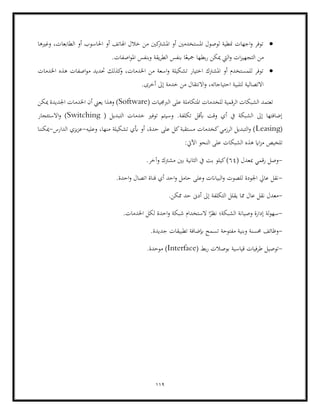 119
•
‫وغ‬ ،‫الطابعات‬ ‫أو‬ ‫احلاسوب‬ ‫أو‬ ‫اهلاتف‬ ‫خالل‬ ‫من‬ ‫كني‬
‫املشرت‬ ‫أو‬ ‫املستخدمني‬ ‫لوصول‬ ‫منطية‬ ‫اجهات‬‫و‬ ‫توفر‬
‫ريها‬
‫من‬
.‫اصفات‬‫و‬‫امل‬ ‫وبنفس‬ ‫يقة‬‫ر‬‫الط‬ ‫بنفس‬ ‫ا‬ً‫مجيع‬ ‫بطها‬‫ر‬ ‫ميكن‬ ‫اليت‬‫و‬ ‫ات‬‫ز‬‫التجهي‬
•
‫اخلدمات‬ ‫هذه‬ ‫اصفات‬‫و‬‫م‬ ‫حتديد‬ ‫كذلك‬
‫و‬ ،‫اخلدمات‬ ‫من‬ ‫اسعة‬‫و‬ ‫تشكيلة‬ ‫اختيار‬ ‫املشرتك‬ ‫أو‬ ‫للمستخدم‬ ‫توفر‬
.‫أخرى‬ ‫إىل‬ ‫خدمة‬ ‫من‬ ‫االنتقال‬‫و‬ ،‫احتياجاته‬ ‫لتلبية‬ ‫االتصالية‬
‫املتكاملة‬ ‫للخدمات‬ ‫الرقمية‬ ‫الشبكات‬ ‫تعتمد‬
‫الرب‬ ‫على‬
( ‫جميات‬
Software
‫ميكن‬ ‫اجلديدة‬ ‫اخلدمات‬ ‫أن‬ ‫يعين‬ ‫وهذا‬ )
( ‫التبديل‬ ‫خدمات‬ ‫توفري‬ ‫وسيتم‬ .‫تكلفة‬ ‫أبقل‬ ‫وقت‬ ‫أي‬ ‫يف‬ ‫الشبكة‬ ‫إىل‬ ‫إضافتها‬
Switching
‫االستئجار‬‫و‬ )
(
Leasing
‫وعليه‬ ،‫منها‬ ‫تشكيلة‬ ‫أبي‬ ‫أو‬ ،‫حدة‬ ‫على‬ ‫كل‬‫مستقبة‬ ‫كخدمات‬‫الرزمي‬ ‫التبديل‬‫و‬ )
-
‫الدارس‬ ‫يزي‬‫ز‬‫ع‬
-
‫ميكننا‬
‫م‬ ‫تلخيص‬
‫هذه‬ ‫ااي‬‫ز‬
:‫اآليت‬ ‫النحو‬ ‫على‬ ‫الشبكات‬
-
( ‫مبعدل‬ ‫رقمي‬ ‫وصل‬
64
.‫وآخر‬ ‫مشرتك‬ ‫بني‬ ‫الثانية‬ ‫يف‬ ‫بت‬ ‫كيلو‬)
-
.‫احدة‬‫و‬ ‫اتصال‬ ‫قناة‬ ‫أي‬ ‫احد‬‫و‬ ‫حامل‬ ‫وعلى‬ ‫البياانت‬‫و‬ ‫للصوت‬ ‫اجلودة‬ ‫عايل‬ ‫نقل‬
-
.‫ممكن‬ ‫حد‬ ‫أدىن‬ ‫إىل‬ ‫التكلفة‬ ‫يقلل‬ ‫مما‬ ‫عال‬ ‫نقل‬ ‫معدل‬
-
‫شبكة‬ ‫الستخدام‬ ‫ا‬ً
‫نظر‬ ‫الشبكة؛‬ ‫وصيانة‬ ‫إدارة‬ ‫لة‬‫و‬‫سه‬
‫لك‬ ‫احدة‬‫و‬
.‫اخلدمات‬ ‫ل‬
-
.‫جديدة‬ ‫تطبيقات‬ ‫إبضافة‬ ‫تسمح‬ ‫مفتوحة‬ ‫وبنية‬ ‫حمسنة‬ ‫وظائف‬
-
( ‫بط‬‫ر‬ ‫بوصالت‬ ‫قياسية‬ ‫طرفيات‬ ‫توصيل‬
Interface
)
.‫موحدة‬
 