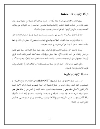 120
‫اإلنرتنت‬ ‫شبكة‬
Internet
‫وهذا‬ .‫البعض‬ ‫بعضها‬ ‫مع‬ ‫املتصلة‬ ‫الشبكات‬ ‫من‬ ‫العديد‬ ‫من‬ ‫مكونة‬ ‫عاملية‬ ‫شبكة‬ ‫هي‬ ‫اإلنرتنت‬ ،‫الدارس‬ ‫يزي‬‫ز‬‫ع‬
‫يت‬
‫ضمن‬
‫من‬ ‫املاليني‬
،‫ملفات‬ ‫على‬ ‫الشبكات‬ ‫هذه‬ ‫يف‬ ‫اسيب‬‫و‬‫احل‬ ‫من‬ ‫العديد‬ ‫وحتتفظ‬ ،‫اخلاصة‬‫و‬ ‫احلكومية‬ ‫املنظمة‬ ‫شبكات‬
.‫ابلشبكة‬ ‫موصول‬ ‫حاسوب‬ ‫جهاز‬ ‫أي‬ ‫من‬ ‫إليها‬ ‫الوصول‬ ‫من‬ ‫ميكن‬ ،‫إنرتنت‬ ‫كصفحة‬
.‫املعلومات‬ ‫هذه‬ ‫استقبال‬‫و‬ ‫إبرسال‬ ‫يقومون‬ ‫ومستخدمني‬ ،‫معلومات‬ ‫فيها‬ ‫اسيب‬‫و‬‫ح‬ ‫جمموعة‬ ‫من‬ ‫اإلنرتنت‬ ‫تتشكل‬
‫اإل‬ ‫شبكة‬ ‫إن‬
‫العامل‬ ‫يف‬ ‫مكان‬ ‫أبي‬ ‫يتصل‬ ‫أن‬ ‫الشخصي‬ ‫للحاسب‬ ‫السماح‬‫و‬ ،‫كله‬‫العامل‬ ‫لتقنيات‬ ‫امتداد‬ ‫نرتنت‬
.‫املعلومات‬ ‫تقنيات‬ ‫يف‬ ‫ات‬‫ر‬‫التطو‬ ‫كل‬‫عن‬ ‫اإلنرتنت‬ ‫ميز‬ ‫قد‬ ‫منخفضة‬ ‫بتكلفة‬
‫تضم‬ ‫حيث‬ ،‫الشبكات‬ ‫شبكة‬ ‫عليها‬ ‫ويطلق‬ ،‫العامل‬ ‫يف‬ ‫اآليل‬ ‫احلاسب‬ ‫شبكات‬ ‫أكرب‬ ‫اإلنرتنت‬ ‫فشبكة‬
‫املاليني‬
‫اآلال‬‫و‬ ‫الناس‬ ‫من‬
،‫اقع‬‫و‬‫امل‬ ‫حتديد‬ ‫كيفية‬
‫و‬ ‫ين‬‫ز‬‫التخ‬ ‫كيفية‬‫تصف‬ ‫كوالت‬
‫بربوتو‬ ‫يعمل‬ ‫بنظام‬ ،‫اآليل‬ ‫احلاسب‬ ‫أجهز‬ ‫من‬ ‫ف‬
‫ال‬ ‫الصور‬ ‫بتقنيات‬ ‫املعدة‬ ‫امللفات‬‫و‬ ،‫النصية‬ ‫امللفات‬‫و‬ ،‫الربيدية‬ ‫للرسائل‬ ‫االسرتجاع‬ ‫كيفية‬
‫و‬
.‫األفالم‬‫و‬ ،‫الصوت‬‫و‬ ‫كة‬
‫املتحر‬‫و‬ ‫ثابتة‬
‫الضوء‬ ‫ونلقي‬
-
‫الدارس‬ ‫يزي‬‫ز‬‫ع‬
-
‫في‬
‫الشبكات‬ ‫نشأة‬ ‫على‬ ‫أييت‬ ‫ما‬
‫الدور‬‫و‬ ،‫االتصال‬‫و‬ ‫التحويل‬ ‫كالت‬
‫وبروتو‬ ‫وتطورها‬
.‫األعمال‬ ‫جمال‬ ‫يف‬ ‫لإلنرتنت‬ ‫تقب‬‫ر‬‫امل‬
-
‫وتطورها‬ ‫نت‬‫رت‬‫اإلن‬ ‫نشأة‬
( )‫ابنت‬‫ر‬‫(أ‬ ‫شبكة‬ ‫إىل‬ ‫اإلنرتنت‬ ‫شبكة‬ ‫جذور‬ ‫تعود‬
ARPANET
‫يف‬ ‫يكي‬‫ر‬‫األم‬ ‫الدفاع‬ ‫ارة‬‫ز‬‫و‬ ‫أنشأهتا‬ ‫الين‬ )
‫م‬ ‫اهلدف‬ ‫كان‬
‫و‬ .‫ين‬‫ر‬‫العش‬ ‫القرن‬ ‫من‬ ‫الستينات‬
‫تب‬ ‫أتمني‬ )‫ابنت‬‫ر‬‫(أ‬ ‫شبكة‬ ‫ن‬
‫ابلنسبة‬ ‫األمهية‬ ‫ابلغة‬ ‫ية‬‫ر‬‫العسك‬ ‫املعلومات‬ ‫ادل‬
‫بعض‬ ‫تعطل‬ ‫حالة‬ ‫يف‬ ‫حىت‬ ‫العمل‬ ‫يف‬ ‫ئيسة‬‫ر‬‫ال‬ ‫مهامها‬ ‫ار‬‫ر‬‫استم‬ ‫ضمان‬ ‫تصميمها‬ ‫يف‬ ‫روعي‬ ‫وقد‬ .‫يكي‬‫ر‬‫األم‬ ‫القومي‬ ‫لألمن‬
‫ال‬ ‫كالة‬
‫و‬ ‫ابنضمام‬ ‫الثمانينات‬‫و‬ ‫السبعينات‬ ‫يف‬ ‫الشبكة‬ ‫توسعت‬ ‫وقد‬ .‫معادية‬ ‫بة‬‫ر‬‫لض‬ ‫نتيجة‬ ‫ائها‬‫ز‬‫أج‬
‫يكية‬‫ر‬‫األم‬ ‫فضاء‬
(
NASA
‫و‬ ،)
( ‫للعلوم‬ ‫يكية‬‫ر‬‫األم‬ ‫القومية‬ ‫املؤسسة‬
NSF
‫أضفى‬ ‫مما‬ ،‫العلمي‬ ‫البحث‬ ‫اكز‬‫ر‬‫وم‬ ‫اجلامعات‬ ‫من‬ ‫العدبد‬‫و‬ )
.‫الشبكة‬ ‫على‬ ‫املدين‬ ‫الطابع‬
 