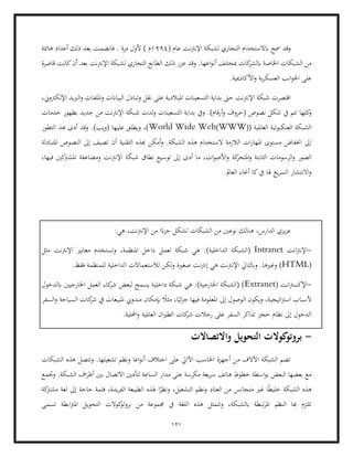 121
( ‫عام‬ ‫اإلنرتنت‬ ‫لشبكة‬ ‫التجاري‬ ‫ابالستخدام‬ ‫مسح‬ ‫وقد‬
1994
‫م‬
(
‫هائلة‬ ‫أعداد‬ ‫ذلك‬ ‫بعد‬ ‫فانضمت‬ . ‫مرة‬ ‫ألول‬
‫ك‬
‫ابلشر‬ ‫اخلاصة‬ ‫الشبكات‬ ‫من‬
‫ع‬ ‫وقد‬ .‫اعها‬‫و‬‫أن‬ ‫مبختلف‬ ‫ات‬
‫قاصرة‬ ‫كانت‬‫أن‬ ‫بعد‬ ‫اإلنرتنت‬ ‫لشبكة‬ ‫التجاري‬ ‫الطابع‬ ‫ذلك‬ ‫زز‬
.‫األكادميية‬‫و‬ ‫ية‬‫ر‬‫العسك‬ ‫انب‬‫و‬‫اجل‬ ‫على‬
،‫اإللكرتوين‬ ‫الربيد‬‫و‬ ‫امللفات‬‫و‬ ‫البياانت‬ ‫وتبادل‬ ‫نقل‬ ‫على‬ ‫امليالدية‬ ‫التسعينات‬ ‫بداية‬ ‫حىت‬ ‫اإلنرتنت‬ ‫شبكة‬ ‫اقتصرت‬
.)‫أرقام‬‫و‬ ‫(حروف‬ ‫نصوص‬ ‫شكل‬ ‫يف‬ ‫تتم‬ ‫كلها‬
‫و‬
‫ش‬ ‫لدت‬‫و‬ ‫التسعينات‬ ‫بداية‬ ‫ويف‬
‫خدمات‬ ‫بظهور‬ ‫جديد‬ ‫من‬ ‫اإلنرتنت‬ ‫بكة‬
(( ‫العاملية‬ ‫العنكبوتية‬ ‫الشبكة‬
WWW
)
World Wide Web
‫التطور‬ ‫هذ‬ ‫أدى‬ ‫وقد‬ .)‫(ويب‬ ‫عليها‬ ‫ويطلق‬ ،)
‫املتبادلة‬ ‫النصوص‬ ‫إىل‬ ‫تصيف‬ ‫أن‬ ‫التقنية‬ ‫هبذه‬ ‫أمكن‬‫و‬ .‫الشبكة‬ ‫هذه‬ ‫الستخدام‬ ‫الالزمة‬ ‫ات‬‫ر‬‫املها‬ ‫مستوى‬ ‫اخنفاض‬ ‫إىل‬
‫و‬ ‫الصور‬
‫كة‬
‫املتحر‬‫و‬ ‫الثابتة‬ ‫الرسومات‬
،‫فيها‬ ‫كني‬
‫املشرت‬ ‫ومضاعفة‬ ‫اإلنرتنت‬ ‫شبكة‬ ‫نطاق‬ ‫توسيع‬ ‫إىل‬ ‫أدى‬ ‫ما‬ ،‫ات‬‫و‬‫األص‬‫و‬
.‫العامل‬ ‫أحناء‬ ‫كا‬‫يف‬ ‫هلا‬ ‫يع‬‫ر‬‫الس‬ ‫االنتشار‬‫و‬
،‫اإلنرتنت‬ ‫من‬ ‫ا‬ً‫جزء‬ ‫تشكل‬ ‫الشبكات‬ ‫من‬ ‫نوعني‬ ‫هنالك‬ ،‫الدارس‬ ‫يزي‬‫ز‬‫ع‬
:‫هي‬
-
‫انت‬‫رت‬‫اإلن‬
Intranet
)‫الداخلية‬ ‫(الشبكة‬
:
‫تعم‬ ‫شبكة‬ ‫هي‬
‫مع‬ ‫وتستخدم‬ ،‫املنظمة‬ ‫داخل‬ ‫ل‬
‫مثل‬ ‫اإلنرتنت‬ ‫ايري‬
(
HTML
.‫فقط‬ ‫للمنظمة‬ ‫الداخلية‬ ‫لالستعماالت‬ ‫ولكن‬ ‫صغرية‬ ‫إنرتنت‬ ‫هي‬ ‫اإلنرتنت‬ ‫وابلتايل‬ .‫وغريها‬ )
-
( ‫انت‬‫رت‬‫اإلكس‬
Extranet
‫ابلدخول‬ ‫اخلارجيني‬ ‫العمل‬ ‫كاء‬
‫شر‬ ‫لبعض‬ ‫يسمح‬ ‫داخلية‬ ‫شبكة‬ ‫هي‬ :)‫اخلارجية‬ ‫(الشبكة‬ )
‫ال‬ ‫ويكون‬ ،‫اتيجية‬‫رت‬‫اس‬ ‫ألسباب‬
‫ئ‬‫ز‬‫ج‬ ‫فيها‬ ‫املعلومة‬ ‫إىل‬ ‫وصول‬
‫السفر‬‫و‬ ‫السياحة‬ ‫كات‬
‫شر‬ ‫يف‬ ‫املبيعات‬ ‫مندويب‬ ‫إبمكان‬ ً
‫مثال‬ ،‫ا‬ً‫ي‬
.‫احمللية‬‫و‬ ‫العاملية‬ ‫ان‬‫ري‬‫الط‬ ‫كات‬
‫شر‬ ‫رحالت‬ ‫على‬ ‫السفر‬ ‫تذاكر‬ ‫حجز‬ ‫نظام‬ ‫إىل‬ ‫الدخول‬
-
‫واالتصاالت‬ ‫التحويل‬ ‫كوالت‬
‫بروتو‬
‫الشبكات‬ ‫هذه‬ ‫وتتصل‬ .‫تشغيلها‬ ‫ونظم‬ ‫اعا‬‫و‬‫أن‬ ‫اختالف‬ ‫على‬ ‫اآلايل‬ ‫احلاسب‬ ‫أجهزة‬ ‫من‬ ‫اآلالف‬ ‫الشبكة‬ ‫تضم‬
‫الشبكة‬ ‫اف‬‫ر‬‫أط‬ ‫بني‬ ‫االتصال‬ ‫لتأمني‬ ‫الساعة‬ ‫مدار‬ ‫على‬ ‫مكرسة‬ ‫يعة‬‫ر‬‫س‬ ‫هاتف‬ ‫خطوط‬ ‫اسطة‬‫و‬‫ب‬ ‫البعض‬ ‫بعضها‬ ‫مع‬
‫وجتمع‬ .
‫ا‬ ‫هلذه‬ ‫ا‬ً
‫ونظر‬ ،‫التشغيل‬ ‫ونظم‬ ‫العتاد‬ ‫من‬ ‫متجانس‬ ‫غري‬ ‫ا‬ً‫ط‬‫خلي‬ ‫الشبكة‬ ‫هذه‬
‫كة‬
‫مشرت‬ ‫لغة‬ ‫إىل‬ ‫حاجة‬ ‫فثمة‬ ،‫يدة‬‫ر‬‫الف‬ ‫لطبيعة‬
‫اللغ‬ ‫هذه‬ ‫وتتمثل‬ ،‫ابلشبكة‬ ‫تبطة‬‫ر‬‫امل‬ ‫النظم‬ ‫هبا‬ ‫تلتزم‬
‫تسمى‬ ‫ابطة‬‫رت‬‫امل‬ ‫التحويل‬ ‫كوالت‬
‫بروتو‬ ‫من‬ ‫جمموعة‬ ‫يف‬ ‫ة‬
 