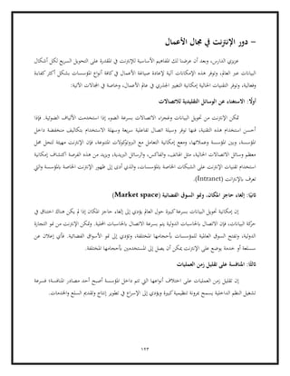 123
-
‫دور‬
‫األعمال‬ ‫جمال‬ ‫يف‬ ‫نت‬‫رت‬‫اإلن‬
‫أشكال‬ ‫لكل‬ ‫يع‬‫ر‬‫الس‬ ‫التحويل‬ ‫على‬ ‫املقدرة‬ ‫يف‬ ‫لإلنرتنت‬ ‫األساسية‬ ‫املفاهيم‬ ‫لك‬ ‫عرضنا‬ ‫أن‬ ‫وبعد‬ ،‫الدارس‬ ‫يزي‬‫ز‬‫ع‬
‫هذه‬ ‫وتوفر‬ ،‫العامل‬ ‫عرب‬ ‫البياانت‬
‫كفاءة‬‫أكثر‬ ‫بشكل‬ ‫املؤسسات‬ ‫اع‬‫و‬‫أن‬ ‫كافة‬‫يف‬ ‫األعمال‬ ‫صياغة‬ ‫إلعادة‬ ‫آلية‬ ‫اإلمكاانت‬
‫احل‬ ‫التقنيات‬ ‫وتوفر‬ ،‫وفعالية‬
:‫اآلتية‬ ‫اجملاالت‬ ‫يف‬ ‫وخاصة‬ ،‫األعمال‬ ‫عامل‬ ‫يف‬ ‫اجلذري‬ ‫التغيري‬ ‫إمكانية‬ ‫الية‬
: ً
‫أوال‬
‫لالتصاالت‬ ‫التقليدية‬ ‫الوسائل‬ ‫عن‬ ‫االستغناء‬
‫وغ‬ ‫البياانت‬ ‫حتويل‬ ‫من‬ ‫اإلنرتنت‬ ‫متكن‬
‫اء‬‫ر‬‫ج‬
‫فإذا‬ .‫الضوئية‬ ‫األلياف‬ ‫استخدمت‬ ‫إذا‬ ‫الضوء‬ ‫بسرعة‬ ‫االتصاالت‬
‫داخل‬ ‫منخفضة‬ ‫بتكاليف‬ ‫االستخدام‬ ‫وسهلة‬ ‫يعة‬‫ر‬‫س‬ ‫تفاعلية‬ ‫اتصال‬ ‫وسيلة‬ ‫توفر‬ ‫فنها‬ ،‫التقنية‬ ‫هذه‬ ‫استخدام‬ ‫أحسن‬
‫مهيئة‬ ‫اإلنرتنت‬ ‫فإن‬ ،‫املتنوعة‬ ‫كوالت‬
‫الربوتو‬ ‫مع‬ ‫التعامل‬ ‫إمكانية‬ ‫ومعع‬ ،‫وعمالئها‬ ‫املؤسسة‬ ‫وبني‬ ،‫املؤسسة‬
‫لتح‬
‫حمل‬ ‫ل‬
‫إمكانية‬ ‫اكتشاف‬ ‫الفرصة‬ ‫هذه‬ ‫من‬ ‫يد‬‫ز‬‫وي‬ ،‫الربيدية‬ ‫الرسائل‬‫و‬ ،‫الفاكس‬‫و‬ ،‫اهلاتف‬ ‫مثل‬ ،‫احلالية‬ ‫االتصاالت‬ ‫وسائل‬ ‫معظم‬
‫اليت‬‫و‬ ‫ابملؤسسة‬ ‫اخلاصة‬ ‫اإلنرتنت‬ ‫ظهور‬ ‫إىل‬ ‫أدى‬ ‫الذي‬‫و‬ ،‫ابملؤسسات‬ ‫اخلاصة‬ ‫الشبكات‬ ‫على‬ ‫اإلنرتنت‬ ‫تقنيات‬ ‫استخدام‬
( ‫انت‬‫رت‬‫ابإلن‬ ‫تعرف‬
Intranet
.)
‫إ‬ :‫ا‬ً‫اثني‬
‫لغاء‬
( ‫الفضائية‬ ‫السوق‬ ‫ومنو‬ ،‫املكان‬ ‫حاجز‬
Market space
)
‫يف‬ ‫اختناق‬ ‫هناك‬ ‫يكن‬ ‫مل‬ ‫إذا‬ ‫املكان‬ ‫حاجز‬ ‫إلغاء‬ ‫إىل‬ ‫يؤدي‬ ‫العامل‬ ‫حول‬ ‫كبرية‬‫بسرعة‬ ‫البياانت‬ ‫حتويل‬ ‫إمكانية‬ ‫إن‬
‫من‬ ‫من‬ ‫اإلنرتنت‬ ‫متكن‬‫و‬ .‫احمللية‬ ‫ابحلاسبات‬ ‫االتصال‬ ‫بسرعة‬ ‫يتم‬ ‫لية‬‫و‬‫الد‬ ‫ابحلاسبات‬ ‫االتصال‬ ‫فإن‬ ،‫البياانت‬ ‫كة‬
‫حر‬
‫ا‬ ‫و‬
‫لتجارة‬
.‫الفضائية‬ ‫اق‬‫و‬‫األس‬ ‫منو‬ ‫إىل‬ ‫وتؤدي‬ ،‫املختلفة‬ ‫أبحجامها‬ ‫للمؤسسات‬ ‫العاملية‬ ‫السوق‬ ‫وتفتح‬ ،‫لية‬‫و‬‫الد‬
‫عن‬ ‫إعالن‬ ‫فأي‬
.‫املختلفة‬ ‫أبحجامها‬ ‫املستخدمني‬ ‫إىل‬ ‫يصل‬ ‫أن‬ ‫ميكن‬ ‫اإلنرتنت‬ ‫على‬ ‫يوضع‬ ‫خدمة‬ ‫أو‬ ‫سسلعة‬
‫العمليات‬ ‫زمن‬ ‫تقليل‬ ‫على‬ ‫املنافسة‬ :‫ا‬ً‫اثلث‬
‫زمن‬ ‫تقليل‬ ‫إن‬
‫عل‬ ‫العمليات‬
‫فسرعة‬ ‫املنافسة؛‬ ‫مصادر‬ ‫أحد‬ ‫أصبح‬ ‫املؤسسة‬ ‫داخل‬ ‫تتم‬ ‫اليت‬ ‫اعها‬‫و‬‫أن‬ ‫اختالف‬ ‫ى‬
.‫اخلدمات‬‫و‬ ‫السلع‬ ‫وتقدمي‬ ‫إنتاج‬ ‫تطوير‬ ‫يف‬ ‫اع‬‫ر‬‫اإلس‬ ‫إىل‬ ‫ويؤدي‬ ‫كبرية‬‫تنظيمية‬ ‫مبرونة‬ ‫يسمح‬ ‫الداخلية‬ ‫النظم‬ ‫تشغيل‬
 