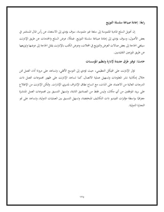 124
‫التوزيع‬ ‫سلسلة‬ ‫صياغة‬ ‫إعادة‬ :‫ا‬ً‫ابع‬‫ر‬
‫إىل‬ ‫امللموسة‬ ‫املادية‬ ‫السلع‬ ‫حتويل‬ ‫إن‬
‫مل‬ ‫غري‬ ‫سلعة‬
‫أ‬‫ر‬ ‫عن‬ ‫االستغناء‬ ‫إىل‬ ‫يؤدي‬ ‫سوف‬ ،‫موسة‬
‫يف‬ ‫املستثمر‬ ‫املال‬ ‫س‬
،‫األصول‬ ‫بعض‬
‫يؤد‬ ‫وسوف‬
‫يع‬‫ز‬‫التو‬ ‫سلسلة‬ ‫صياغة‬ ‫إعادة‬ ‫إىل‬ ‫ي‬
‫اإلنرتنت‬ ‫يق‬‫ر‬‫ط‬ ‫عن‬ ‫اخلدمات‬‫و‬ ‫السلع‬ ‫عرض‬ ، ً
‫فمثال‬ .
‫عرض‬ ‫إىل‬ ‫احلاجة‬ ‫يقلل‬ ‫ابإلنرتنت‬ ‫الكتب‬ ‫وعرض‬ ،‫اجملالت‬ ‫يف‬ ‫يع‬‫ز‬‫التو‬‫و‬ ‫العرض‬ ‫صاالت‬ ‫بعض‬ ‫إىل‬ ‫احلاجة‬ ‫سيلغي‬
‫يعها‬‫ز‬‫وتو‬ ‫ها‬
.‫التقليديني‬ ‫املوزعني‬ ‫يق‬‫ر‬‫ط‬ ‫عن‬
‫املؤسسات‬ ‫وتنظيم‬ ‫إلدارة‬ ‫جديدة‬ ‫طرق‬ ‫توفري‬ :‫ا‬ً
‫خامس‬
‫ممن‬ ‫العمل‬ ‫أداء‬ ‫مرونة‬ ‫على‬ ‫وتساعد‬ ،‫األفقي‬ ‫التوسع‬ ‫إىل‬ ‫تؤدي‬ ‫حيث‬ ،‫التنظيمي‬ ‫اهليكل‬ ‫على‬ ‫اإلنرتنت‬ ‫تؤثر‬
.‫االتصال‬ ‫عملية‬ ‫وتسهيل‬ ‫املعلومات‬ ‫نشر‬ ‫إمكانية‬ ‫خالل‬
‫على‬ ‫اإلنرتنت‬ ‫تساعد‬ ‫كما‬
‫جمموعا‬ ‫ظهور‬
‫ذات‬ ‫العمل‬ ‫ت‬
‫اإلطالع‬ ‫من‬ ‫اإلنرتنت‬ ‫متكن‬‫و‬ .‫ات‬‫ر‬‫اإلدا‬ ‫ملديري‬ ‫اف‬‫ر‬‫اإلش‬ ‫نطاق‬ ‫اتساع‬ ‫مع‬ ،‫الذات‬ ‫على‬ ‫االعتماد‬ ‫من‬ ‫العالية‬ ‫الدرجات‬
‫الصناديق‬ ‫من‬ ‫فقط‬ ‫ليس‬‫و‬ ،‫مكان‬ ‫أي‬ ‫من‬ ‫املوظفني‬ ‫يد‬‫ر‬‫ب‬ ‫على‬
‫ا‬
‫لثابتة‬
،
‫املنتشرة‬ ‫العمل‬ ‫جمموعات‬ ‫بني‬ ‫التنسيق‬ ‫وتسهل‬
‫الفي‬ ‫ات‬‫ر‬‫مت‬‫ؤ‬‫م‬ ‫اسطة‬‫و‬‫ب‬ ‫ا‬ً‫افي‬‫ر‬‫جغ‬
‫الت‬ ‫ذات‬ ‫ديو‬
‫منو‬ ‫على‬ ‫وتساعد‬ ،‫لية‬‫و‬‫الد‬ ‫العمليات‬ ‫بني‬ ‫التنسيق‬ ‫وتسهل‬ ،‫املنخفضة‬ ‫كاليف‬
.‫لية‬‫و‬‫الد‬ ‫التجارة‬
 