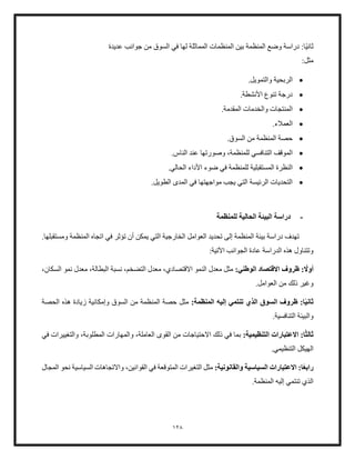 128
ً‫ي‬‫ثان‬
‫عديدة‬ ‫جوانب‬ ‫من‬ ‫السوق‬ ‫في‬ ‫لها‬ ‫المماثلة‬ ‫المنظمات‬ ‫بين‬ ‫المنظمة‬ ‫وضع‬ ‫دراسة‬ :‫ا‬
:‫مثل‬
•
.‫والتمويل‬ ‫الربحية‬
•
.‫األنشطة‬ ‫تنوع‬ ‫درجة‬
•
.‫المقدمة‬ ‫والخدمات‬ ‫المنتجات‬
•
‫الع‬
.‫ملء‬
•
.‫السوق‬ ‫من‬ ‫المنظمة‬ ‫حصة‬
•
،‫للمنظمة‬ ‫التنافسي‬ ‫الموقف‬
‫ع‬ ‫وصورتها‬
.‫الناس‬ ‫ند‬
•
‫المستقبلية‬ ‫النظرة‬
.‫الحالي‬ ‫األداء‬ ‫ضوء‬ ‫في‬ ‫للمنظمة‬
•
.‫الطويل‬ ‫المدى‬ ‫في‬ ‫مواجهتها‬ ‫يجب‬ ‫التي‬ ‫الرئيسة‬ ‫التحديات‬
-
‫للمنظمة‬ ‫الحالية‬ ‫البيئة‬ ‫دراسة‬
.‫ومستقبلها‬ ‫المنظمة‬ ‫اتجاه‬ ‫في‬ ‫تؤثر‬ ‫أن‬ ‫يمكن‬ ‫التي‬ ‫الخارجية‬ ‫العوامل‬ ‫تحديد‬ ‫إلى‬ ‫المنظمة‬ ‫بيئة‬ ‫دراسة‬ ‫تهدف‬
:‫اآلتية‬ ‫الجوانب‬ ‫عادة‬ ‫الدراسة‬ ‫هذه‬ ‫وتتناول‬
ً
‫أول‬
:‫الوطني‬ ‫القتصاد‬ ‫ظروف‬ :
‫نسبة‬ ،‫التضخم‬ ‫معدل‬ ،‫االقتصادي‬ ‫النمو‬ ‫معدل‬ ‫مثل‬
،‫السكان‬ ‫نمو‬ ‫معدل‬ ،‫البطالة‬
‫العوام‬ ‫من‬ ‫ذلك‬ ‫وغير‬
.‫ل‬
ً‫ي‬‫ثان‬
:‫المنظمة‬ ‫إليه‬ ‫تنتمي‬ ‫الذي‬ ‫السوق‬ ‫ظروف‬ :‫ا‬
‫السوق‬ ‫من‬ ‫المنظمة‬ ‫حصة‬ ‫مثل‬
‫الحصة‬ ‫هذه‬ ‫زيادة‬ ‫وإمكانية‬
.‫التنافسية‬ ‫والبيئة‬
ً‫ث‬‫ثال‬
:‫التنظيمية‬ ‫العتبارات‬ :‫ا‬
‫والمهارات‬ ،‫العاملة‬ ‫القوى‬ ‫من‬ ‫االحتياجات‬ ‫ذلك‬ ‫في‬ ‫بما‬
‫في‬ ‫والتغييرات‬ ،‫المطلوبة‬
.‫التنظيمي‬ ‫الهيكل‬
ً‫ع‬‫راب‬
:‫والقانونية‬ ‫السياسية‬ ‫العتبارات‬ :‫ا‬
،‫القوانين‬ ‫في‬ ‫المتوقعة‬ ‫التغيرات‬ ‫مثل‬
‫المجال‬ ‫نحو‬ ‫السياسية‬ ‫واالتجاهات‬
.‫المنظمة‬ ‫إليه‬ ‫تنتمي‬ ‫الذي‬
 