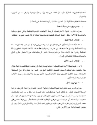 129
ً‫س‬‫خام‬
:‫المالية‬ ‫العتبارات‬ :‫ا‬
‫وتوافر‬ ،‫الربحية‬ ‫ومعدل‬ ،‫األصول‬ ‫على‬ ‫العائد‬ ‫معدل‬ ‫مثل‬
‫مصاد‬
،‫التمويل‬ ‫ر‬
.‫والسيولة‬
ً‫س‬‫ساد‬
‫التقنية‬ ‫العتبارات‬ :‫ا‬
.‫المنظمة‬ ‫على‬ ‫المحتملة‬ ‫وآثارها‬ ‫التقنية‬ ‫التطورات‬ ‫مثل‬ :
-
‫للمنظمة‬ ‫الرئيسية‬ ‫الستراتيجيات‬
‫رسالتها‬ ‫تحقق‬ ‫والتي‬ ،‫للمنظمة‬ ‫األساسية‬ ‫االتجاهات‬ ‫الرئيسة‬ ‫االستراتيجيات‬ ‫تتناول‬ ،‫الدارس‬ ‫عزيزي‬
‫طويلة‬ ‫وأهدافها‬
.‫أنشطتها‬ ‫من‬ ‫رئيسي‬ ‫نشاط‬ ‫كل‬ ‫إلى‬ ‫إضافة‬ ‫شاملة‬ ‫كوحدة‬ ‫للمنظمة‬ ‫االستراتيجيات‬ ‫وتطور‬ .‫األجل‬
-
‫األجل‬ ‫طويلة‬ ‫األهداف‬
‫تضمنته‬ ‫الذي‬ ‫فيه‬ ‫المرغوب‬ ‫الوضع‬ ‫إلى‬ ‫الحالي‬ ‫الوضع‬ ‫من‬ ‫االنتقال‬ ‫على‬ ‫األجل‬ ‫طويلة‬ ‫األهداف‬ ‫تساعد‬
‫وا‬ ‫وصفية‬ ‫عبارات‬ ‫في‬ ‫األهداف‬ ‫هذه‬ ‫وتصاغ‬ .‫المنظمة‬ ‫رسالة‬
‫رسالة‬ ‫لتحقيق‬ ‫اللزمة‬ ‫األنشطة‬ ‫تصف‬ ‫سعة‬
ً‫د‬‫عد‬ ‫األهداف‬ ‫هذه‬ ‫وتتناول‬ .‫المنظمة‬
‫السلع‬ ‫تطوير‬ ،‫االستثمار‬ ‫على‬ ‫العائد‬ ،‫الربحية‬ ،‫النمو‬ :‫مثل‬ ،‫الجوانب‬ ‫من‬ ‫ا‬
.‫السوق‬ ‫في‬ ‫المنظمة‬ ‫ومكانة‬ ،‫والخدمات‬
-
‫األجل‬ ‫قصيرة‬ ‫األهداف‬
‫خلل‬ ‫األجل‬ ‫قصيرة‬ ‫وأنشطة‬ ‫أهداف‬ ‫إلى‬ ‫األجل‬ ‫طويلة‬ ‫وأهدافها‬ ‫للمنظمة‬ ‫االستراتيجية‬ ‫الخطة‬ ‫تقسم‬ ‫أن‬ ‫بد‬ ‫ال‬
‫التفصيلي‬ ‫الوصف‬ ‫الخطط‬ ‫هذه‬ ‫وتتضمن‬ .‫سنة‬
‫لألنشطة‬
‫المستهدفة‬ ‫والتواريخ‬ ،‫عنها‬ ‫والمسؤولين‬ ،‫السنوية‬
‫هذا‬ ‫ويربط‬ ،‫األجل‬ ‫قصيرة‬ ‫األهداف‬ ‫بأحد‬ ‫التفصيلية‬ ‫األنشطة‬ ‫وتربط‬ .‫إلنجازها‬
‫األهداف‬ ‫بأحد‬ ‫بدوره‬ ‫الهدف‬
.‫األجل‬ ‫طويلة‬ ‫االستراتيجية‬
2
-
‫العمل‬ ‫فريق‬ ‫تشكيل‬
‫بدراسة‬ ‫يقوم‬ ‫الذي‬ ‫العمل‬ ‫فريق‬ ‫تشكيل‬ ‫من‬ ‫بد‬ ‫ال‬ ،‫وأهدافها‬ ‫المنظمة‬ ‫استراتيجية‬ ‫تحليل‬ ‫بعد‬ ،‫الدارس‬ ‫عزيزي‬
‫التمهيدية‬ ‫المرحلة‬
‫شكل‬ ‫في‬ ‫الفريق‬ ‫يتشكل‬ ‫وقد‬ ،‫للنظم‬
‫و‬ ‫وتطوير‬ ‫بدراسة‬ ‫تقوم‬ ‫دائمة‬ ‫لجنة‬
‫تقنيات‬ ‫نظم‬ ‫مراجعة‬
‫نظم‬ ‫إدارة‬ ‫في‬ ‫العاملون‬ ‫المهمة‬ ‫بهذه‬ ‫يقوم‬ ‫أن‬ ‫يكفي‬ ‫كان‬ ‫القريب‬ ‫الماضي‬ ‫وفي‬ .‫مستمرة‬ ‫بصورة‬ ‫المعلومات‬
ً
‫فعل‬ ‫القائمة‬ ‫النظم‬ ‫وطاقة‬ ‫طبيعة‬ ‫يعرفون‬ ‫العاملين‬ ‫هؤالء‬ ‫ألن‬ ‫بالمنظمة؛‬ ‫المعلومات‬
‫فإن‬ ‫الحالي‬ ‫الوقت‬ ‫وفي‬ .
‫عليهم‬ ‫تعود‬ ‫التي‬ ‫الفوائد‬ ‫يدركون‬ ‫المديرين‬ ‫معظم‬
‫تطوير‬ ‫من‬
‫نظم‬
‫أن‬ ‫يجب‬ ‫العمل‬ ‫فريق‬ ‫فإن‬ ‫ولذلك‬ ،‫المعلومات‬
ً‫ص‬‫شخ‬ ‫يتضمن‬
ً‫د‬‫واح‬ ‫ا‬
:‫اآلتي‬ ‫من‬ ‫األقل‬ ‫على‬ ‫ا‬
 