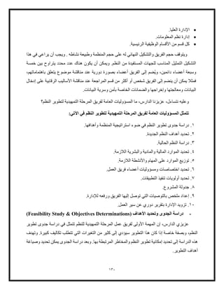 130
•
.‫العليا‬ ‫اإلدارة‬
•
.‫المعلومات‬ ‫نظم‬ ‫إدارة‬
•
.‫الرئيسية‬ ‫الوظيفية‬ ‫األقسام‬ ‫من‬ ‫قسم‬ ‫كل‬
‫أن‬ ‫ويجب‬ . ‫نشاطه‬ ‫وطبيعة‬ ‫المنظمة‬ ‫حجم‬ ‫على‬ ‫له‬ ‫النهائي‬ ‫والتشكيل‬ ‫الفريق‬ ‫حجم‬ ‫ويتوقف‬
‫هذا‬ ‫في‬ ‫يراعي‬
‫خمسة‬ ‫بين‬ ‫يتراوح‬ ‫محدد‬ ‫عدد‬ ‫هناك‬ ‫يكون‬ ‫أن‬ ‫ويمكن‬ .‫النظم‬ ‫من‬ ‫المستفيدة‬ ‫للجهات‬ ‫المناسب‬ ‫التمثيل‬ ‫التشكيل‬
‫وي‬ ،‫دائمين‬ ‫أعضاء‬ ‫وسبعة‬
‫موض‬ ‫مناقشة‬ ‫عند‬ ‫دورية‬ ‫بصورة‬ ‫أعضاء‬ ‫الفريق‬ ‫إلى‬ ‫ضم‬
‫و‬
،‫باهتماماتهم‬ ‫يتعلق‬ ‫ع‬
‫المراجعة‬ ‫قسم‬ ‫من‬ ‫أكثر‬ ‫أو‬ ‫شخص‬ ‫الفريق‬ ‫إلى‬ ‫ينضم‬ ‫أن‬ ‫يمكن‬ ‫فمثل‬
‫إدخال‬ ‫على‬ ‫الرقابية‬ ‫األساليب‬ ‫مناقشة‬ ‫عند‬
.‫البيانات‬ ‫وسرية‬ ‫بأمن‬ ‫الخاصة‬ ‫والضمانات‬ ‫وإخراجها‬ ‫ومعالجتها‬ ‫البيانات‬
‫لفريق‬ ‫العامة‬ ‫المسؤوليات‬ ‫ما‬ ،‫الدارس‬ ‫عزيزنا‬ ،‫نتساءل‬ ‫وعليه‬
‫المرحلة‬
‫النظم؟‬ ‫لتطوير‬ ‫التمهيدية‬
‫التمهيدية‬ ‫المرحلة‬ ‫لفريق‬ ‫العامة‬ ‫المسؤوليات‬ ‫تتمثل‬
:‫اآلتي‬ ‫في‬ ‫النظم‬ ‫لتطوير‬
1
.
‫وأهدافها‬ ‫المنظمة‬ ‫استراتيجية‬ ‫ضوء‬ ‫في‬ ‫النظم‬ ‫تطوير‬ ‫جدوى‬ ‫دراسة‬
.
2
.
.‫الجديدة‬ ‫النظم‬ ‫أهداف‬ ‫تحديد‬
3
.
.‫الحالية‬ ‫النظم‬ ‫دراسة‬
4
.
‫المالي‬ ‫الموارد‬ ‫تحديد‬
.‫اللزمة‬ ‫والبشرية‬ ‫والمادية‬ ‫ة‬
5
.
‫الموارد‬ ‫توزيع‬
‫اللزمة‬ ‫واألنشطة‬ ‫المهام‬ ‫على‬
.
6
.
‫اختصاصات‬ ‫تحديد‬
.‫العمل‬ ‫فريق‬ ‫أعضاء‬ ‫ومسؤوليات‬
7
.
‫تح‬
.‫التطبيقات‬ ‫تنفيذ‬ ‫أولويات‬ ‫ديد‬
8
.
.‫المشروع‬ ‫جدولة‬
9
.
‫توصل‬ ‫التي‬ ‫بالتوصيات‬ ‫ملخص‬ ‫إعداد‬
.‫لإلدارة‬ ‫ورفعه‬ ‫الفريق‬ ‫إليها‬
10
.
‫العمل‬ ‫سير‬ ‫عن‬ ‫دوري‬ ‫بتقرير‬ ‫اإلدارة‬ ‫تزويد‬
.
-
‫األهداف‬ ‫وتحديد‬ ‫الجدوى‬ ‫دراسة‬
(
Feasibility Study & Objectives Determinations
)
‫تطوير‬ ‫جدوى‬ ‫دراسة‬ ‫في‬ ‫تتمثل‬ ‫للنظم‬ ‫التمهيدية‬ ‫المرحلة‬ ‫عمل‬ ‫لفريق‬ ‫األولى‬ ‫المهمة‬ ‫إن‬ ،‫الدارس‬ ‫عزيزي‬
‫وتهدف‬ .‫كبيرة‬ ‫تكاليف‬ ‫تتطلب‬ ‫التي‬ ‫التغيرات‬ ‫من‬ ‫كثير‬ ‫إلى‬ ‫سيؤدي‬ ‫التطوير‬ ‫هذا‬ ‫كان‬ ‫إذا‬ ‫خاصة‬ ‫وبصفة‬ ،‫النظم‬
‫والم‬ ‫النظم‬ ‫تطوير‬ ‫إمكانية‬ ‫تحديد‬ ‫إلى‬ ‫الدراسة‬ ‫هذه‬
‫وصياغة‬ ‫تحديد‬ ‫يمكن‬ ‫الجدوى‬ ‫دراسة‬ ‫وبعد‬ .‫بها‬ ‫المرتبطة‬ ‫خاطر‬
‫التطوير‬ ‫أهداف‬
.
 