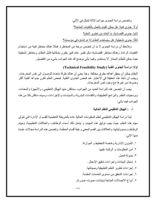 131
:‫اآلتي‬ ‫في‬ ‫تتمثل‬ ‫ثلثة‬ ‫جوانب‬ ‫الجدوى‬ ‫دراسة‬ ‫وتتضمن‬
ً
‫أوال‬
‫المتاحة؟‬ ‫بالتقنيات‬ ‫بالعمل‬ ‫القيام‬ ‫يمكن‬ ‫هل‬ :‫فنية‬ ‫جدوى‬ :
ً‫ي‬‫ثان‬
‫النظم؟‬ ‫تطوير‬ ‫من‬ ‫العائد‬ ‫ما‬ :‫اقتصادية‬ ‫جدوى‬ :‫ا‬
ً‫ث‬‫ثال‬
‫تشغيلية‬ ‫جدوى‬ :‫ا‬
‫سي‬ ‫هل‬ :
‫مؤسستنا؟‬ ‫في‬ ‫إنشاؤه‬ ‫تم‬ ‫إذا‬ ‫النظام‬ ‫ستخدم‬
‫استخدام‬ ‫من‬ ‫فنية‬ ‫مخاطر‬ ‫هناك‬ ‫فمثل‬ .‫المخاطرة‬ ‫من‬ ‫درجة‬ ‫تتضمن‬ ‫أن‬ ‫بد‬ ‫ال‬ ‫الجدوى‬ ‫دراسة‬ ‫أن‬ ‫ونلحظ‬
‫تشغيلية‬ ‫ومخاطر‬ .‫النظام‬ ‫فشل‬ ‫بإمكانية‬ ‫يقترن‬ ‫كبير‬ ‫عائد‬ ‫تقدير‬ ‫مثل‬ ،‫اقتصادية‬ ‫مخاطر‬ ‫وهناك‬ .‫الرائدة‬ ‫التقنيات‬
‫لل‬ ‫يمكن‬ ‫حيث‬
.‫التفصيل‬ ‫من‬ ‫بشيء‬ ‫الجوانب‬ ‫هذه‬ ‫لك‬ ‫نوضح‬ ‫يأتي‬ ‫وفيما‬ .‫يستخدم‬ ‫أال‬ ‫الممتاز‬ ‫نظام‬
‫الجدوى‬ ‫دراسة‬ :‫أول‬
‫الفنية‬
(Technical Feasibility Study)
‫أن‬ ‫يعني‬ ‫وهذا‬ .‫مختلفة‬ ‫بطرق‬ ‫أهدافه‬ ‫يحقق‬ ‫أن‬ ‫يمكن‬ ‫النظام‬
ً‫ق‬‫طر‬ ‫هناك‬
.‫المخرجات‬ ‫نفس‬ ‫إلى‬ ‫للوصول‬ ‫متعددة‬ ‫ا‬
‫أكثر‬ ‫الفنية‬ ‫جدواها‬ ‫تكون‬ ‫النظم‬ ‫فبعض‬ .‫التقنية‬ ‫الجدوى‬ ‫فحص‬ ‫عند‬ ‫االعتبار‬ ‫في‬ ‫الحقيقة‬ ‫هذه‬ ‫نأخذ‬ ‫أن‬ ‫ويجب‬
ً‫ح‬‫وضو‬
.‫المخرجات‬ ‫نفس‬ ‫وجود‬ ‫مع‬ ‫غيرها‬ ‫من‬ ‫ا‬
،‫التنظيمي‬ ‫الهيكل‬ ‫منها‬ ‫سنناقش‬ ،‫الجوانب‬ ‫من‬ ‫العديد‬ ‫الدراسة‬ ‫هذه‬ ‫تتضمن‬ ‫أن‬ ‫يجب‬
،‫والمعدات‬ ‫واألجهزة‬
.‫النظم‬ ‫وبرمجيات‬
‫والبرامج‬
‫هذه‬ ‫من‬ ‫كل‬ ‫نناقش‬ ‫وسوف‬ ،‫واإلجراءات‬ ‫والسياسات‬ ،‫البشرية‬ ‫والكفاءات‬ ،‫التطبيقية‬
‫يأتي‬ ‫فيما‬ ‫الجوانب‬
:
‫أ‬
-
‫الحالية‬ ‫للنظم‬ ‫التنظيمي‬ ‫الهيكل‬ :
‫ا‬ ‫المعلومات‬ ‫لنظم‬ ‫التنظيمي‬ ‫الهيكل‬ ‫دراسة‬ ‫تبدأ‬
‫التنظيمية‬ ‫بالخريطة‬ ‫عادة‬ ‫لحالية‬
‫تتولى‬ ‫التي‬ ‫اإلدارة‬ ‫أو‬ ‫للقسم‬
‫ذلك‬ ‫يشمل‬ ‫و‬ ،‫المهام‬ ‫هذه‬ ‫توثيق‬ ‫يجب‬ ‫حيث‬ ،‫النظم‬ ‫هذه‬ ‫مهام‬
‫ومهام‬ ،‫التنظيمية‬ ‫والعلقات‬ ،‫الوظائف‬ ‫أسماء‬
‫والعل‬ ،‫ومسؤولياتها‬ ‫الوظائف‬
‫أق‬ ‫بقية‬ ‫و‬ ‫المعني‬ ‫القسم‬ ‫بين‬ ‫قات‬
‫سا‬
‫الدر‬ ‫هذه‬ ‫وتتضمن‬ .‫المنظمة‬ ‫م‬
‫عديدة‬ ‫مجاالت‬ ‫اسة‬
:‫اآلتي‬ ‫منها‬
1
.
‫الت‬ ‫وخاصة‬ ‫اإلدارية‬ ‫الشؤون‬
.‫الموازنة‬ ‫و‬ ‫خطيط‬
2
.
‫أم‬
.‫عليها‬ ‫الرقابة‬ ‫و‬ ‫المعلومات‬ ‫ن‬
3
.
.‫العمل‬ ‫جدولة‬
4
.
‫البيا‬ ‫إدخال‬
. ‫اإلدخال‬ ‫تدقيق‬ ‫وإجراءات‬ ‫نات‬
5
.
‫تطو‬ ‫إجراءات‬
.‫وصيانتها‬ ‫التطبيقية‬ ‫النظم‬ ‫ير‬
6
.
‫التح‬ ‫إجراءات‬
.‫المقدمة‬ ‫الخدمات‬ ‫مستوى‬ ‫من‬ ‫قق‬
7
.
‫(ب‬ ‫المتاحة‬ ‫االتصاالت‬ ‫أنواع‬
‫ي‬
.)‫صورة‬ ،‫صوت‬ ،‫انات‬
 