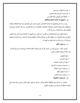 132
8
.
‫الش‬ ‫خدمات‬
.‫وأنواعها‬ ‫بكات‬
9
.
‫المس‬
.‫للمستخدمين‬ ‫تقدم‬ ‫التي‬ ‫اعدات‬
10
.
‫ت‬ ‫التي‬ ‫الخطط‬
.‫الطوارئ‬ ‫حالة‬ ‫في‬ ‫تبع‬
‫ب‬
-
‫وطاقاتها‬ ‫الحالية‬ ‫المادية‬ ‫التجهيزات‬ :
‫وشبكات‬ ‫المختلفة‬ ‫وأنواعها‬ ‫بأحجامها‬ ‫آلي‬ ‫حاسب‬ ‫أجهزة‬ ‫من‬ ‫الحالية‬ ‫المادية‬ ‫التجهيزات‬ ‫تاريخ‬ ‫دراسة‬ ‫يجب‬
‫و‬
‫والنها‬ ،‫العمل‬ ‫محطات‬ ‫مثل‬ ،‫ملحقاتها‬
‫الطرفية‬ ‫يات‬
،
‫تحديد‬ ‫مع‬ ،‫االتصال‬ ‫ووسائل‬ ،‫التخزين‬ ‫ووسائط‬ ،‫والطابعات‬
.‫األداء‬ ‫وسرعة‬ ،‫الذاكرة‬ ‫سعة‬ ‫مثل‬ ،‫طاقاتها‬
ً
‫وصوال‬ ‫المادية‬ ‫التجهيزات‬ ‫في‬ ‫تطور‬ ‫من‬ ‫به‬ ‫اقترن‬ ‫وما‬ ‫العمليات‬ ‫حجم‬ ‫في‬ ‫التطور‬ ‫وتحديد‬
‫التغيير‬ ‫اتجاه‬ ‫إلى‬
‫وما‬ ،‫العمليات‬ ‫حجم‬ ‫في‬ ‫الناتج‬
‫يتطلبه‬
‫المعالجة‬ ‫طرق‬ ‫دراسة‬ ‫يجب‬ ‫كما‬ .‫جديدة‬ ‫تطبيقية‬ ‫مجاالت‬ ‫إضافة‬ ‫من‬ ‫ذلك‬
.‫تغييرات‬ ‫من‬ ‫فيها‬ ‫حدث‬ ‫وما‬ )‫موزعة‬ ‫أو‬ ،‫(مركزية‬
‫ت‬
-
‫النظم‬ ‫برمجيات‬ :
‫علينا‬ ‫يتوجب‬
-
‫الدارس‬ ‫عزيزي‬
-
‫الم‬ ‫النظم‬ ‫برمجيات‬ ‫أنواع‬ ‫كل‬ ‫حصر‬
‫اإلصدار‬ ‫وتواريخ‬ ‫بيانات‬ ‫مع‬ ،‫تاحة‬
.
‫ومن‬
:‫يأتي‬ ‫ما‬ ‫النظم‬ ‫برمجيات‬ ‫أمثلة‬
1
.
.‫التشغيل‬ ‫نظم‬
2
.
.‫االتصال‬ ‫نظم‬
3
.
.‫البيانات‬ ‫قواعد‬ ‫إدارة‬ ‫نظم‬
4
.
.‫البرامج‬ ‫ومفسرات‬ ‫مترجمات‬
5
.
.‫الملفات‬ ‫تحويل‬ ‫برمجيات‬
6
.
‫ال‬ ‫تحليل‬ ‫أدوات‬
.‫نظم‬
7
.
.‫التقارير‬ ‫إعداد‬ ‫برمجيات‬
‫ث‬
-
‫التطبيقية‬ ‫البرمجيات‬ :
‫يأتي‬ ‫فيما‬ ‫ونحدد‬ .‫برنامج‬ ‫لكل‬ ‫وتقويم‬ ،‫برنامج‬ ‫كل‬ ‫عن‬ ‫بيانات‬ ‫الحالية‬ ‫التطبيقية‬ ‫البرامج‬ ‫دراسة‬ ‫تتضمن‬
.‫التقويم‬ ‫ومحتويات‬ ‫جوانب‬ ‫ثم‬ ،‫المطلوبة‬ ‫البيانات‬
 