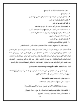 133
‫تحديد‬ ‫يجب‬
‫برنامج‬ ‫كل‬ ‫عن‬ ‫اآلتية‬ ‫البيانات‬
:
1
.
.‫البرنامج‬ ‫اسم‬
2
.
ً‫مطور‬ ‫البرنامج‬ ‫كان‬ ‫إذا‬ ‫ما‬
‫ا‬
‫مشتر‬ ‫كان‬ ‫أو‬ ‫المنظمة‬ ‫داخل‬
‫ى‬
.‫الخارج‬ ‫من‬
3
.
‫التار‬
.‫البرنامج‬ ‫الستخدام‬ ‫الفعلي‬ ‫يخ‬
4
.
.‫البرنامج‬ ‫بها‬ ‫كتب‬ ‫التي‬ ‫اللغة‬
5
.
‫أجر‬ ‫التي‬ ‫الرئيسة‬ ‫التحسينات‬
.‫تواريخها‬ ‫مع‬ ‫البرنامج‬ ‫على‬ ‫يت‬
6
.
‫عل‬ ‫أجريت‬ ‫التي‬ ‫التعديلت‬ ‫درجة‬
‫مشتر‬ ‫كان‬ ‫إذا‬ ‫وبخاصة‬ ،‫البرنامج‬ ‫ى‬
‫ى‬
.
7
.
‫البرامج‬ ‫مع‬ ‫البرنامج‬ ‫تكامل‬ ‫درجة‬
‫األ‬
.‫المنظمة‬ ‫في‬ ‫المستخدمة‬ ‫خرى‬
8
.
.‫أخرى‬ ‫برامج‬ ‫على‬ ‫اعتماده‬ ‫درجة‬
9
.
‫الوظ‬
.‫البرنامج‬ ‫بها‬ ‫يقوم‬ ‫التي‬ ‫ائف‬
10
.
.‫وإمكانياته‬ ‫للبرنامج‬ ‫العامة‬ ‫الملمح‬
.‫التنافسي‬ ‫الجانب‬ ،‫الفني‬ ‫الجانب‬ ،‫المستخدم‬ :‫ثلثة‬ ‫جوانب‬ ‫من‬ ‫برنامج‬ ‫كل‬ ‫تقويم‬ ‫ويجب‬
ً
‫فمثل‬
ً‫ي‬‫منطق‬ ،
‫ا‬
‫إدخال‬ ‫من‬ ‫بد‬ ‫ال‬ ،
ً‫ي‬‫فعل‬ .‫النظم‬ ‫إلى‬ ‫البيانات‬
‫استخدام‬ ‫يمكن‬ ‫إذ‬ ،‫عديدة‬ ‫طرق‬ ‫البيانات‬ ‫إدخال‬ ‫يمكن‬ ،‫ا‬
‫ال‬ ‫قد‬ ‫ولكن‬ .‫صوتية‬ ‫رسائل‬ ‫إدخال‬ ‫ويمكن‬ ،‫اإلدخال‬ ‫عملية‬ ‫تيسر‬ ‫منسدلة‬ ‫قوائم‬ ‫إظهار‬ ‫ويمكن‬ ،‫المفاتيح‬ ‫لوحة‬
‫عدي‬ ‫أوامر‬ ‫الفنية‬ ‫الناحية‬ ‫من‬ ‫يتوفر‬ ‫وقد‬ .‫دقيقة‬ ‫الصوتية‬ ‫الرسائل‬ ‫تجعل‬ ‫التي‬ ‫التقنية‬ ‫تتوافر‬
‫شاشات‬ ‫السترجاع‬ ‫دة‬
‫نعتمد‬ ‫ال‬ ‫أن‬ ‫يجب‬ ‫وهنا‬ .‫وتدقيقها‬ ‫السابقة‬ ‫البيانات‬ ‫إدخال‬
-
‫فقط‬
-
‫بل‬ ،‫النظم‬ ‫مطورو‬ ‫يعدها‬ ‫التي‬ ‫النشرات‬ ‫على‬
.‫الجديدة‬ ‫النظم‬ ‫الستخدام‬ ‫المنظمة‬ ‫في‬ ‫اللزمة‬ ‫الفنية‬ ‫الخبرة‬ ‫توفر‬ ‫مراعاة‬ ‫يجب‬ ‫كما‬ ،‫للنظم‬ ‫الفني‬ ‫الفحص‬ ‫يجب‬
ً‫ي‬‫ثان‬
( ‫القتصادية‬ ‫الجدوى‬ ‫دراسة‬ :‫ا‬
Economic Feasibility Study
)
‫عائد‬ ‫له‬ ‫يكون‬ ‫أن‬ ‫يجب‬ ‫االستثمارات‬ ‫من‬ ‫غيره‬ ‫مثل‬ ،‫قائمة‬ ‫نظم‬ ‫تغيير‬ ‫في‬ ‫أو‬ ‫جديدة‬ ‫نظم‬ ‫في‬ ‫االستثمار‬ ‫إن‬
‫و‬ .‫المنظمة‬ ‫أهداف‬ ‫يناسب‬ ‫معقول‬
:‫اآلتي‬ ‫في‬ ‫العائد‬ ‫هذا‬ ‫يتمثل‬ ‫قد‬
•
‫صافي‬ ‫زيادة‬
‫النظم‬ ‫تكاليف‬ ‫لخفض‬ ‫نتيجة‬ ‫الربح‬
•
‫نتيجة‬ ‫الربح‬ ‫صافي‬ ‫زيادة‬
.‫للعمل‬ ‫جديدة‬ ‫فرص‬ ‫لخلق‬
:‫االقتصادية‬ ‫الجدوى‬ ‫دراسة‬ ‫عند‬ ‫الحسبان‬ ‫في‬ ‫األتية‬ ‫التكاليف‬ ‫تؤخذ‬ ‫أن‬ ‫ويجب‬
1
.
‫المادية‬ ‫(التجهيزات‬ ‫الجديد‬ ‫النظام‬ ‫إنشاء‬ ‫تكاليف‬
.)‫االتصال‬ ‫ووسائل‬ ،‫والبرامج‬ ،
2
.
‫النظم‬ ‫تطوير‬ ‫تكاليف‬
(
‫ا‬
)‫التطبيق‬ ‫و‬ ،‫واإلنشاء‬ ،‫لتصميم‬
 