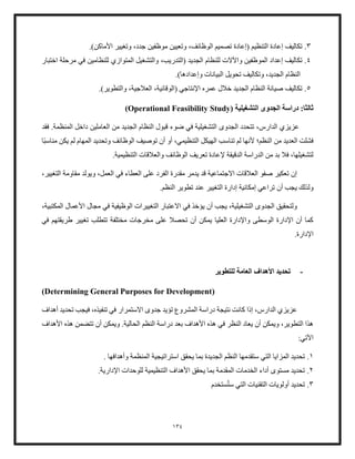 134
3
.
‫(إعادة‬ ‫التنظيم‬ ‫إعادة‬ ‫تكاليف‬
‫وتعيين‬ ،‫الوظائف‬ ‫تصميم‬
.)‫األماكن‬ ‫وتغيير‬ ،‫جدد‬ ‫موظفين‬
4
.
‫واآلالت‬ ‫الموظفين‬ ‫إعداد‬ ‫تكاليف‬
‫ل‬
‫المتوازي‬ ‫والتشغيل‬ ،‫(التدريب‬ ‫الجديد‬ ‫لنظام‬
‫اختبار‬ ‫مرحلة‬ ‫في‬ ‫للنظامين‬
‫وتكال‬ ،‫الجديد‬ ‫النظام‬
.)‫وإعدادها‬ ‫البيانات‬ ‫تحويل‬ ‫يف‬
5
.
،‫(الوقائية‬ ‫اإلنتاجي‬ ‫عمره‬ ‫خلل‬ ‫الجديد‬ ‫النظام‬ ‫صيانة‬ ‫تكاليف‬
.)‫والتطوير‬ ،‫العلجية‬
( ‫التشغيلية‬ ‫الجدوى‬ ‫دراسة‬ :‫ثالثا‬
Operational Feasibility Study
)
‫فقد‬ .‫المنظمة‬ ‫داخل‬ ‫العاملين‬ ‫من‬ ‫الجديد‬ ‫النظام‬ ‫قبول‬ ‫ضوء‬ ‫في‬ ‫التشغيلية‬ ‫الجدوى‬ ‫تتحدد‬ ،‫الدارس‬ ‫عزيزي‬
‫التنظيمي‬ ‫الهيكل‬ ‫تناسب‬ ‫لم‬ ‫ألنها‬ ‫النظم؛‬ ‫من‬ ‫العديد‬ ‫فشلت‬
،
‫الو‬ ‫توصيف‬ ‫أن‬ ‫أو‬
ً‫ب‬‫مناس‬ ‫يكن‬ ‫لم‬ ‫المهام‬ ‫وتحديد‬ ‫ظائف‬
‫ا‬
.‫التنظيمية‬ ‫والعلقات‬ ‫الوظائف‬ ‫تعريف‬ ‫إلعادة‬ ‫الدقيقة‬ ‫الدراسة‬ ‫من‬ ‫بد‬ ‫فل‬ ،‫لتشغيلها‬
،‫التغيير‬ ‫مقاومة‬ ‫ويولد‬ ،‫العمل‬ ‫في‬ ‫العطاء‬ ‫على‬ ‫الفرد‬ ‫مقدرة‬ ‫يدمر‬ ‫قد‬ ‫االجتماعية‬ ‫العلقات‬ ‫صفو‬ ‫تعكير‬ ‫إن‬
‫أن‬ ‫يجب‬ ‫ولذلك‬
.‫النظم‬ ‫تطوير‬ ‫عند‬ ‫التغيير‬ ‫إدارة‬ ‫إمكانية‬ ‫تراعي‬
،‫المكتبية‬ ‫األعمال‬ ‫مجال‬ ‫في‬ ‫الوظيفية‬ ‫التغييرات‬ ‫االعتبار‬ ‫في‬ ‫يؤخذ‬ ‫أن‬ ‫يجب‬ ،‫التشغيلية‬ ‫الجدوى‬ ‫ولتحقيق‬
‫في‬ ‫طريقتهم‬ ‫تغيير‬ ‫تتطلب‬ ‫مختلفة‬ ‫مخرجات‬ ‫على‬ ‫تحصل‬ ‫أن‬ ‫يمكن‬ ‫العليا‬ ‫واإلدارة‬ ‫الوسطى‬ ‫اإلدارة‬ ‫أن‬ ‫كما‬
.‫اإلدارة‬
-
‫للتطوير‬ ‫العامة‬ ‫األهداف‬ ‫تحديد‬
(
Determining General Purposes for Development
)
‫أهداف‬ ‫تحديد‬ ‫فيجب‬ ،‫تنفيذه‬ ‫في‬ ‫االستمرار‬ ‫جدوى‬ ‫تؤيد‬ ‫المشروع‬ ‫دراسة‬ ‫نتيجة‬ ‫كانت‬ ‫إذا‬ ،‫الدارس‬ ‫عزيزي‬
‫ا‬ ‫النظم‬ ‫دراسة‬ ‫بعد‬ ‫األهداف‬ ‫هذه‬ ‫في‬ ‫النظر‬ ‫يعاد‬ ‫أن‬ ‫ويمكن‬ ،‫التطوير‬ ‫هذا‬
‫األهداف‬ ‫هذه‬ ‫تتضمن‬ ‫أن‬ ‫ويمكن‬ .‫لحالية‬
‫اآلتي‬
:
1
.
‫ا‬ ‫يحقق‬ ‫بما‬ ‫الجديدة‬ ‫النظم‬ ‫ستقدمها‬ ‫التي‬ ‫المزايا‬ ‫تحديد‬
. ‫وأهدافها‬ ‫المنظمة‬ ‫ستراتيجية‬
2
.
‫للوحدات‬ ‫التنظيمية‬ ‫األهداف‬ ‫يحقق‬ ‫بما‬ ‫المقدمة‬ ‫الخدمات‬ ‫أداء‬ ‫مستوى‬ ‫تحديد‬
.‫اإلدارية‬
3
.
‫ست‬ ‫التي‬ ‫التقنيات‬ ‫أولويات‬ ‫تحديد‬
‫ستخدم‬
 