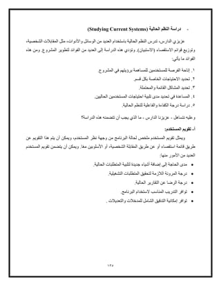 135
-
‫دراسة‬
( ‫الحالية‬ ‫النظم‬
Studying Current Systems
)
،‫الشخصية‬ ‫المقابلت‬ ‫مثل‬ ،‫واألدوات‬ ‫الوسائل‬ ‫من‬ ‫العديد‬ ‫باستخدام‬ ‫الحالية‬ ‫النظم‬ ‫تدرس‬ ،‫الدارس‬ ‫عزيزي‬
‫المشر‬ ‫لتطوير‬ ‫الفوائد‬ ‫من‬ ‫العديد‬ ‫إلى‬ ‫الدراسة‬ ‫هذه‬ ‫وتؤدي‬ .)‫(االستبيان‬ ‫االستقصاء‬ ‫قوائم‬ ‫وتوزيع‬
‫هذه‬ ‫ومن‬ .‫وع‬
:‫يأتي‬ ‫ما‬ ‫الفوائد‬
1
.
‫للمستخدمين‬ ‫الفرصة‬ ‫إتاحة‬
.‫المشروع‬ ‫في‬ ‫برؤيتهم‬ ‫للمساهمة‬
2
.
‫االحتياج‬ ‫تحديد‬
.‫قسم‬ ‫بكل‬ ‫الخاصة‬ ‫ات‬
3
.
‫تحدي‬
.‫والمحتملة‬ ‫القائمة‬ ‫المشاكل‬ ‫د‬
4
.
‫ا‬ ‫تلبية‬ ‫مدى‬ ‫تحديد‬ ‫في‬ ‫المساعدة‬
.‫الحاليين‬ ‫المستخدمين‬ ‫حتياجات‬
5
.
.‫الحالية‬ ‫للنظم‬ ‫والفاعلية‬ ‫الكفاءة‬ ‫درجة‬ ‫دراسة‬
‫و‬
‫نتساهل‬ ‫عليه‬
-
‫الدارس‬ ‫عزيزنا‬
-
‫الدراسة؟‬ ‫هذه‬ ‫تتضمنه‬ ‫أن‬ ‫يجب‬ ‫الذي‬ ‫ما‬
‫أ‬
-
:‫المستخدم‬ ‫تقويم‬
‫عن‬ ‫التقويم‬ ‫هذا‬ ‫يتم‬ ‫أن‬ ‫ويمكن‬ ،‫المستخدم‬ ‫نظر‬ ‫وجهة‬ ‫من‬ ‫البرنامج‬ ‫لحالة‬ ‫ملخص‬ ‫المستخدم‬ ‫تقويم‬ ‫ويمثل‬
ً‫ع‬‫م‬ ‫األسلوبين‬ ‫أو‬ ،‫الشخصية‬ ‫المقابلة‬ ‫طريق‬ ‫عن‬ ‫أو‬ ‫استقصاء‬ ‫قائمة‬ ‫طريق‬
.‫ا‬
‫ال‬ ‫تقويم‬ ‫يتضمن‬ ‫أن‬ ‫ويمكن‬
‫مستخدم‬
:‫منها‬ ‫األمور‬ ‫من‬ ‫العديد‬
•
‫المت‬ ‫لتلبية‬ ‫جديدة‬ ‫أشياء‬ ‫إضافة‬ ‫إلى‬ ‫الحاجة‬ ‫مدى‬
.‫الحالية‬ ‫طلبات‬
•
‫اللزم‬ ‫المرونة‬ ‫درجة‬
.‫التشغيلية‬ ‫المتطلبات‬ ‫لتحقيق‬ ‫ة‬
•
‫در‬
.‫الحالية‬ ‫التقارير‬ ‫عن‬ ‫الرضا‬ ‫جة‬
•
‫التدر‬ ‫توافر‬
.‫البرنامج‬ ‫الستخدام‬ ‫المناسب‬ ‫يب‬
•
. ‫والتعديلت‬ ‫للمدخلت‬ ‫الشامل‬ ‫التدقيق‬ ‫إمكانية‬ ‫توافر‬
 