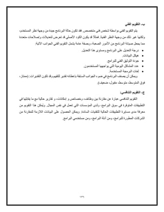 136
‫ب‬
-
‫الفني‬ ‫التقويم‬
،‫المستخدم‬ ‫نظر‬ ‫وجهة‬ ‫من‬ ‫جيدة‬ ‫البرنامج‬ ‫حالة‬ ‫تكون‬ ‫فقد‬ .‫متخصص‬ ‫فني‬ ‫شخص‬ ‫بواسطة‬ ‫الفني‬ ‫التقويم‬ ‫يتم‬
ً
‫فمثل‬ .‫الفنية‬ ‫النظر‬ ‫وجهة‬ ‫من‬ ‫ذلك‬ ‫غير‬ ‫ولكنها‬
‫الكود‬ ‫يكون‬ ‫قد‬
‫متعددة‬ ‫وإصلحات‬ ‫لتعديلت‬ ‫تعرض‬ ‫قد‬ ‫األصلي‬
‫يشمل‬ ‫عامة‬ ‫وبصفة‬ ،‫الصعبة‬ ‫األمور‬ ‫من‬ ‫البرنامج‬ ‫صيانة‬ ‫يجعل‬ ‫مما‬
:‫اآلتية‬ ‫الجوانب‬ ‫الفني‬ ‫التقويم‬
•
‫البرن‬ ‫على‬ ‫التعديل‬ ‫درجة‬
.‫التعديل‬ ‫هذا‬ ‫ومستوى‬ ‫امج‬
•
.‫البيانات‬ ‫هيكل‬
•
.‫للبرامج‬ ‫الفني‬ ‫التوثيق‬ ‫جودة‬
•
‫الي‬ ‫المشاكل‬ ‫عدد‬
.‫المستخدمون‬ ‫يواجهها‬ ‫التي‬ ‫ومية‬
•
.‫المستخدمة‬ ‫البرمجة‬ ‫لغات‬
‫تقدير‬ ‫بإعطائه‬ ‫السابقة‬ ‫الجوانب‬ ‫ضوء‬ ‫في‬ ‫البرنامج‬ ‫يصنف‬ ‫أن‬ ‫ويمكن‬
‫للتقييم‬
،‫(ممتاز‬ :‫التقديرات‬ ‫تكون‬ ‫وقد‬
.)‫ضعيف‬ ،‫مقبول‬ ،‫متوسط‬ ،‫المتوسط‬ ‫فوق‬
‫ج‬
-
:‫التنافسي‬ ‫التقويم‬
‫مقارنة‬ ‫عن‬ ‫عبارة‬ ‫التنافسي‬ ‫التقويم‬
‫في‬ ‫يقابلها‬ ‫ما‬ ‫مع‬ ‫حالية‬ ‫تقارير‬ ‫و‬ ،‫إمكانات‬ ‫و‬ ‫وخصائص‬ ،‫وظائف‬ ‫بين‬
‫وي‬ .‫المجال‬ ‫نفس‬ ‫في‬ ‫تعمل‬ ‫التي‬ ‫المؤسسات‬ ‫ولدى‬ ،‫البرامج‬ ‫سوق‬ ‫في‬ ‫المتوفرة‬ ‫التطبيقات‬
‫م‬
‫من‬ ‫التقويم‬ ‫هذا‬ ‫كن‬
‫ال‬ ‫التطبيقات‬ ‫مسايرة‬ ‫مدى‬ ‫معرفة‬
‫حالية‬
‫ل‬
‫اللزمة‬ ‫البيانات‬ ‫على‬ ‫الحصول‬ ‫ويمكن‬ .‫السائدة‬ ‫لتقنيات‬
‫من‬ ‫للمقارنة‬
.‫البرامج‬ ‫مستخدمي‬ ‫ومن‬ ،‫البرامج‬ ‫أدلة‬ ‫ومن‬ ،‫للبرامج‬ ‫المطورة‬ ‫الشركات‬
 