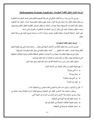 137
‫ال‬ ‫المرحلة‬
‫ثانية‬
:
‫تحليل‬
‫المعلومات‬ ‫أنظمة‬
Information Systems Analysis)
(
‫للنظم‬ ‫التمهيدية‬ ‫المرحلة‬ ‫في‬ ‫الحالي‬ ‫النظام‬ ‫دراسة‬ ‫بعد‬ ،‫الدارس‬ ‫عزيزي‬
‫ينبغي‬
‫المطلوبة‬ ‫المعلومات‬ ‫تحديد‬
‫تح‬ ‫الجزء‬ ‫هذا‬ ‫في‬ ‫نتناول‬ ‫ولذا‬ .‫النظم‬ ‫تحليل‬ ‫خلل‬ ‫من‬
‫دي‬
،‫التحليل‬ ‫هذا‬ ‫أهداف‬ ‫و‬ ‫عامة‬ ‫بصفة‬ ‫النظم‬ ‫تحليل‬ ‫مفهوم‬ ‫د‬
‫المعلومات‬ ‫نظم‬ ‫وتحليل‬
‫التسويقية‬
‫نناقش‬ ‫ثم‬ .‫أهدافه‬ ‫و‬ ‫خاصة‬ ‫بصفة‬
‫الم‬
‫التقليدية‬ ‫داخل‬
،‫وتصميمها‬ ‫النظم‬ ‫لتحليل‬
‫وبعده‬
‫توفر‬ ‫أن‬ ‫يمكن‬ ‫التي‬ ‫العمل‬ ‫محطات‬ ‫سنناقش‬
‫ال‬ ‫والعوامل‬ ،‫المطلوبة‬ ‫المعلومات‬
‫ت‬
‫ي‬
‫تساعد‬
‫وي‬ .‫المناسبة‬ ‫المحطة‬ ‫اختيار‬ ‫على‬
‫الفصل‬ ‫ختتم‬
‫اإلدارة‬ ‫واجبات‬ ‫بتحديد‬
‫وواجبات‬
‫ف‬
‫تحليل‬ ‫مرحلة‬ ‫في‬ ‫العمل‬ ‫ريق‬
.‫النظم‬
-
‫المعلومات‬ ‫أنظمة‬ ‫تحليل‬ ‫تعريف‬
‫مجال‬ ‫في‬ ‫المهمة‬ ‫األساليب‬ ‫من‬ ‫النظم‬ ‫تحليل‬ ‫يعد‬ ،‫الدارس‬ ‫عزيزي‬
.....
‫تحليل‬ ‫طبيعة‬ ‫بيان‬ ‫يأتي‬ ‫فيما‬ ‫ونتناول‬
‫الن‬
‫الت‬ ‫هذا‬ ‫أهداف‬ ‫و‬ ،‫عامة‬ ‫بصفة‬ ‫ظم‬
...... ‫حليل‬
.‫التسويقية‬ ‫المعلومات‬ ‫نظم‬ ‫مجال‬ ‫في‬ ‫النظم‬ ‫تحليل‬ ‫أهداف‬
‫المنطقية‬ ‫العلقات‬ ‫وإيجاد‬ ،‫بالنظام‬ ‫المتعلقة‬ ‫والحقائق‬ ‫البيانات‬ ‫دراسة‬ ‫عملية‬ ‫بأنه‬ ‫النظام‬ ‫تحليل‬ ‫تعريف‬ ‫يمكن‬
‫أجل‬ ‫من‬ ‫وذلك‬ ،‫بينها‬ ‫فيما‬ ‫ترتبط‬ ‫التي‬
‫تحديد‬
.‫لها‬ ‫جديد‬ ‫نظام‬ ‫أبعاد‬ ‫أو‬ ‫مواصفات‬
‫العمل‬ ‫نظم‬ ‫داخل‬ ‫التفاعل‬ ‫الشبكة‬ ‫دراسة‬ ‫عن‬ ‫عبارة‬ ‫النظم‬ ‫وتحليل‬
‫عنها‬ ‫ينتج‬
:‫اآلتي‬
1
-
:‫اآلتية‬ ‫األسئلة‬ ‫عن‬ ‫اإلجابة‬ ‫خلل‬ ‫من‬ ‫العمل‬ ‫طبيعة‬ ‫فهم‬
•
‫يحدث؟‬ ‫الذي‬ ‫ما‬
•
‫يحدث؟‬ ‫لماذا‬
•
‫بالعمل؟‬ ‫يقوم‬ ‫الذي‬ ‫من‬
•
‫العمل؟‬ ‫يتم‬ ‫كيف‬
2
-
‫فعالية‬ ‫وزيادة‬ ‫العمل‬ ‫كفاءة‬ ‫لتحسين‬ ‫اللزمة‬ ‫واإلجراءات‬ ‫األساليب‬ ‫اقتراح‬
‫األداء‬
.
‫المنظم‬ ‫إلى‬ ‫النظر‬ ‫األسلوب‬ ‫هذا‬ ‫استخدام‬ ‫ويستلزم‬
ً‫م‬‫نظا‬ ‫بوصفها‬ ‫ة‬
‫ا‬
ً‫ي‬‫إدار‬
‫ا‬
ً
‫متكامل‬
‫من‬ ‫أهدافه‬ ‫يستمد‬
‫الم‬ ‫من‬ ‫العديد‬ ‫إلى‬ ‫األسلوب‬ ‫هذا‬ ‫استخدام‬ ‫ويؤدي‬ .‫بيئته‬
:‫اآلتي‬ ‫أهمها‬ ‫من‬ ‫زايا‬
•
‫الن‬ ‫تحديد‬
.‫المنظمة‬ ‫في‬ ‫الهامة‬ ‫الفرعية‬ ‫ظم‬
•
.‫الفرعية‬ ‫النظم‬ ‫بين‬ ‫المتبادلة‬ ‫العلقات‬ ‫طبيعة‬ ‫تحديد‬
•
.‫المنظمة‬ ‫في‬ ‫الرئيسية‬ ‫العمليات‬ ‫تحديد‬
 