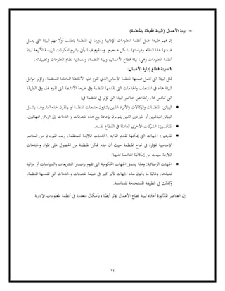 14
-
)‫ابملنظمة‬ ‫احمليطة‬ ‫(البيئة‬ ‫األعمال‬ ‫بيئة‬
‫اليت‬ ‫البيئة‬ ‫فهم‬ ً
‫ال‬‫و‬‫أ‬ ‫يتطلب‬ ‫املنظمة‬ ‫يف‬ ‫ودورها‬ ‫ية‬‫ر‬‫اإلدا‬ ‫املعلومات‬ ‫أنظمة‬ ‫عمل‬ ‫طبيعة‬ ‫فهم‬ ‫إن‬
‫يعمل‬
‫ف‬ ‫وسنقوم‬ .‫صحيح‬ ‫بشكل‬ ‫استها‬‫ر‬‫ود‬ ‫النظام‬ ‫هذا‬ ‫ضمنها‬
‫لبيئة‬ ‫بعة‬‫ر‬‫األ‬ ‫ئيسة‬‫ر‬‫ال‬ ‫املكوانت‬ ‫ح‬
‫بشر‬ ‫أييت‬ ‫يما‬
‫أنظمة‬
.‫وتطبيقاته‬ ‫املعلومات‬ ‫نظام‬ ‫ية‬‫ر‬‫ومعما‬ ،‫املنظمة‬ ‫وبيئة‬ ،‫األعمال‬ ‫قطاع‬ ‫بيئة‬ :‫وهي‬ ‫املعلومات‬
1
-
:‫األعمال‬ ‫إدارة‬ ‫قطاع‬ ‫بيئة‬
‫ا‬ ‫األساس‬ ‫املنظمة‬ ‫ضمنها‬ ‫تعمل‬ ‫اليت‬ ‫البيئة‬ ‫متثل‬
‫ام‬‫و‬‫ع‬ ‫وتؤثر‬ .‫للمنظمة‬ ‫املختلفة‬ ‫األنشطة‬ ‫عليه‬ ‫تقوم‬ ‫لذي‬
‫ل‬
‫املن‬ ‫تقدمها‬ ‫اليت‬ ‫اخلدمات‬‫و‬ ‫املنتجات‬ ‫يف‬ ‫هذه‬ ‫البيئة‬
‫يقة‬‫ر‬‫الط‬ ‫ويف‬ ،‫هبا‬ ‫تقوم‬ ‫اليت‬ ‫األنشطة‬ ‫طبيعة‬ ‫ويف‬ ‫ظمة‬
:‫يف‬ ‫املنظمة‬ ‫يف‬ ‫تؤثر‬ ‫اليت‬ ‫البيئة‬ ‫عناصر‬ ‫وتتلخص‬ .‫هبا‬ ‫تنافس‬ ‫اليت‬
•
‫يشرت‬ ‫الذين‬ ‫اد‬‫ر‬‫األف‬‫و‬ ‫كاالت‬
‫الو‬‫و‬ ‫املنظمات‬ :‫ابئن‬‫ز‬‫ال‬
‫يشمل‬ ‫وهذا‬ .‫خدماهتا‬ ‫يتلقون‬ ‫أو‬ ‫املنظمة‬ ‫منتجات‬ ‫ون‬
‫ال‬
‫بي‬ ‫إبعادة‬ ‫يقومون‬ ‫الذين‬ ‫املوزعني‬ ‫أو‬ ‫ين‬‫ر‬‫املباش‬ ‫ابئن‬‫ز‬
.‫النهائيني‬ ‫ابئن‬‫ز‬‫ال‬ ‫إىل‬ ‫اخلدمات‬‫و‬ ‫املنتجات‬ ‫هذه‬ ‫ع‬
•
.‫نفسه‬ ‫القطاع‬ ‫يف‬ ‫العاملة‬ ‫األخرى‬ ‫كات‬
‫الشر‬ :‫املنافسني‬
•
‫الالزمة‬ ‫اخلدمات‬‫و‬ ‫ارد‬‫و‬‫امل‬ ‫تقدمي‬ ‫ميكنها‬ ‫اليت‬ ‫اجلهات‬ :‫املوردين‬
‫العناصر‬ ‫من‬ ‫املوردون‬ ‫ويعد‬ .‫للمنظمة‬
‫املؤثر‬ ‫األساسية‬
‫احلصو‬ ‫من‬ ‫املنظمة‬ ‫متكن‬ ‫عدم‬ ‫أن‬ ‫حيث‬ ‫املنظمة‬ ‫جناح‬ ‫يف‬ ‫ة‬
‫اخلدمات‬‫و‬ ‫اد‬‫و‬‫امل‬ ‫على‬ ‫ل‬
.‫لديها‬ ‫املنافسة‬ ‫إمكانية‬ ‫من‬ ‫سيحد‬ ‫الالزمة‬
•
‫اقبة‬‫ر‬‫م‬ ‫أو‬ ‫السياسات‬‫و‬ ‫يعات‬‫ر‬‫التش‬ ‫إبصدار‬ ‫تقوم‬ ‫اليت‬ ‫احلكومية‬ ‫اجلهات‬ ‫يشمل‬ ‫وهذا‬ :‫الوصائية‬ ‫اجلهات‬
‫تنفي‬
‫طبي‬ ‫يف‬ ‫كبري‬‫أتثري‬ ‫اجلهات‬ ‫هلذه‬ ‫يكون‬ ‫ما‬ ‫ا‬ً‫وغالب‬ .‫ذها‬
،‫املنظمة‬ ‫تقدمها‬ ‫اليت‬ ‫اخلدمات‬‫و‬ ‫املنتجات‬ ‫عة‬
‫يف‬ ‫كذلك‬
‫و‬
.‫للمنافسة‬ ‫املستخدمة‬ ‫يقة‬‫ر‬‫الط‬
‫ية‬‫ر‬‫اإلدا‬ ‫املعلومات‬ ‫أنظمة‬ ‫يف‬ ‫متعددة‬ ‫وأبشكال‬ ‫ا‬ً
‫أيض‬ ‫تؤثر‬ ‫األعمال‬ ‫قطاع‬ ‫لبيئة‬ ‫أعاله‬ ‫املذكورة‬ ‫العناصر‬ ‫إن‬
 
