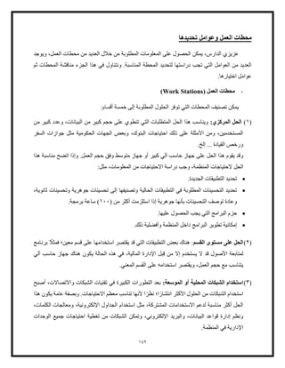 142
‫العمل‬ ‫محطات‬
‫وعوامل‬
‫تحديدها‬
‫عزيزي‬
‫ويوجد‬ ،‫العمل‬ ‫محطات‬ ‫من‬ ‫العديد‬ ‫خلل‬ ‫من‬ ‫المطلوبة‬ ‫المعلومات‬ ‫على‬ ‫الحصول‬ ‫يمكن‬ ،‫الدارس‬
‫ثم‬ ‫المحطات‬ ‫مناقشة‬ ‫الجزء‬ ‫هذا‬ ‫في‬ ‫ونتناول‬ .‫المناسبة‬ ‫المحطة‬ ‫لتحديد‬ ‫دراستها‬ ‫تجب‬ ‫التي‬ ‫العوامل‬ ‫من‬ ‫العديد‬
.‫اختيارها‬ ‫عوامل‬
-
( ‫العمل‬ ‫محطات‬
Work Stations
)
‫المحطات‬ ‫تصنيف‬ ‫يمكن‬
:‫أقسام‬ ‫خمسة‬ ‫إلى‬ ‫المطلوبة‬ ‫الحلول‬ ‫توفر‬ ‫التي‬
(
1
)
:‫المركزي‬ ‫الحل‬
‫من‬ ‫كبير‬ ‫حجم‬ ‫على‬ ‫تنطوي‬ ‫التي‬ ‫المتطلبات‬ ‫الحل‬ ‫هذا‬ ‫ويناسب‬
‫من‬ ‫كبير‬ ‫وعدد‬ ،‫البيانات‬
‫السفر‬ ‫جوازات‬ ‫مثل‬ ‫الحكومية‬ ‫الجهات‬ ‫وبعض‬ ،‫البنوك‬ ‫احتياجات‬ ‫ذلك‬ ‫على‬ ‫األمثلة‬ ‫ومن‬ ،‫المستخدمين‬
.‫إلخ‬ ... ‫القيادة‬ ‫ورخص‬
‫هذا‬ ‫يقوم‬ ‫وقد‬
‫ال‬ ‫حجم‬ ‫وفق‬ ‫متوسط‬ ‫جهاز‬ ‫أو‬ ‫كبير‬ ‫آلي‬ ‫حاسب‬ ‫جهاز‬ ‫على‬ ‫الحل‬
‫هذا‬ ‫مناسبة‬ ‫اتضح‬ ‫وإذا‬ .‫عمل‬
‫الحل‬
:‫مثل‬ ،‫المعلومات‬ ‫من‬ ‫االحتياجات‬ ‫دراسة‬ ‫وجب‬ ،‫المنظمة‬ ‫الحتياجات‬
•
.‫الجديدة‬ ‫التطبيقات‬ ‫تحديد‬
•
‫تحسينات‬ ‫إلى‬ ‫وتصنيفها‬ ‫الحالية‬ ‫التطبيقات‬ ‫في‬ ‫المطلوبة‬ ‫التحسينات‬ ‫تحديد‬
‫جوهرية‬
،‫ثانوية‬ ‫وتحسينات‬
‫إذا‬ ‫جوهرية‬ ‫بأنها‬ ‫التحسينات‬ ‫توصف‬ ‫وعادة‬
‫استل‬
( ‫من‬ ‫أكثر‬ ‫زمت‬
100
.‫برمجة‬ ‫ساعة‬ )
•
‫عل‬ ‫الحصول‬ ‫يجب‬ ‫التي‬ ‫البرامج‬ ‫حزم‬
‫يها‬
.
•
‫البرام‬ ‫تطوير‬ ‫إمكانية‬
.‫ذلك‬ ‫وأفضلية‬ ‫المنظمة‬ ‫داخل‬ ‫ج‬
(
2
)
‫القسم‬ ‫مستوى‬ ‫على‬ ‫الحل‬
‫على‬ ‫استخدامها‬ ‫يقتصر‬ ‫قد‬ ‫التي‬ ‫التطبيقات‬ ‫بعض‬ ‫هناك‬ :
‫فم‬ ‫معين؛‬ ‫قسم‬
ً
‫ثل‬
‫برنامج‬
‫ق‬ ‫من‬ ‫إال‬ ‫يستخدم‬ ‫ال‬ ‫قد‬ ‫األصول‬ ‫لمتابعة‬
،‫المالية‬ ‫اإلدارة‬ ‫بل‬
‫آلي‬ ‫حاسب‬ ‫جهاز‬ ‫هناك‬ ‫يكون‬ ‫الحالة‬ ‫هذه‬ ‫في‬
‫ويقتصر‬ ،‫العمل‬ ‫حجم‬ ‫مع‬ ‫يتناسب‬
.‫المعني‬ ‫القسم‬ ‫على‬ ‫استخدامه‬
(
3
)
:‫الموسعة‬ ‫أو‬ ‫المحلية‬ ‫الشبكات‬ ‫استخدام‬
‫تقنيات‬ ‫في‬ ‫الكبيرة‬ ‫التطورات‬ ‫بعد‬
‫الشبكات‬
‫أصبح‬ ،‫واالتصاالت‬
ً‫انتشار‬ ‫األكثر‬ ‫الحلول‬ ‫من‬ ‫الشبكات‬ ‫استخدام‬
ً‫نظر‬ ‫ا؛‬
‫ا‬
‫هذا‬ ‫يكون‬ ‫عامة‬ ‫وبصفة‬ .‫االحتياجات‬ ‫معظم‬ ‫تناسب‬ ‫ألنها‬
،‫الكلمات‬ ‫ومعالجات‬ ،‫اإللكترونية‬ ‫الجداول‬ ‫استخدام‬ ‫مثل‬ ،‫المشتركة‬ ‫االستخدامات‬ ‫لدعم‬ ‫مناسبة‬ ‫أكثر‬ ‫الحل‬
،‫اإللكتروني‬ ‫والبريد‬ ،‫البيانات‬ ‫قواعد‬ ‫إدارة‬ ‫ونظم‬
‫تغطية‬ ‫من‬ ‫الشبكات‬ ‫وتمكن‬
‫ا‬ ‫جميع‬ ‫احتياجات‬
‫لوحدات‬
.‫المنظمة‬ ‫في‬ ‫اإلدارية‬
 