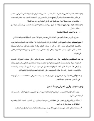 143
(
4
)
:‫شخصي‬ ‫حاسب‬ ‫استخدام‬
‫لتوفير‬ ‫واحد‬ ‫شخصي‬ ‫حاسب‬ ‫استخدام‬ ‫يكفي‬ ‫قد‬
‫استخدام‬ ‫في‬ ‫تتمثل‬ ‫التي‬ ‫االحتياجات‬
،‫المستخدم‬ ‫يخص‬ ‫فيما‬ ‫المنفرد‬ ‫االستخدام‬ ‫بين‬ ‫الشخصي‬ ‫الجهاز‬ ‫يجمع‬ ‫أن‬ ‫ويمكن‬ .‫متخصصة‬ ‫برمجية‬ ‫حزمة‬
‫واستخدام‬
.‫الشبكة‬ ‫هذه‬ ‫موارد‬ ‫استخدام‬ ‫في‬ ‫يشارك‬ ‫شبكة‬ ‫على‬ ‫عمل‬ ‫محطة‬ ‫بوصفه‬ ‫ه‬
(
5
)
‫السابقة‬ ‫الحلول‬ ‫من‬ ‫خليط‬ ‫استخدام‬
‫احتياجات‬ ‫لتلبية‬ ‫المناسب‬ ‫من‬ ‫يكون‬ ‫قد‬ :
‫خلي‬ ‫تستخدم‬ ‫أن‬ ‫المنظمة‬
ً‫ا‬‫ط‬
‫من‬
.‫العمل‬ ‫محطات‬
-
‫المناسبة‬ ‫المحطة‬ ‫تحديد‬ ‫عوامل‬
‫منها‬ ‫المناسبة‬ ‫المحطة‬ ‫تحديد‬ ‫قبل‬ ‫دراستها‬ ‫يجب‬ ‫التي‬ ‫العوامل‬ ‫من‬ ‫العديد‬ ‫هناك‬ ،‫الدارس‬ ‫عزيزي‬
‫اآلتي‬
:
‫أ‬
.
‫حجم‬
:‫العمليات‬
‫إمكانية‬ ‫مثل‬ ،‫عالية‬ ‫تشغيلية‬ ‫قدرات‬ ‫للعمليات‬ ‫الكبير‬ ‫الحجم‬ ‫يتطلب‬
،‫المتزامنة‬ ‫المعالجات‬ ‫تعدد‬
‫وق‬ .‫النظام‬ ‫لموارد‬ ‫المرن‬ ‫التوزيع‬ ‫و‬ ،‫للبرامج‬ ‫المتزامن‬ ‫والتشغيل‬
‫بأجهزة‬ ‫العالية‬ ‫القدرات‬ ‫هذه‬ ‫ارتبطت‬ ‫د‬
ً‫نظر‬ ‫المزود؛‬ ‫أو‬ ‫العميل‬ ‫شبكات‬ ‫الحالي‬ ‫الوقت‬ ‫في‬ ‫وينافسها‬ ،‫والمتوسطة‬ ‫الكبيرة‬ ‫اآللي‬ ‫الحاسب‬
‫للتقدم‬ ‫ا‬
‫الكبير‬
.‫تقنياتها‬ ‫في‬
‫ب‬
.
:‫وأماكنهم‬ ‫المستخدمين‬ ‫عدد‬
‫مستوى‬ ‫على‬ ‫مباشرة‬ ‫بصورة‬ ‫المستخدمين‬ ‫عدد‬ ‫يؤثر‬
‫والمعدات‬ ‫األجهزة‬
‫حيث‬ ،‫المطلوبة‬
‫ولذلك‬ .‫والمرتقبين‬ ‫الحالين‬ ‫المستخدمين‬ ‫بعدد‬ ‫الطابعات‬ ‫من‬ ‫وملحقاتها‬ ‫العمل‬ ‫محطات‬ ‫ترتبط‬
‫للع‬ ‫تقدير‬ ‫الدراسة‬ ‫هذه‬ ‫في‬ ‫يدخل‬
‫د‬
،‫والمنافسة‬ ،‫المستهدف‬ ‫السوق‬ ‫دراسة‬ ‫ضوء‬ ‫في‬ ‫للمستخدمين‬ ‫المتوقع‬ ‫د‬
‫للتصاال‬ ‫اللزمة‬ ‫والمعدات‬ ‫األجهزة‬ ‫على‬ ‫المستخدمين‬ ‫مكان‬ ‫يؤثر‬ ‫كما‬ .‫واألسعار‬ ،‫والتكاليف‬
.‫ت‬
‫ج‬
.
:‫الفني‬ ‫والدعم‬ ‫الصيانة‬ ‫إلى‬ ‫الحاجة‬
‫في‬ ‫الفني‬ ‫والدعم‬ ‫الصيانة‬ ‫توافر‬ ‫مدى‬ ‫إن‬
‫يؤخذ‬ ‫أن‬ ‫يجب‬ ‫المنظمة‬ ‫منطقة‬
.‫العمل‬ ‫منصة‬ ‫تحديد‬ ‫عند‬ ‫االعتبار‬ ‫في‬
‫التحليل‬ ‫مرحلة‬ ‫في‬ ‫العمل‬ ‫وفريق‬ ‫اإلدارة‬ ‫واجبات‬
‫الذ‬ ‫العمل‬ ‫فريق‬ ‫تجاه‬ ‫وواجباتها‬ ‫بمسؤولياتها‬ ‫القيام‬ ‫اإلدارة‬ ‫على‬ ‫يجب‬
‫و‬ ،‫النظم‬ ‫بتحليل‬ ‫يقوم‬ ‫ي‬
‫هذه‬ ‫تتلخص‬
:‫اآلتي‬ ‫في‬ ‫الواجبات‬
1
.
‫وأن‬ ،‫بعملهم‬ ‫المرتبطة‬ ‫األمور‬ ‫كافة‬ ‫على‬ ‫العمل‬ ‫فريق‬ ‫إطلع‬ ‫من‬ ‫التأكد‬
‫الصورة‬
‫بتفاصيله‬ ‫للعمل‬ ‫الكاملة‬
‫الد‬
.‫العمل‬ ‫فريق‬ ‫على‬ ‫عرضت‬ ‫قد‬ ‫قيقة‬
2
.
‫خاصة‬ ‫فنية‬ ‫مصطلحات‬ ‫من‬ ‫يوجد‬ ‫قد‬ ‫ما‬ ‫وفهم‬ ‫معرفة‬ ‫على‬ ‫النظم‬ ‫محللي‬ ‫مساعدة‬
‫المنظمة‬ ‫في‬ ‫بالعمل‬
.
 